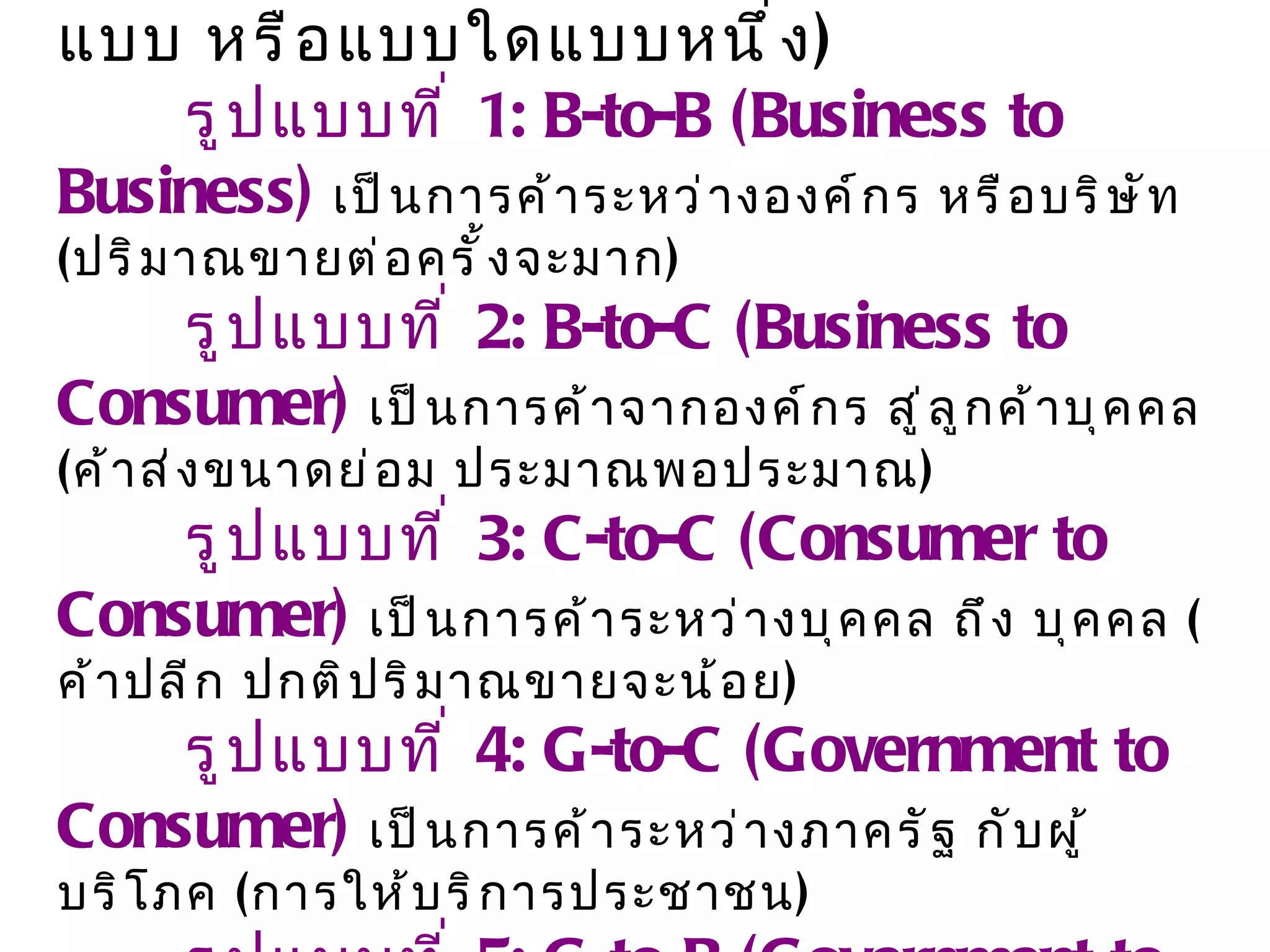 เลือกรูปแบบของพาณิชย์อิเล็กทรอนิกส์  ( ท่านอาจทำทุกรูปแบบ หรือแบบใดแบบหนึ่ง )  รูปแบบที่  1 :  B - to - B  ( Business to Business )   เป็นการค้าระหว่างองค์กร หรือบริษัท  ( ปริมาณขายต่อครั้งจะมาก )  รูปแบบที่  2 :  B - to - C  ( Business to Consumer )   เป็นการค้าจากองค์กร สู่ลูกค้าบุคคล  ( ค้าส่งขนาดย่อม ประมาณพอประมาณ )  รูปแบบที่  3 :  C - to - C  ( Consumer to Consumer )   เป็นการค้าระหว่างบุคคล ถึง บุคคล  ( ค้าปลีก ปกติปริมาณขายจะน้อย )  รูปแบบที่  4 :  G - to - C  ( Government to Consumer )   เป็นการค้าระหว่างภาครัฐ กับผู้บริโภค  ( การให้บริการประชาชน )  รูปแบบที่  5 :  G - to - B  ( Government to Business )   เป็นการค้าระหว่างภาครัฐ กับองค์กร  ( ปริมาณการค้ามาก )   