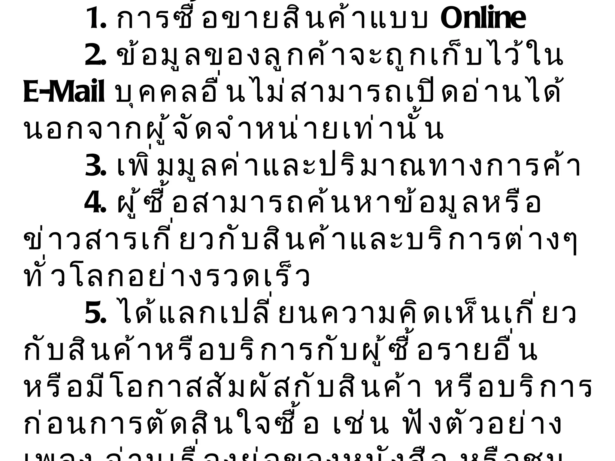 ข้อดีของการใช้  e-Commerce   1.  การซื้อขายสินค้าแบบ  Online  2.  ข้อมูลของลูกค้าจะถูกเก็บไว้ใน  E-Mail  บุคคลอื่นไม่สามารถเปิดอ่านได้นอกจากผู้จัดจำหน่ายเท่านั้น 3.  เพิ่มมูลค่าและปริมาณทางการค้า 4.  ผู้ซื้อสามารถค้นหาข้อมูลหรือข่าวสารเกี่ยวกับสินค้าและบริการต่างๆทั่วโลกอย่างรวดเร็ว 5.  ได้แลกเปลี่ยนความคิดเห็นเกี่ยวกับสินค้าหรือบริการกับผู้ซื้อรายอื่น หรือมีโอกาสสัมผัสกับสินค้า หรือบริการก่อนการตัดสินใจซื้อ เช่น ฟังตัวอย่างเพลง อ่านเรื่องย่อของหนังสือ หรือชมบางส่วนของ  VDO 