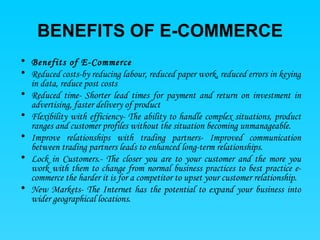 BENEFITS OF E-COMMERCE Benefits of E-Commerce  Reduced costs -by reducing labour, reduced paper work, reduced errors in keying in data, reduce post costs  Reduced time- S horter lead times for payment and return on investment in advertising, faster delivery of product  Flexibility with efficiency - The ability to handle complex situations, product ranges and customer profiles without the situation becoming unmanageable.  Improve relationships with trading partners - Improved communication between trading partners leads to enhanced long-term relationships.  Lock in Customers .- The closer you are to your customer and the more you work with them to change from normal business practices to best practice e-commerce the harder it is for a competitor to upset your customer relationship.  New Markets - The Internet has the potential to expand your business into wider geographical locations.  