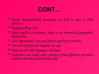 CONT… Faster buying/selling procedure, as well as easy to find products.  Buying/selling 24/7.  More reach to customers, there is no theoretical geographic limitations.  Low operational costs and better quality of services.  No need of physical company set-ups.  Easy to start and manage a business.  Customers can easily select products from different providers without moving around physically. 