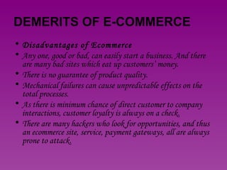 DEMERITS OF E-COMMERCE Disadvantages of Ecommerce Any one, good or bad, can easily start a business. And there are many bad sites which eat up customers’ money.  There is no guarantee of product quality.  Mechanical failures can cause unpredictable effects on the total processes.  As there is minimum chance of direct customer to company interactions, customer loyalty is always on a check.  There are many hackers who look for opportunities, and thus an ecommerce site, service, payment gateways, all are always prone to attack. 