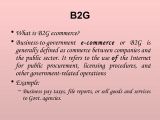 B2G What is B2G ecommerce?  Business-to-government  e-commerce  or B2G is generally defined as commerce between companies and the public sector. It refers to the use  of  the Internet for public procurement, licensing procedures, and other government-related operations  Example:  Business pay taxes, file reports, or sell goods and services to Govt. agencies.  