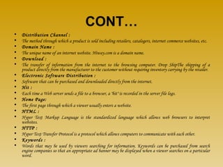 CONT… Distribution Channel : The method through which a product is sold including retailers, catalogers, internet commerce websites, etc.  Domain Name : The unique name of an internet website. Hiway.com is a domain name.  Download : The transfer of information from the internet to the browsing computer. Drop ShipThe shipping of a product directly from the manufacturer to the customer without requiring inventory carrying by the retailer.  Electronic Software Distribution : Software that can be purchased and downloaded directly from the internet.  Hit : Each time a Web server sends a file to a browser, a "hit" is recorded in the server file logs.  Home Page:  The first page through which a viewer usually enters a website.  HTML : Hyper Text Markup Language is the standardized language which allows web browsers to interpret websites.  HTTP : Hyper Text Transfer Protocol is a protocol which allows computers to communicate with each other.  Keywords : Words that may be used by viewers searching for information. Keywords can be purchased from search engine companies so that an appropriate ad banner may be displayed when a viewer searches on a particular word.  