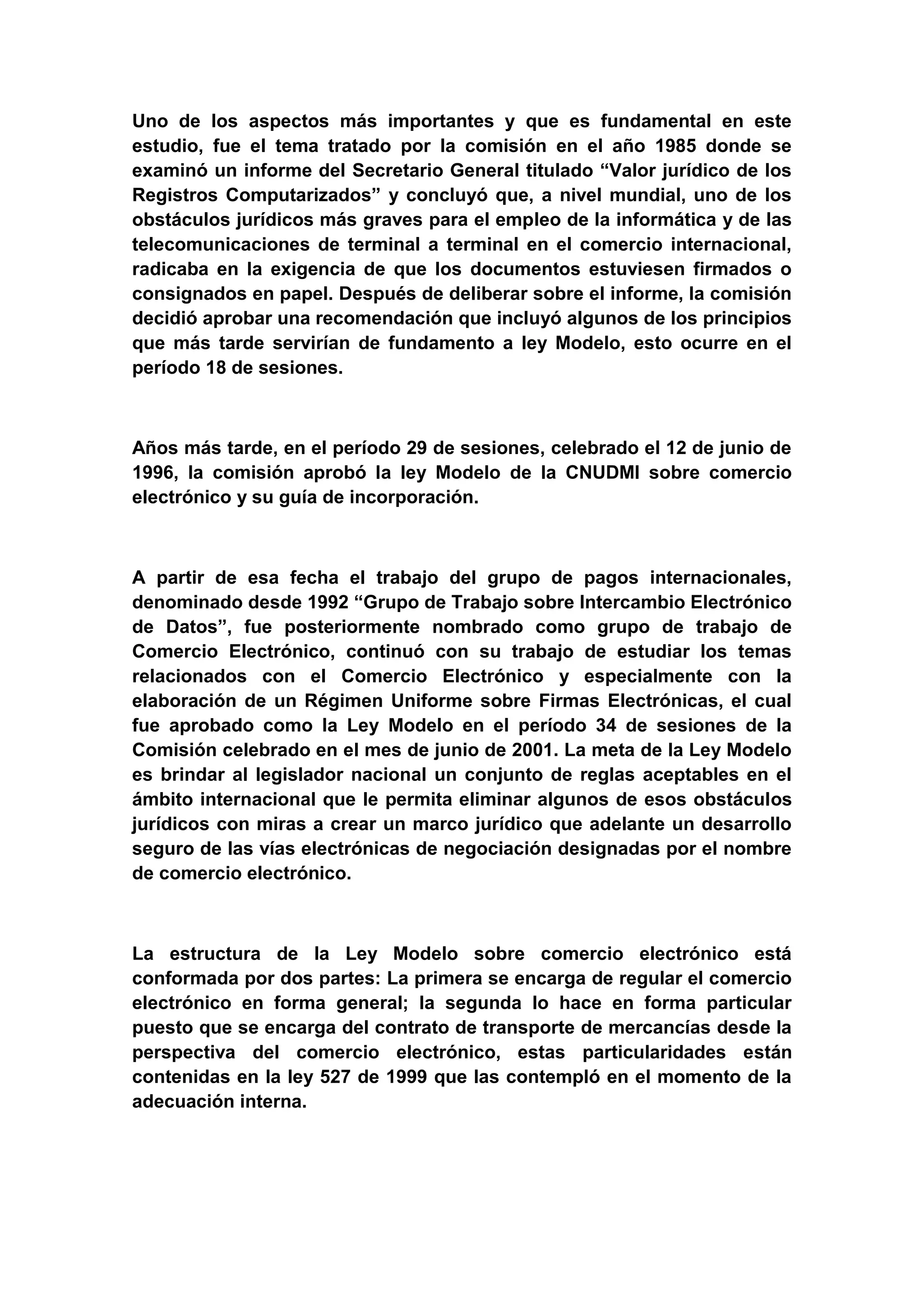 Uno de los aspectos más importantes y que es fundamental en este
estudio, fue el tema tratado por la comisión en el año 1985 donde se
examinó un informe del Secretario General titulado “Valor jurídico de los
Registros Computarizados” y concluyó que, a nivel mundial, uno de los
obstáculos jurídicos más graves para el empleo de la informática y de las
telecomunicaciones de terminal a terminal en el comercio internacional,
radicaba en la exigencia de que los documentos estuviesen firmados o
consignados en papel. Después de deliberar sobre el informe, la comisión
decidió aprobar una recomendación que incluyó algunos de los principios
que más tarde servirían de fundamento a ley Modelo, esto ocurre en el
período 18 de sesiones.



Años más tarde, en el período 29 de sesiones, celebrado el 12 de junio de
1996, la comisión aprobó la ley Modelo de la CNUDMI sobre comercio
electrónico y su guía de incorporación.



A partir de esa fecha el trabajo del grupo de pagos internacionales,
denominado desde 1992 “Grupo de Trabajo sobre Intercambio Electrónico
de Datos”, fue posteriormente nombrado como grupo de trabajo de
Comercio Electrónico, continuó con su trabajo de estudiar los temas
relacionados con el Comercio Electrónico y especialmente con la
elaboración de un Régimen Uniforme sobre Firmas Electrónicas, el cual
fue aprobado como la Ley Modelo en el período 34 de sesiones de la
Comisión celebrado en el mes de junio de 2001. La meta de la Ley Modelo
es brindar al legislador nacional un conjunto de reglas aceptables en el
ámbito internacional que le permita eliminar algunos de esos obstáculos
jurídicos con miras a crear un marco jurídico que adelante un desarrollo
seguro de las vías electrónicas de negociación designadas por el nombre
de comercio electrónico.



La estructura de la Ley Modelo sobre comercio electrónico está
conformada por dos partes: La primera se encarga de regular el comercio
electrónico en forma general; la segunda lo hace en forma particular
puesto que se encarga del contrato de transporte de mercancías desde la
perspectiva del comercio electrónico, estas particularidades están
contenidas en la ley 527 de 1999 que las contempló en el momento de la
adecuación interna.
 