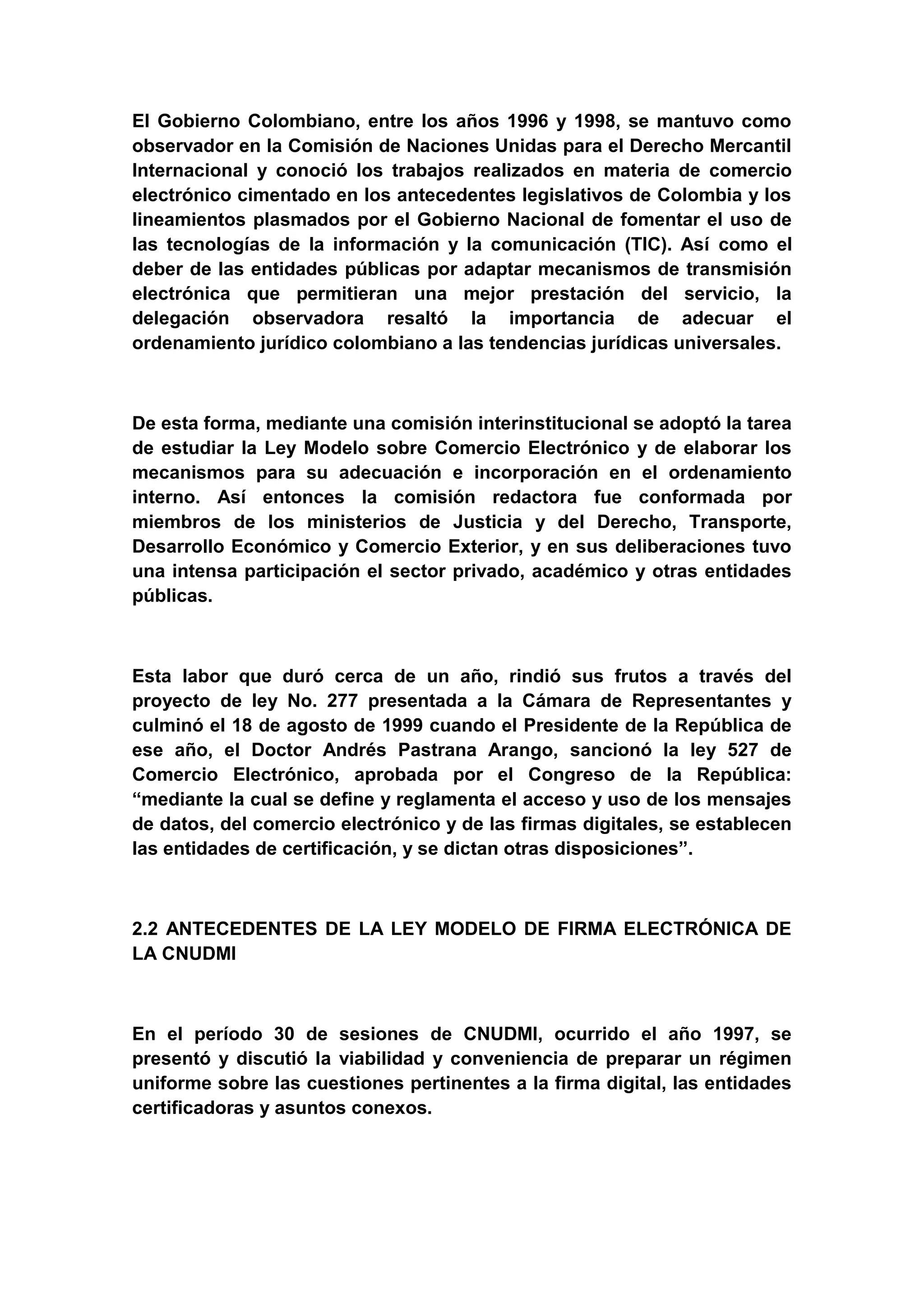 El Gobierno Colombiano, entre los años 1996 y 1998, se mantuvo como
observador en la Comisión de Naciones Unidas para el Derecho Mercantil
Internacional y conoció los trabajos realizados en materia de comercio
electrónico cimentado en los antecedentes legislativos de Colombia y los
lineamientos plasmados por el Gobierno Nacional de fomentar el uso de
las tecnologías de la información y la comunicación (TIC). Así como el
deber de las entidades públicas por adaptar mecanismos de transmisión
electrónica que permitieran una mejor prestación del servicio, la
delegación observadora resaltó la importancia de adecuar el
ordenamiento jurídico colombiano a las tendencias jurídicas universales.



De esta forma, mediante una comisión interinstitucional se adoptó la tarea
de estudiar la Ley Modelo sobre Comercio Electrónico y de elaborar los
mecanismos para su adecuación e incorporación en el ordenamiento
interno. Así entonces la comisión redactora fue conformada por
miembros de los ministerios de Justicia y del Derecho, Transporte,
Desarrollo Económico y Comercio Exterior, y en sus deliberaciones tuvo
una intensa participación el sector privado, académico y otras entidades
públicas.



Esta labor que duró cerca de un año, rindió sus frutos a través del
proyecto de ley No. 277 presentada a la Cámara de Representantes y
culminó el 18 de agosto de 1999 cuando el Presidente de la República de
ese año, el Doctor Andrés Pastrana Arango, sancionó la ley 527 de
Comercio Electrónico, aprobada por el Congreso de la República:
“mediante la cual se define y reglamenta el acceso y uso de los mensajes
de datos, del comercio electrónico y de las firmas digitales, se establecen
las entidades de certificación, y se dictan otras disposiciones”.



2.2 ANTECEDENTES DE LA LEY MODELO DE FIRMA ELECTRÓNICA DE
LA CNUDMI



En el período 30 de sesiones de CNUDMI, ocurrido el año 1997, se
presentó y discutió la viabilidad y conveniencia de preparar un régimen
uniforme sobre las cuestiones pertinentes a la firma digital, las entidades
certificadoras y asuntos conexos.
 