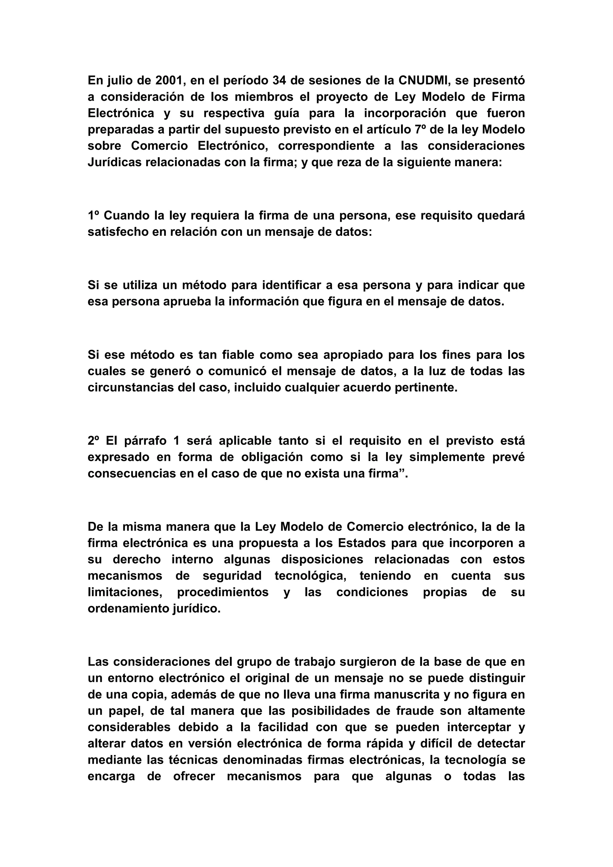 En julio de 2001, en el período 34 de sesiones de la CNUDMI, se presentó
a consideración de los miembros el proyecto de Ley Modelo de Firma
Electrónica y su respectiva guía para la incorporación que fueron
preparadas a partir del supuesto previsto en el artículo 7º de la ley Modelo
sobre Comercio Electrónico, correspondiente a las consideraciones
Jurídicas relacionadas con la firma; y que reza de la siguiente manera:



1º Cuando la ley requiera la firma de una persona, ese requisito quedará
satisfecho en relación con un mensaje de datos:



Si se utiliza un método para identificar a esa persona y para indicar que
esa persona aprueba la información que figura en el mensaje de datos.



Si ese método es tan fiable como sea apropiado para los fines para los
cuales se generó o comunicó el mensaje de datos, a la luz de todas las
circunstancias del caso, incluido cualquier acuerdo pertinente.



2º El párrafo 1 será aplicable tanto si el requisito en el previsto está
expresado en forma de obligación como si la ley simplemente prevé
consecuencias en el caso de que no exista una firma”.



De la misma manera que la Ley Modelo de Comercio electrónico, la de la
firma electrónica es una propuesta a los Estados para que incorporen a
su derecho interno algunas disposiciones relacionadas con estos
mecanismos de seguridad tecnológica, teniendo en cuenta sus
limitaciones, procedimientos y las condiciones propias de su
ordenamiento jurídico.



Las consideraciones del grupo de trabajo surgieron de la base de que en
un entorno electrónico el original de un mensaje no se puede distinguir
de una copia, además de que no lleva una firma manuscrita y no figura en
un papel, de tal manera que las posibilidades de fraude son altamente
considerables debido a la facilidad con que se pueden interceptar y
alterar datos en versión electrónica de forma rápida y difícil de detectar
mediante las técnicas denominadas firmas electrónicas, la tecnología se
encarga de ofrecer mecanismos para que algunas o todas las
 