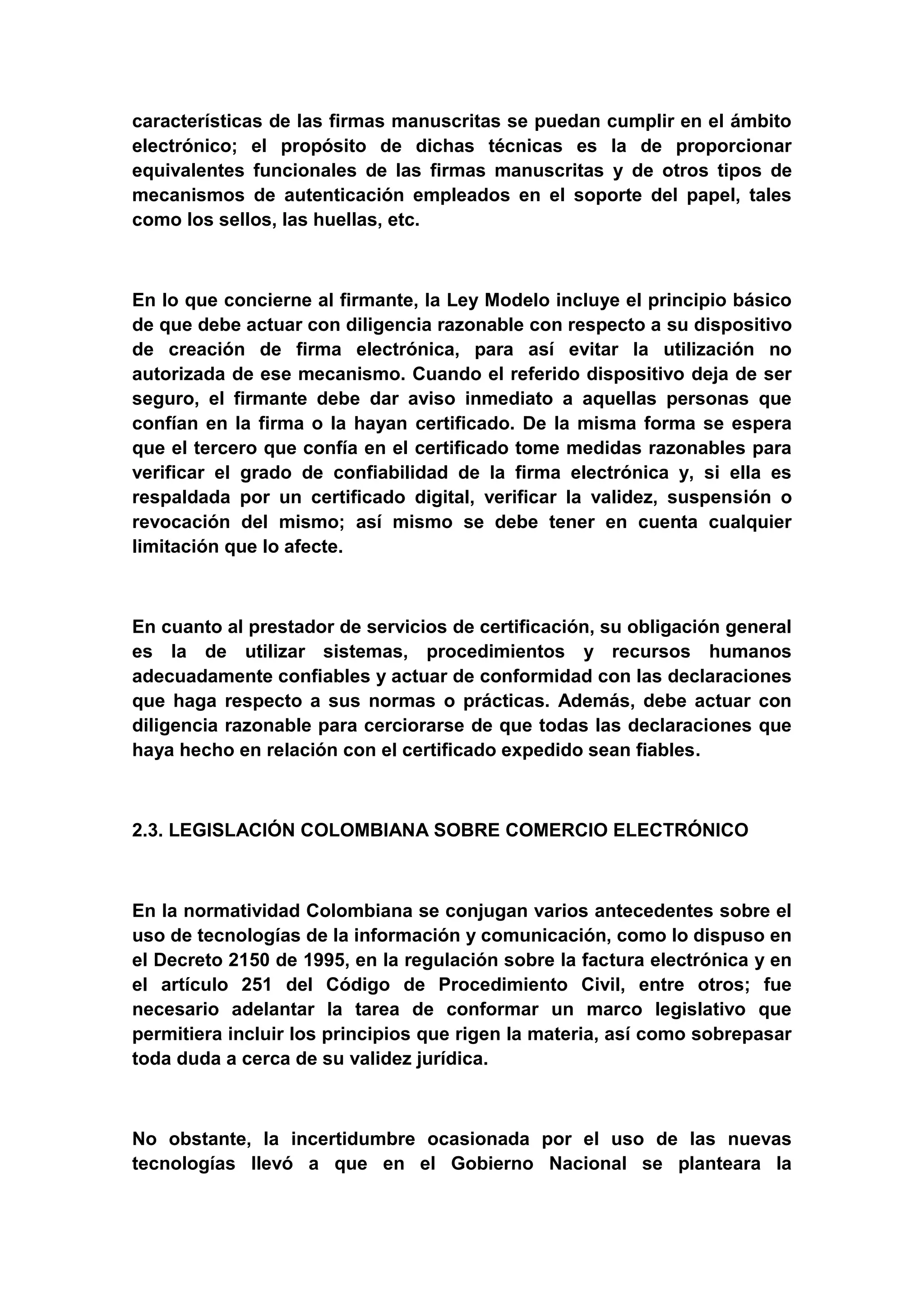 características de las firmas manuscritas se puedan cumplir en el ámbito
electrónico; el propósito de dichas técnicas es la de proporcionar
equivalentes funcionales de las firmas manuscritas y de otros tipos de
mecanismos de autenticación empleados en el soporte del papel, tales
como los sellos, las huellas, etc.



En lo que concierne al firmante, la Ley Modelo incluye el principio básico
de que debe actuar con diligencia razonable con respecto a su dispositivo
de creación de firma electrónica, para así evitar la utilización no
autorizada de ese mecanismo. Cuando el referido dispositivo deja de ser
seguro, el firmante debe dar aviso inmediato a aquellas personas que
confían en la firma o la hayan certificado. De la misma forma se espera
que el tercero que confía en el certificado tome medidas razonables para
verificar el grado de confiabilidad de la firma electrónica y, si ella es
respaldada por un certificado digital, verificar la validez, suspensión o
revocación del mismo; así mismo se debe tener en cuenta cualquier
limitación que lo afecte.



En cuanto al prestador de servicios de certificación, su obligación general
es la de utilizar sistemas, procedimientos y recursos humanos
adecuadamente confiables y actuar de conformidad con las declaraciones
que haga respecto a sus normas o prácticas. Además, debe actuar con
diligencia razonable para cerciorarse de que todas las declaraciones que
haya hecho en relación con el certificado expedido sean fiables.



2.3. LEGISLACIÓN COLOMBIANA SOBRE COMERCIO ELECTRÓNICO



En la normatividad Colombiana se conjugan varios antecedentes sobre el
uso de tecnologías de la información y comunicación, como lo dispuso en
el Decreto 2150 de 1995, en la regulación sobre la factura electrónica y en
el artículo 251 del Código de Procedimiento Civil, entre otros; fue
necesario adelantar la tarea de conformar un marco legislativo que
permitiera incluir los principios que rigen la materia, así como sobrepasar
toda duda a cerca de su validez jurídica.



No obstante, la incertidumbre ocasionada por el uso de las nuevas
tecnologías llevó a que en el Gobierno Nacional se planteara la
 