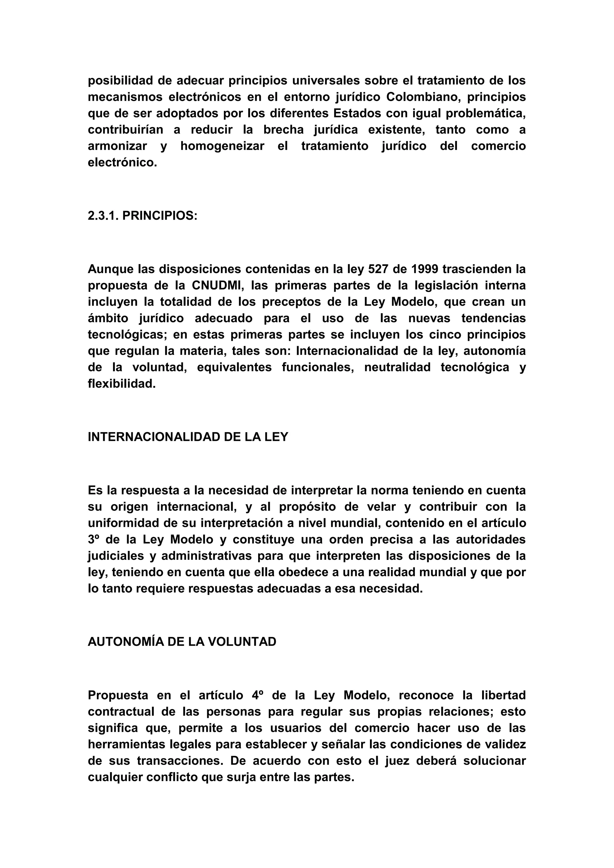 posibilidad de adecuar principios universales sobre el tratamiento de los
mecanismos electrónicos en el entorno jurídico Colombiano, principios
que de ser adoptados por los diferentes Estados con igual problemática,
contribuirían a reducir la brecha jurídica existente, tanto como a
armonizar y homogeneizar el tratamiento jurídico del comercio
electrónico.



2.3.1. PRINCIPIOS:



Aunque las disposiciones contenidas en la ley 527 de 1999 trascienden la
propuesta de la CNUDMI, las primeras partes de la legislación interna
incluyen la totalidad de los preceptos de la Ley Modelo, que crean un
ámbito jurídico adecuado para el uso de las nuevas tendencias
tecnológicas; en estas primeras partes se incluyen los cinco principios
que regulan la materia, tales son: Internacionalidad de la ley, autonomía
de la voluntad, equivalentes funcionales, neutralidad tecnológica y
flexibilidad.



INTERNACIONALIDAD DE LA LEY



Es la respuesta a la necesidad de interpretar la norma teniendo en cuenta
su origen internacional, y al propósito de velar y contribuir con la
uniformidad de su interpretación a nivel mundial, contenido en el artículo
3º de la Ley Modelo y constituye una orden precisa a las autoridades
judiciales y administrativas para que interpreten las disposiciones de la
ley, teniendo en cuenta que ella obedece a una realidad mundial y que por
lo tanto requiere respuestas adecuadas a esa necesidad.



AUTONOMÍA DE LA VOLUNTAD



Propuesta en el artículo 4º de la Ley Modelo, reconoce la libertad
contractual de las personas para regular sus propias relaciones; esto
significa que, permite a los usuarios del comercio hacer uso de las
herramientas legales para establecer y señalar las condiciones de validez
de sus transacciones. De acuerdo con esto el juez deberá solucionar
cualquier conflicto que surja entre las partes.
 