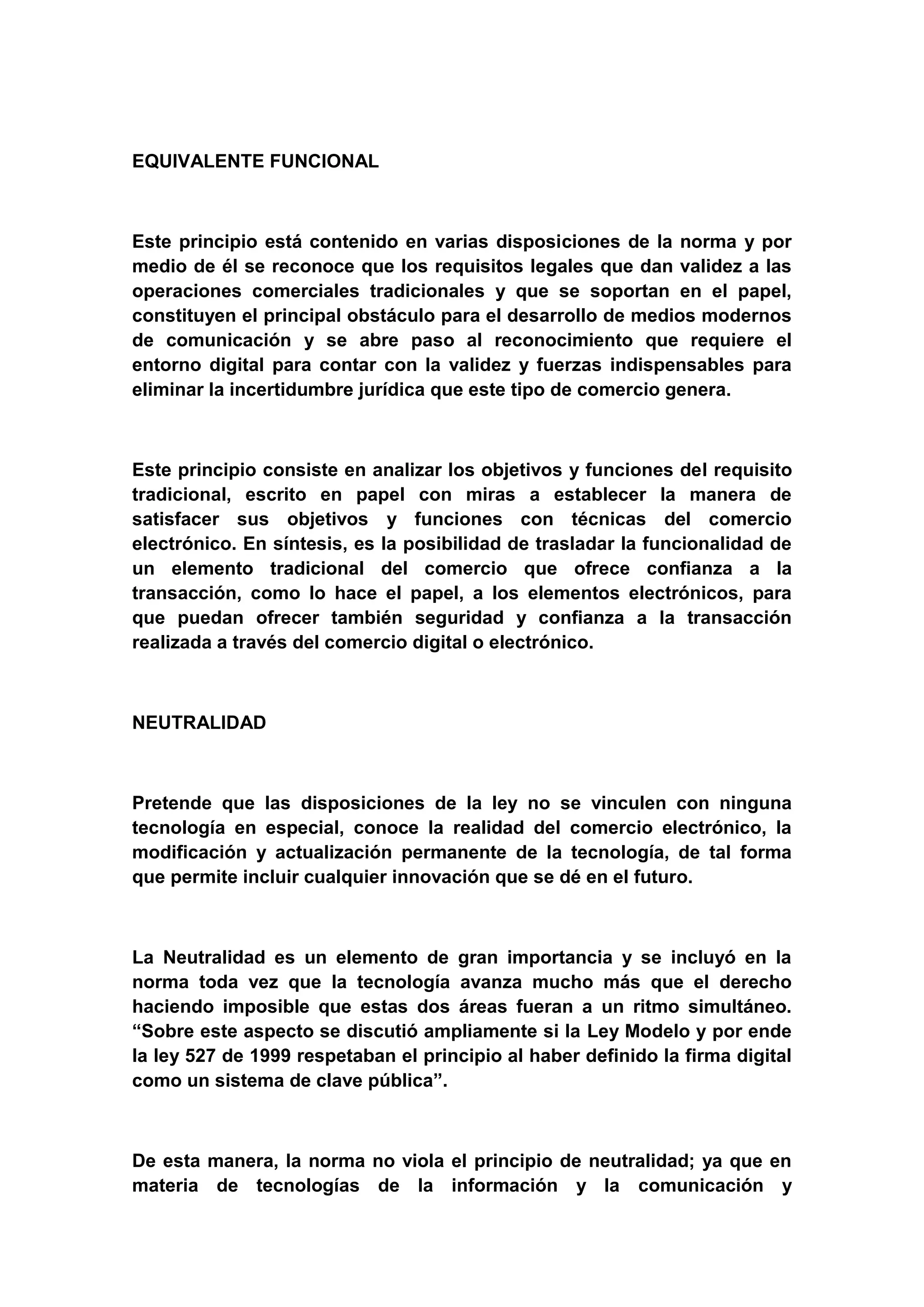 EQUIVALENTE FUNCIONAL



Este principio está contenido en varias disposiciones de la norma y por
medio de él se reconoce que los requisitos legales que dan validez a las
operaciones comerciales tradicionales y que se soportan en el papel,
constituyen el principal obstáculo para el desarrollo de medios modernos
de comunicación y se abre paso al reconocimiento que requiere el
entorno digital para contar con la validez y fuerzas indispensables para
eliminar la incertidumbre jurídica que este tipo de comercio genera.



Este principio consiste en analizar los objetivos y funciones del requisito
tradicional, escrito en papel con miras a establecer la manera de
satisfacer sus objetivos y funciones con técnicas del comercio
electrónico. En síntesis, es la posibilidad de trasladar la funcionalidad de
un elemento tradicional del comercio que ofrece confianza a la
transacción, como lo hace el papel, a los elementos electrónicos, para
que puedan ofrecer también seguridad y confianza a la transacción
realizada a través del comercio digital o electrónico.



NEUTRALIDAD



Pretende que las disposiciones de la ley no se vinculen con ninguna
tecnología en especial, conoce la realidad del comercio electrónico, la
modificación y actualización permanente de la tecnología, de tal forma
que permite incluir cualquier innovación que se dé en el futuro.



La Neutralidad es un elemento de gran importancia y se incluyó en la
norma toda vez que la tecnología avanza mucho más que el derecho
haciendo imposible que estas dos áreas fueran a un ritmo simultáneo.
“Sobre este aspecto se discutió ampliamente si la Ley Modelo y por ende
la ley 527 de 1999 respetaban el principio al haber definido la firma digital
como un sistema de clave pública”.



De esta manera, la norma no viola el principio de neutralidad; ya que en
materia de tecnologías de la información y la comunicación y
 