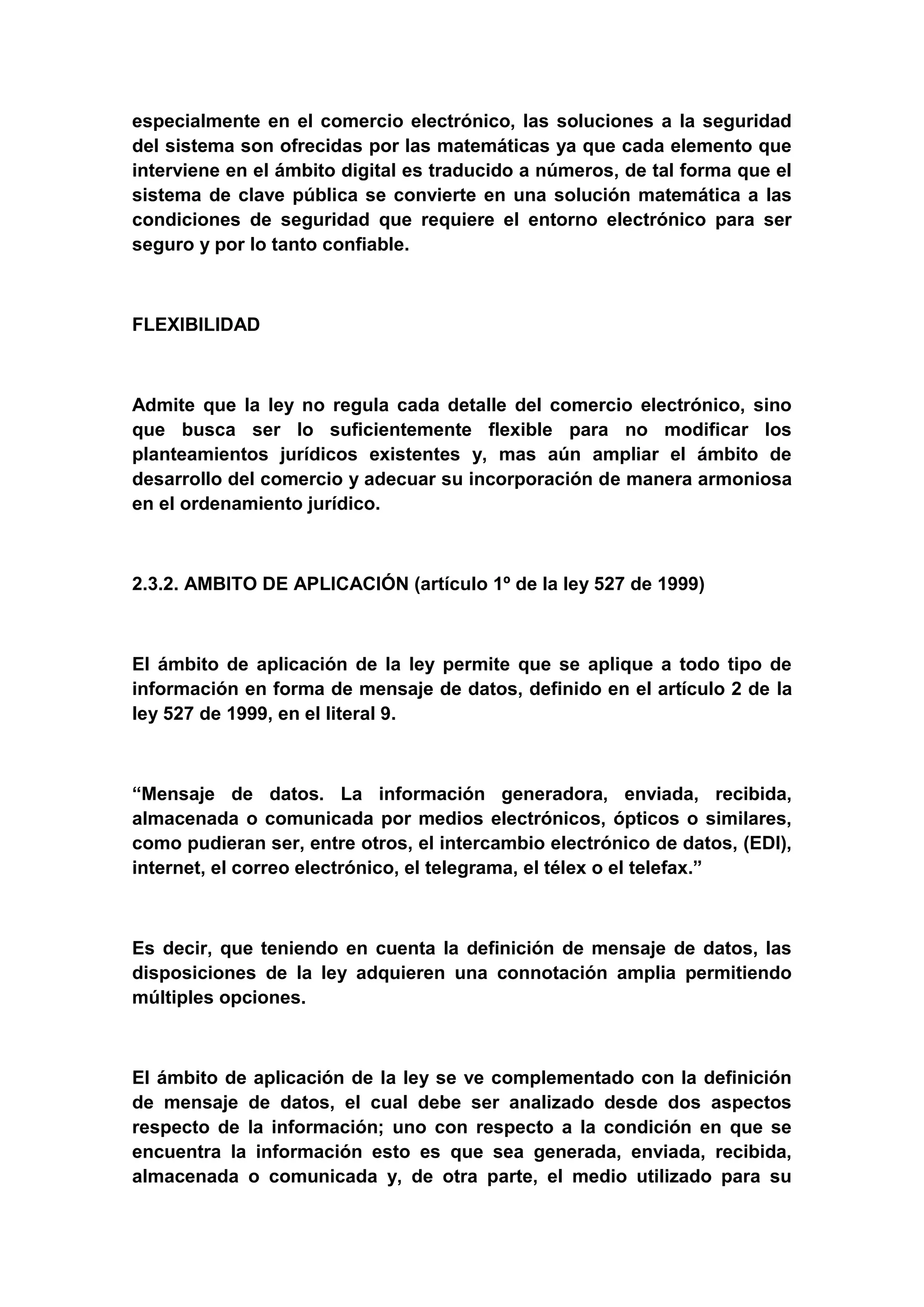 especialmente en el comercio electrónico, las soluciones a la seguridad
del sistema son ofrecidas por las matemáticas ya que cada elemento que
interviene en el ámbito digital es traducido a números, de tal forma que el
sistema de clave pública se convierte en una solución matemática a las
condiciones de seguridad que requiere el entorno electrónico para ser
seguro y por lo tanto confiable.



FLEXIBILIDAD



Admite que la ley no regula cada detalle del comercio electrónico, sino
que busca ser lo suficientemente flexible para no modificar los
planteamientos jurídicos existentes y, mas aún ampliar el ámbito de
desarrollo del comercio y adecuar su incorporación de manera armoniosa
en el ordenamiento jurídico.



2.3.2. AMBITO DE APLICACIÓN (artículo 1º de la ley 527 de 1999)



El ámbito de aplicación de la ley permite que se aplique a todo tipo de
información en forma de mensaje de datos, definido en el artículo 2 de la
ley 527 de 1999, en el literal 9.



“Mensaje de datos. La información generadora, enviada, recibida,
almacenada o comunicada por medios electrónicos, ópticos o similares,
como pudieran ser, entre otros, el intercambio electrónico de datos, (EDI),
internet, el correo electrónico, el telegrama, el télex o el telefax.”



Es decir, que teniendo en cuenta la definición de mensaje de datos, las
disposiciones de la ley adquieren una connotación amplia permitiendo
múltiples opciones.



El ámbito de aplicación de la ley se ve complementado con la definición
de mensaje de datos, el cual debe ser analizado desde dos aspectos
respecto de la información; uno con respecto a la condición en que se
encuentra la información esto es que sea generada, enviada, recibida,
almacenada o comunicada y, de otra parte, el medio utilizado para su
 