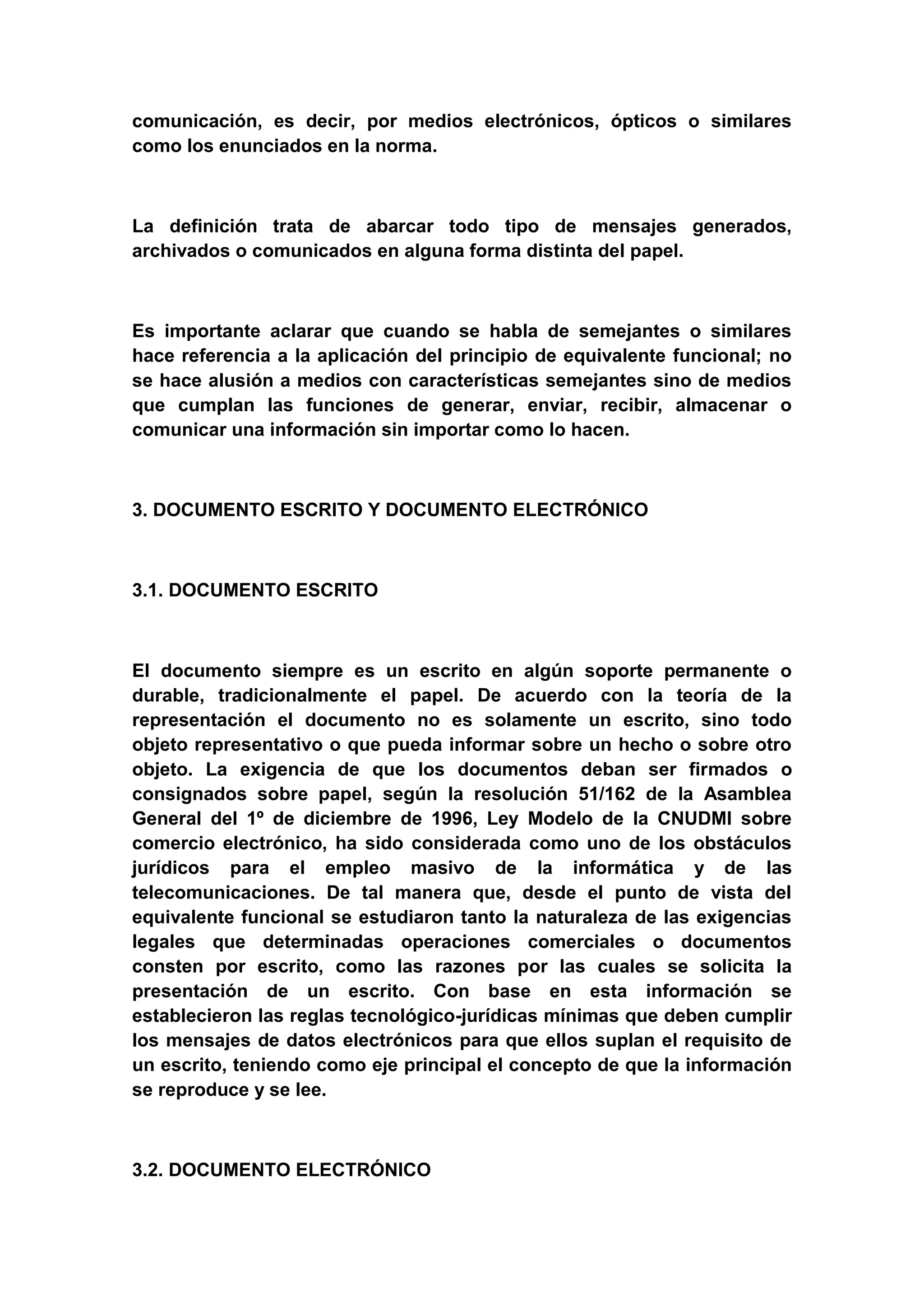 comunicación, es decir, por medios electrónicos, ópticos o similares
como los enunciados en la norma.



La definición trata de abarcar todo tipo de mensajes generados,
archivados o comunicados en alguna forma distinta del papel.



Es importante aclarar que cuando se habla de semejantes o similares
hace referencia a la aplicación del principio de equivalente funcional; no
se hace alusión a medios con características semejantes sino de medios
que cumplan las funciones de generar, enviar, recibir, almacenar o
comunicar una información sin importar como lo hacen.



3. DOCUMENTO ESCRITO Y DOCUMENTO ELECTRÓNICO



3.1. DOCUMENTO ESCRITO



El documento siempre es un escrito en algún soporte permanente o
durable, tradicionalmente el papel. De acuerdo con la teoría de la
representación el documento no es solamente un escrito, sino todo
objeto representativo o que pueda informar sobre un hecho o sobre otro
objeto. La exigencia de que los documentos deban ser firmados o
consignados sobre papel, según la resolución 51/162 de la Asamblea
General del 1º de diciembre de 1996, Ley Modelo de la CNUDMI sobre
comercio electrónico, ha sido considerada como uno de los obstáculos
jurídicos para el empleo masivo de la informática y de las
telecomunicaciones. De tal manera que, desde el punto de vista del
equivalente funcional se estudiaron tanto la naturaleza de las exigencias
legales que determinadas operaciones comerciales o documentos
consten por escrito, como las razones por las cuales se solicita la
presentación de un escrito. Con base en esta información se
establecieron las reglas tecnológico-jurídicas mínimas que deben cumplir
los mensajes de datos electrónicos para que ellos suplan el requisito de
un escrito, teniendo como eje principal el concepto de que la información
se reproduce y se lee.



3.2. DOCUMENTO ELECTRÓNICO
 