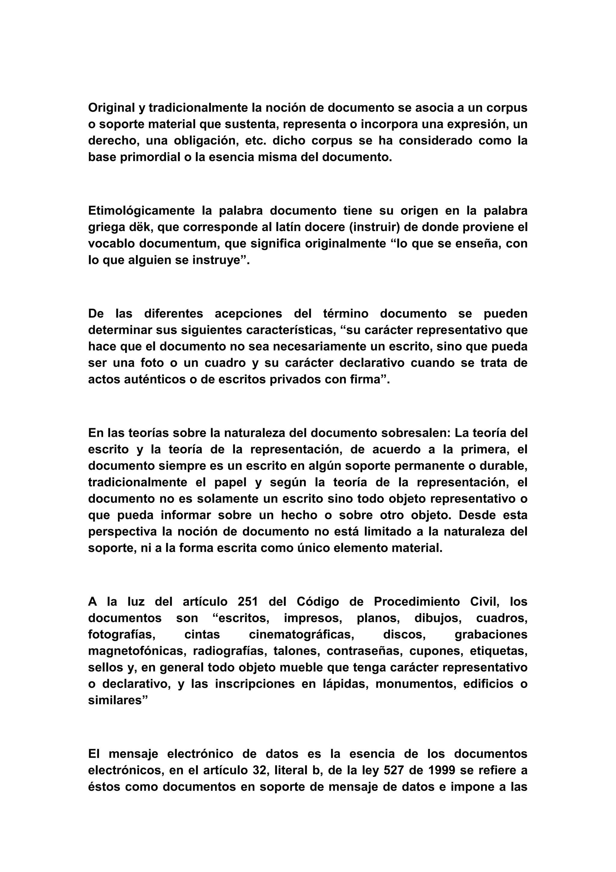 Original y tradicionalmente la noción de documento se asocia a un corpus
o soporte material que sustenta, representa o incorpora una expresión, un
derecho, una obligación, etc. dicho corpus se ha considerado como la
base primordial o la esencia misma del documento.



Etimológicamente la palabra documento tiene su origen en la palabra
griega dëk, que corresponde al latín docere (instruir) de donde proviene el
vocablo documentum, que significa originalmente “lo que se enseña, con
lo que alguien se instruye”.



De las diferentes acepciones del término documento se pueden
determinar sus siguientes características, “su carácter representativo que
hace que el documento no sea necesariamente un escrito, sino que pueda
ser una foto o un cuadro y su carácter declarativo cuando se trata de
actos auténticos o de escritos privados con firma”.



En las teorías sobre la naturaleza del documento sobresalen: La teoría del
escrito y la teoría de la representación, de acuerdo a la primera, el
documento siempre es un escrito en algún soporte permanente o durable,
tradicionalmente el papel y según la teoría de la representación, el
documento no es solamente un escrito sino todo objeto representativo o
que pueda informar sobre un hecho o sobre otro objeto. Desde esta
perspectiva la noción de documento no está limitado a la naturaleza del
soporte, ni a la forma escrita como único elemento material.



A la luz del artículo 251 del Código de Procedimiento Civil, los
documentos son “escritos, impresos, planos, dibujos, cuadros,
fotografías,    cintas     cinematográficas,     discos,     grabaciones
magnetofónicas, radiografías, talones, contraseñas, cupones, etiquetas,
sellos y, en general todo objeto mueble que tenga carácter representativo
o declarativo, y las inscripciones en lápidas, monumentos, edificios o
similares”



El mensaje electrónico de datos es la esencia de los documentos
electrónicos, en el artículo 32, literal b, de la ley 527 de 1999 se refiere a
éstos como documentos en soporte de mensaje de datos e impone a las
 