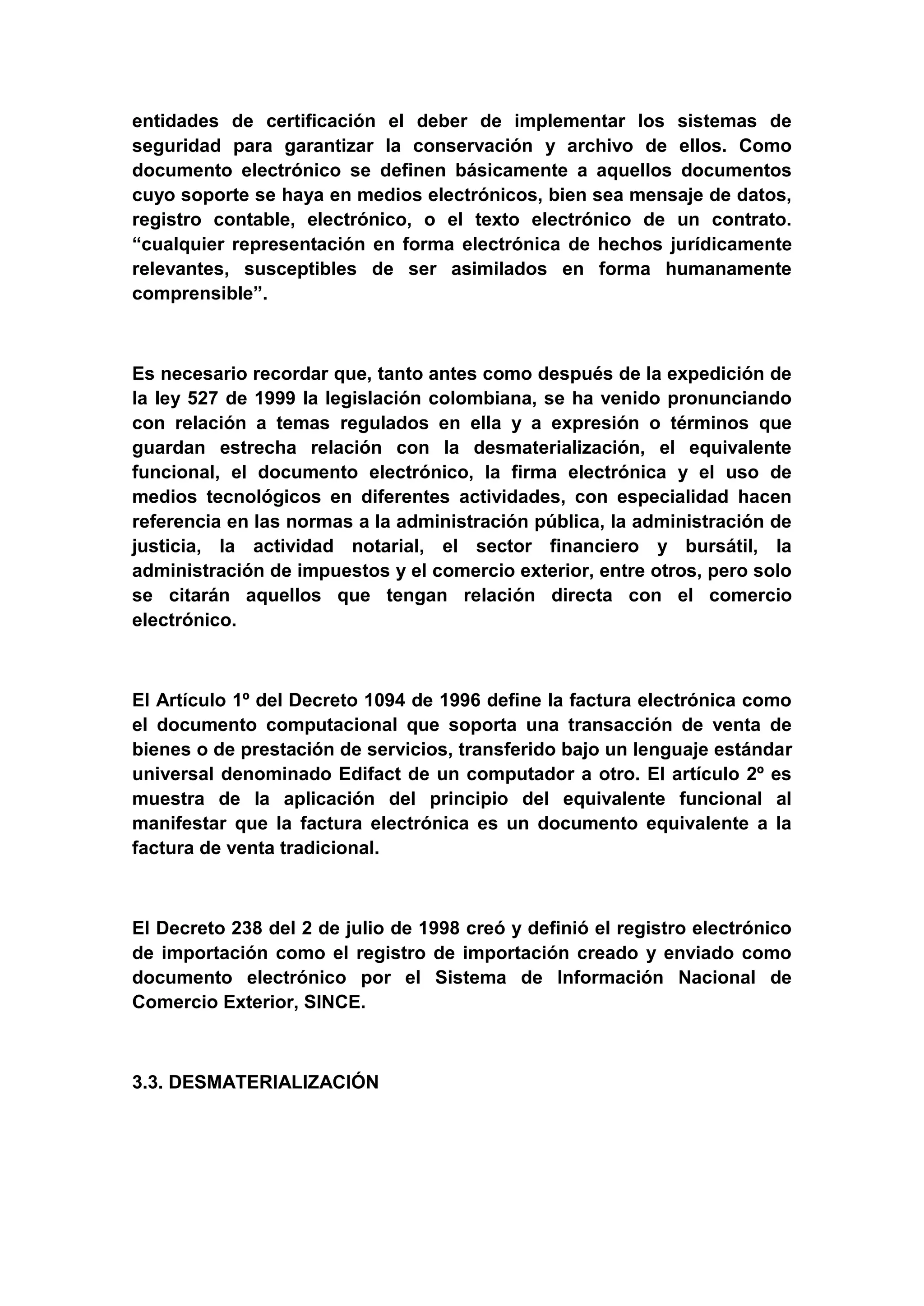 entidades de certificación el deber de implementar los sistemas de
seguridad para garantizar la conservación y archivo de ellos. Como
documento electrónico se definen básicamente a aquellos documentos
cuyo soporte se haya en medios electrónicos, bien sea mensaje de datos,
registro contable, electrónico, o el texto electrónico de un contrato.
“cualquier representación en forma electrónica de hechos jurídicamente
relevantes, susceptibles de ser asimilados en forma humanamente
comprensible”.



Es necesario recordar que, tanto antes como después de la expedición de
la ley 527 de 1999 la legislación colombiana, se ha venido pronunciando
con relación a temas regulados en ella y a expresión o términos que
guardan estrecha relación con la desmaterialización, el equivalente
funcional, el documento electrónico, la firma electrónica y el uso de
medios tecnológicos en diferentes actividades, con especialidad hacen
referencia en las normas a la administración pública, la administración de
justicia, la actividad notarial, el sector financiero y bursátil, la
administración de impuestos y el comercio exterior, entre otros, pero solo
se citarán aquellos que tengan relación directa con el comercio
electrónico.



El Artículo 1º del Decreto 1094 de 1996 define la factura electrónica como
el documento computacional que soporta una transacción de venta de
bienes o de prestación de servicios, transferido bajo un lenguaje estándar
universal denominado Edifact de un computador a otro. El artículo 2º es
muestra de la aplicación del principio del equivalente funcional al
manifestar que la factura electrónica es un documento equivalente a la
factura de venta tradicional.



El Decreto 238 del 2 de julio de 1998 creó y definió el registro electrónico
de importación como el registro de importación creado y enviado como
documento electrónico por el Sistema de Información Nacional de
Comercio Exterior, SINCE.



3.3. DESMATERIALIZACIÓN
 