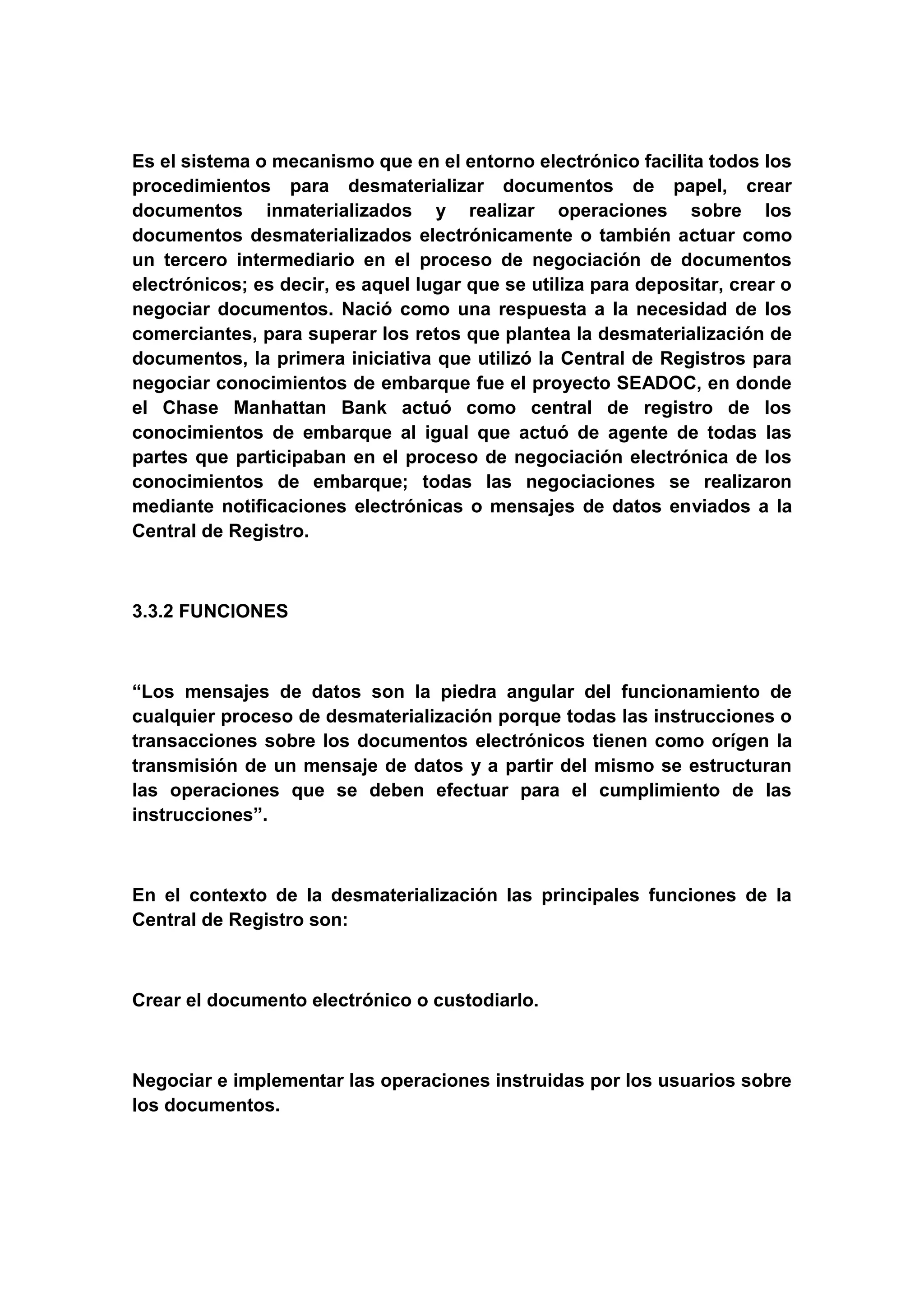 Es el sistema o mecanismo que en el entorno electrónico facilita todos los
procedimientos para desmaterializar documentos de papel, crear
documentos inmaterializados y realizar operaciones sobre los
documentos desmaterializados electrónicamente o también actuar como
un tercero intermediario en el proceso de negociación de documentos
electrónicos; es decir, es aquel lugar que se utiliza para depositar, crear o
negociar documentos. Nació como una respuesta a la necesidad de los
comerciantes, para superar los retos que plantea la desmaterialización de
documentos, la primera iniciativa que utilizó la Central de Registros para
negociar conocimientos de embarque fue el proyecto SEADOC, en donde
el Chase Manhattan Bank actuó como central de registro de los
conocimientos de embarque al igual que actuó de agente de todas las
partes que participaban en el proceso de negociación electrónica de los
conocimientos de embarque; todas las negociaciones se realizaron
mediante notificaciones electrónicas o mensajes de datos enviados a la
Central de Registro.



3.3.2 FUNCIONES



“Los mensajes de datos son la piedra angular del funcionamiento de
cualquier proceso de desmaterialización porque todas las instrucciones o
transacciones sobre los documentos electrónicos tienen como orígen la
transmisión de un mensaje de datos y a partir del mismo se estructuran
las operaciones que se deben efectuar para el cumplimiento de las
instrucciones”.



En el contexto de la desmaterialización las principales funciones de la
Central de Registro son:



Crear el documento electrónico o custodiarlo.



Negociar e implementar las operaciones instruidas por los usuarios sobre
los documentos.
 