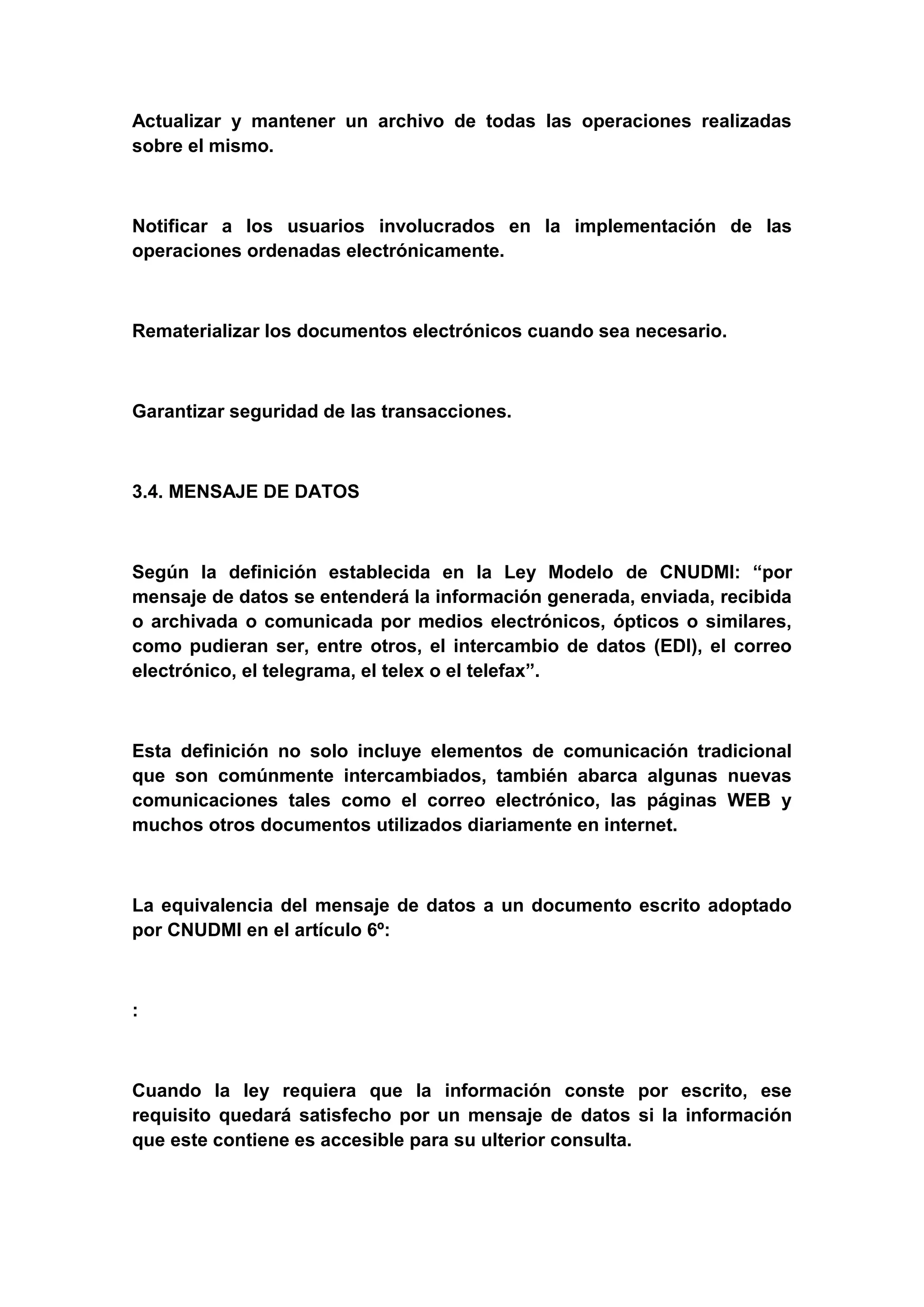 Actualizar y mantener un archivo de todas las operaciones realizadas
sobre el mismo.



Notificar a los usuarios involucrados en la implementación de las
operaciones ordenadas electrónicamente.



Rematerializar los documentos electrónicos cuando sea necesario.



Garantizar seguridad de las transacciones.



3.4. MENSAJE DE DATOS



Según la definición establecida en la Ley Modelo de CNUDMI: “por
mensaje de datos se entenderá la información generada, enviada, recibida
o archivada o comunicada por medios electrónicos, ópticos o similares,
como pudieran ser, entre otros, el intercambio de datos (EDI), el correo
electrónico, el telegrama, el telex o el telefax”.



Esta definición no solo incluye elementos de comunicación tradicional
que son comúnmente intercambiados, también abarca algunas nuevas
comunicaciones tales como el correo electrónico, las páginas WEB y
muchos otros documentos utilizados diariamente en internet.



La equivalencia del mensaje de datos a un documento escrito adoptado
por CNUDMI en el artículo 6º:



:



Cuando la ley requiera que la información conste por escrito, ese
requisito quedará satisfecho por un mensaje de datos si la información
que este contiene es accesible para su ulterior consulta.
 
