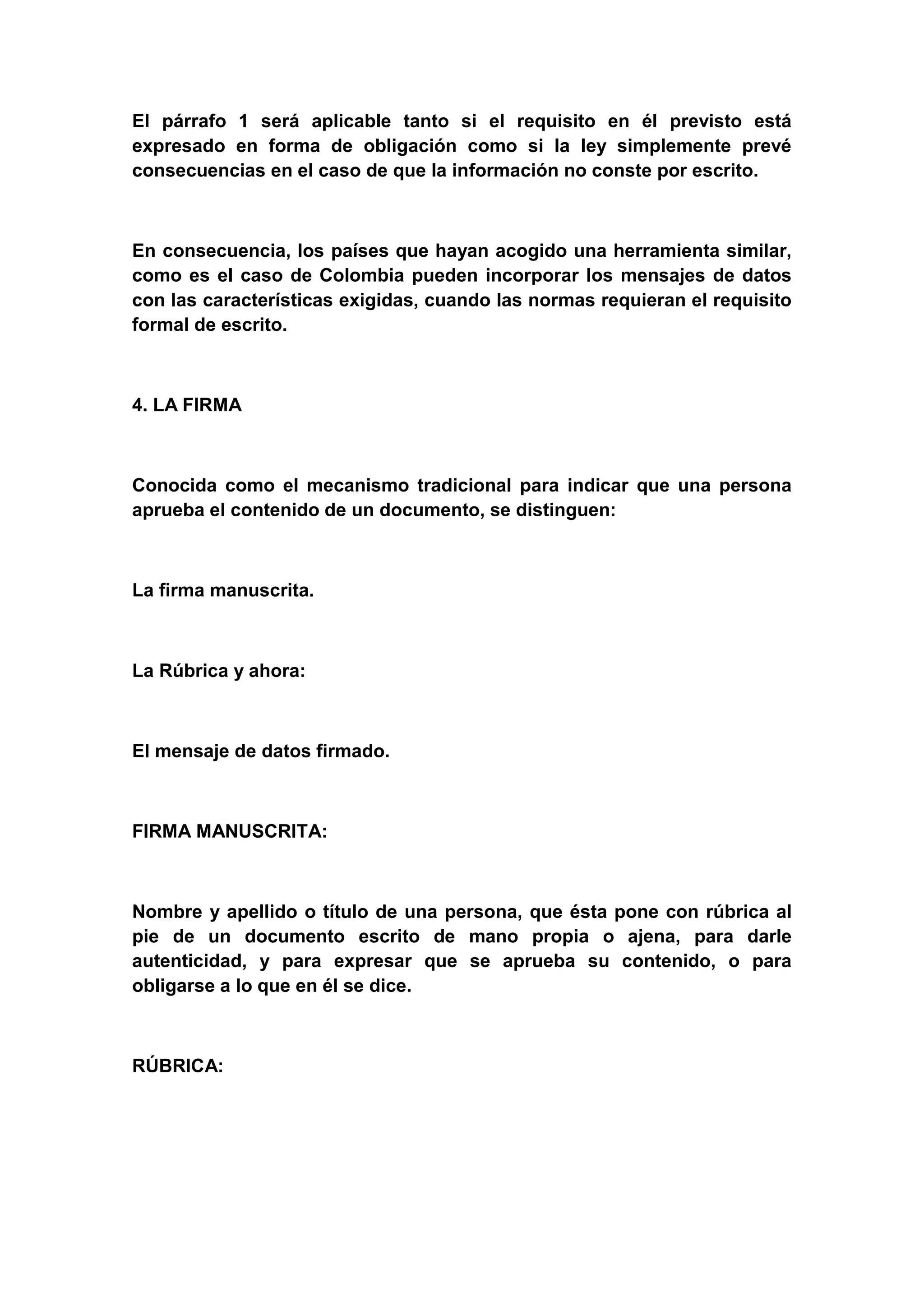 El párrafo 1 será aplicable tanto si el requisito en él previsto está
expresado en forma de obligación como si la ley simplemente prevé
consecuencias en el caso de que la información no conste por escrito.



En consecuencia, los países que hayan acogido una herramienta similar,
como es el caso de Colombia pueden incorporar los mensajes de datos
con las características exigidas, cuando las normas requieran el requisito
formal de escrito.



4. LA FIRMA



Conocida como el mecanismo tradicional para indicar que una persona
aprueba el contenido de un documento, se distinguen:



La firma manuscrita.



La Rúbrica y ahora:



El mensaje de datos firmado.



FIRMA MANUSCRITA:



Nombre y apellido o título de una persona, que ésta pone con rúbrica al
pie de un documento escrito de mano propia o ajena, para darle
autenticidad, y para expresar que se aprueba su contenido, o para
obligarse a lo que en él se dice.



RÚBRICA:
 