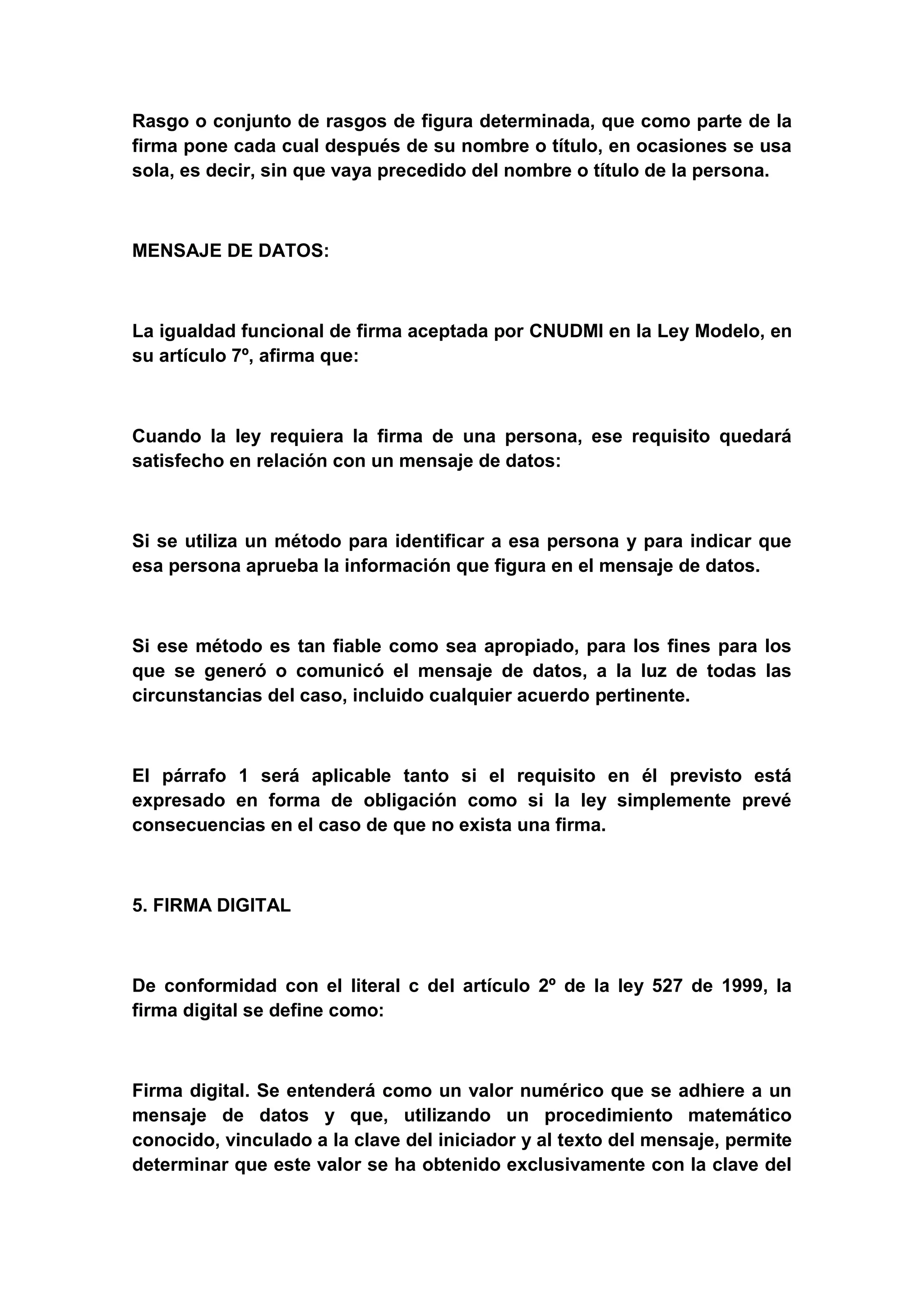 Rasgo o conjunto de rasgos de figura determinada, que como parte de la
firma pone cada cual después de su nombre o título, en ocasiones se usa
sola, es decir, sin que vaya precedido del nombre o título de la persona.



MENSAJE DE DATOS:



La igualdad funcional de firma aceptada por CNUDMI en la Ley Modelo, en
su artículo 7º, afirma que:



Cuando la ley requiera la firma de una persona, ese requisito quedará
satisfecho en relación con un mensaje de datos:



Si se utiliza un método para identificar a esa persona y para indicar que
esa persona aprueba la información que figura en el mensaje de datos.



Si ese método es tan fiable como sea apropiado, para los fines para los
que se generó o comunicó el mensaje de datos, a la luz de todas las
circunstancias del caso, incluido cualquier acuerdo pertinente.



El párrafo 1 será aplicable tanto si el requisito en él previsto está
expresado en forma de obligación como si la ley simplemente prevé
consecuencias en el caso de que no exista una firma.



5. FIRMA DIGITAL



De conformidad con el literal c del artículo 2º de la ley 527 de 1999, la
firma digital se define como:



Firma digital. Se entenderá como un valor numérico que se adhiere a un
mensaje de datos y que, utilizando un procedimiento matemático
conocido, vinculado a la clave del iniciador y al texto del mensaje, permite
determinar que este valor se ha obtenido exclusivamente con la clave del
 
