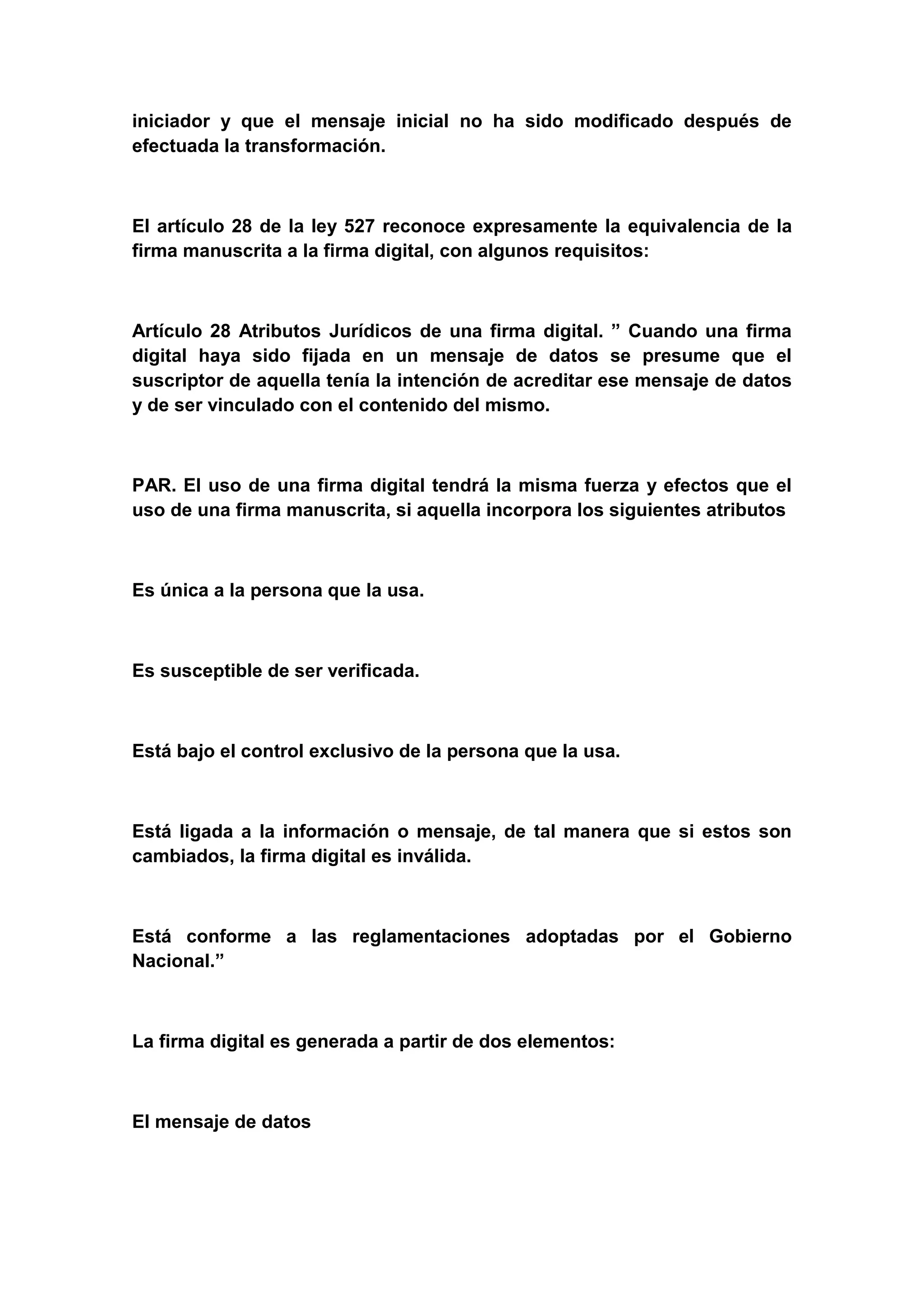 iniciador y que el mensaje inicial no ha sido modificado después de
efectuada la transformación.



El artículo 28 de la ley 527 reconoce expresamente la equivalencia de la
firma manuscrita a la firma digital, con algunos requisitos:



Artículo 28 Atributos Jurídicos de una firma digital. ” Cuando una firma
digital haya sido fijada en un mensaje de datos se presume que el
suscriptor de aquella tenía la intención de acreditar ese mensaje de datos
y de ser vinculado con el contenido del mismo.



PAR. El uso de una firma digital tendrá la misma fuerza y efectos que el
uso de una firma manuscrita, si aquella incorpora los siguientes atributos



Es única a la persona que la usa.



Es susceptible de ser verificada.



Está bajo el control exclusivo de la persona que la usa.



Está ligada a la información o mensaje, de tal manera que si estos son
cambiados, la firma digital es inválida.



Está conforme a las reglamentaciones adoptadas por el Gobierno
Nacional.”



La firma digital es generada a partir de dos elementos:



El mensaje de datos
 