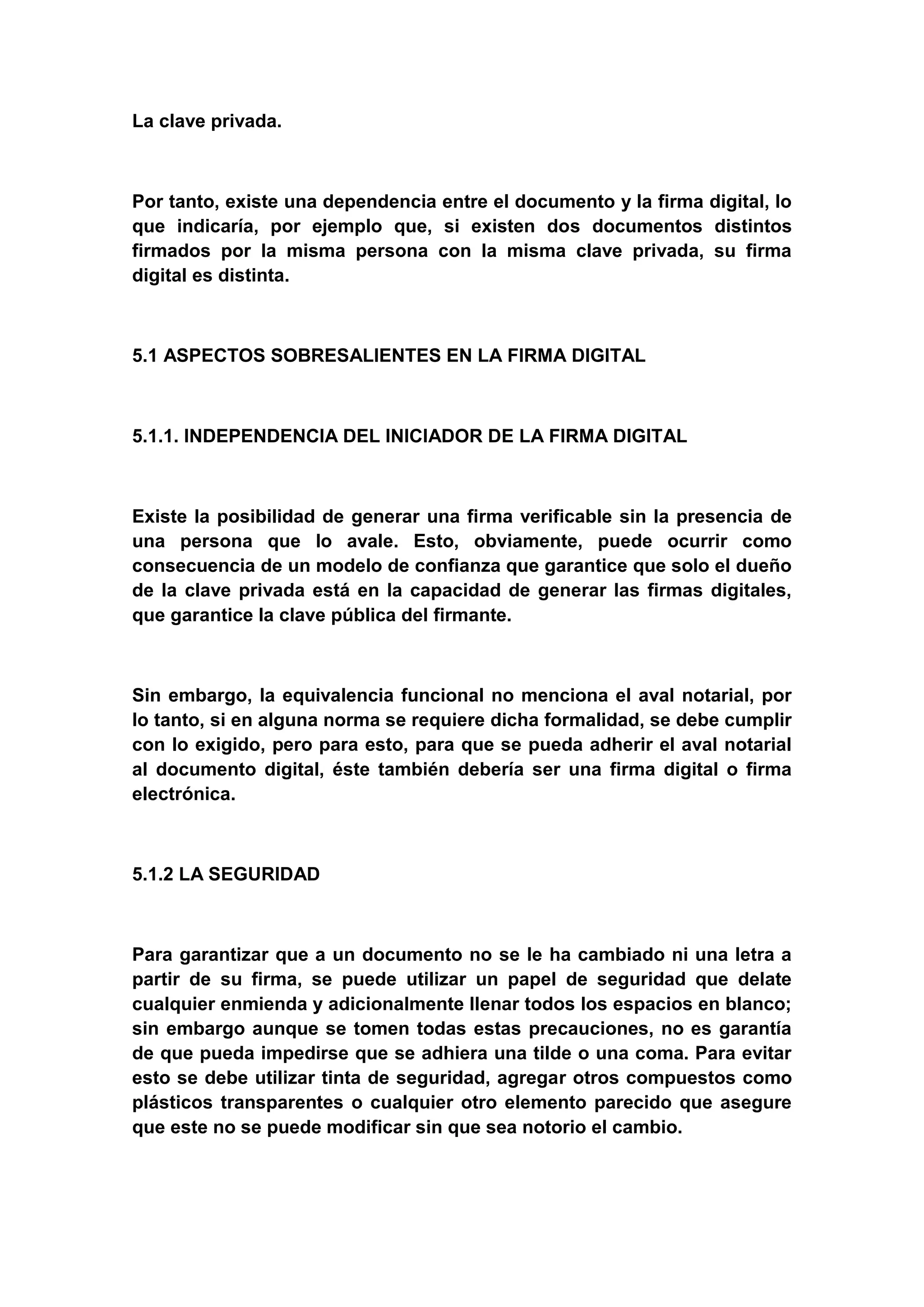 La clave privada.



Por tanto, existe una dependencia entre el documento y la firma digital, lo
que indicaría, por ejemplo que, si existen dos documentos distintos
firmados por la misma persona con la misma clave privada, su firma
digital es distinta.



5.1 ASPECTOS SOBRESALIENTES EN LA FIRMA DIGITAL



5.1.1. INDEPENDENCIA DEL INICIADOR DE LA FIRMA DIGITAL



Existe la posibilidad de generar una firma verificable sin la presencia de
una persona que lo avale. Esto, obviamente, puede ocurrir como
consecuencia de un modelo de confianza que garantice que solo el dueño
de la clave privada está en la capacidad de generar las firmas digitales,
que garantice la clave pública del firmante.



Sin embargo, la equivalencia funcional no menciona el aval notarial, por
lo tanto, si en alguna norma se requiere dicha formalidad, se debe cumplir
con lo exigido, pero para esto, para que se pueda adherir el aval notarial
al documento digital, éste también debería ser una firma digital o firma
electrónica.



5.1.2 LA SEGURIDAD



Para garantizar que a un documento no se le ha cambiado ni una letra a
partir de su firma, se puede utilizar un papel de seguridad que delate
cualquier enmienda y adicionalmente llenar todos los espacios en blanco;
sin embargo aunque se tomen todas estas precauciones, no es garantía
de que pueda impedirse que se adhiera una tilde o una coma. Para evitar
esto se debe utilizar tinta de seguridad, agregar otros compuestos como
plásticos transparentes o cualquier otro elemento parecido que asegure
que este no se puede modificar sin que sea notorio el cambio.
 