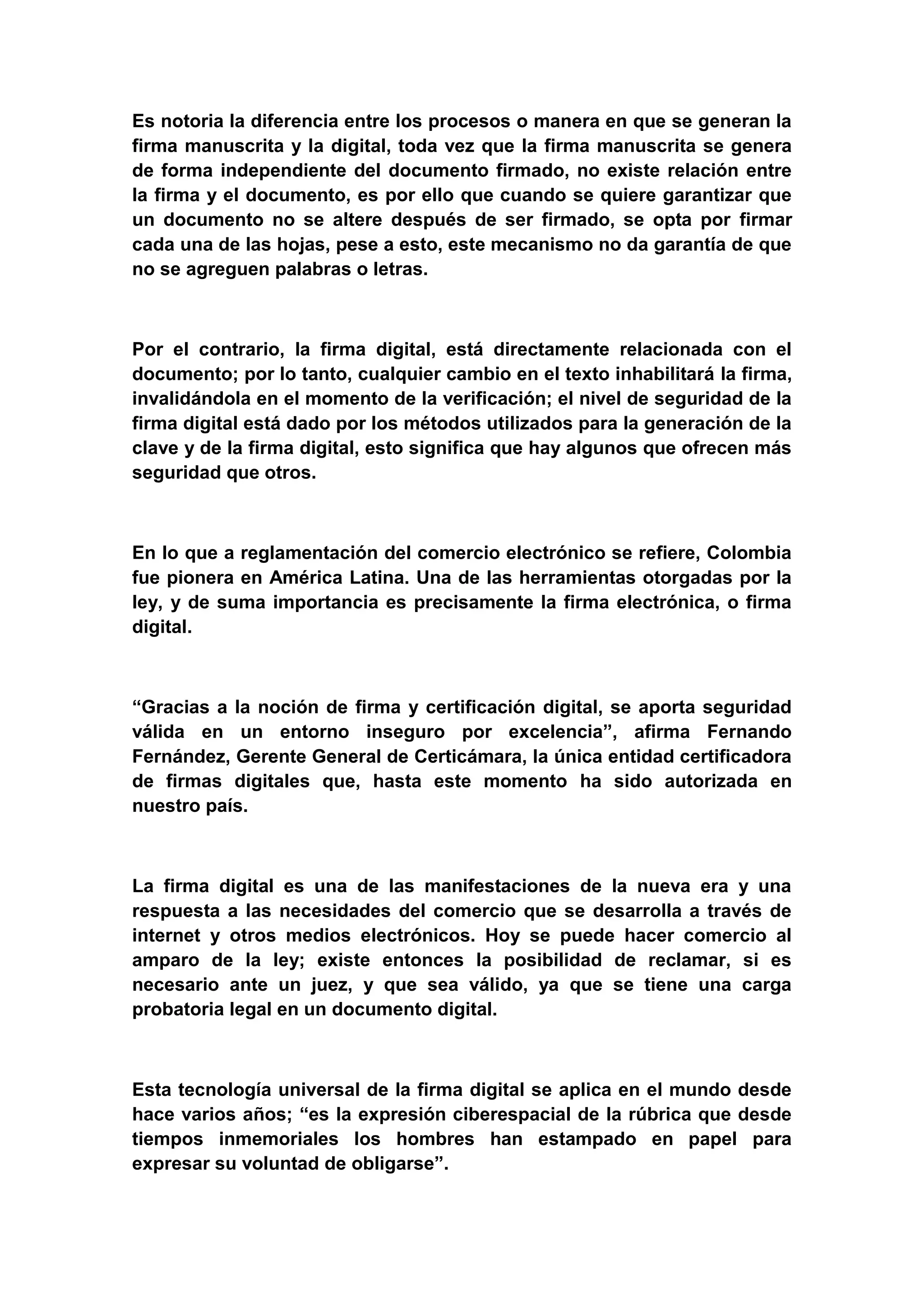 Es notoria la diferencia entre los procesos o manera en que se generan la
firma manuscrita y la digital, toda vez que la firma manuscrita se genera
de forma independiente del documento firmado, no existe relación entre
la firma y el documento, es por ello que cuando se quiere garantizar que
un documento no se altere después de ser firmado, se opta por firmar
cada una de las hojas, pese a esto, este mecanismo no da garantía de que
no se agreguen palabras o letras.



Por el contrario, la firma digital, está directamente relacionada con el
documento; por lo tanto, cualquier cambio en el texto inhabilitará la firma,
invalidándola en el momento de la verificación; el nivel de seguridad de la
firma digital está dado por los métodos utilizados para la generación de la
clave y de la firma digital, esto significa que hay algunos que ofrecen más
seguridad que otros.



En lo que a reglamentación del comercio electrónico se refiere, Colombia
fue pionera en América Latina. Una de las herramientas otorgadas por la
ley, y de suma importancia es precisamente la firma electrónica, o firma
digital.



“Gracias a la noción de firma y certificación digital, se aporta seguridad
válida en un entorno inseguro por excelencia”, afirma Fernando
Fernández, Gerente General de Certicámara, la única entidad certificadora
de firmas digitales que, hasta este momento ha sido autorizada en
nuestro país.



La firma digital es una de las manifestaciones de la nueva era y una
respuesta a las necesidades del comercio que se desarrolla a través de
internet y otros medios electrónicos. Hoy se puede hacer comercio al
amparo de la ley; existe entonces la posibilidad de reclamar, si es
necesario ante un juez, y que sea válido, ya que se tiene una carga
probatoria legal en un documento digital.



Esta tecnología universal de la firma digital se aplica en el mundo desde
hace varios años; “es la expresión ciberespacial de la rúbrica que desde
tiempos inmemoriales los hombres han estampado en papel para
expresar su voluntad de obligarse”.
 