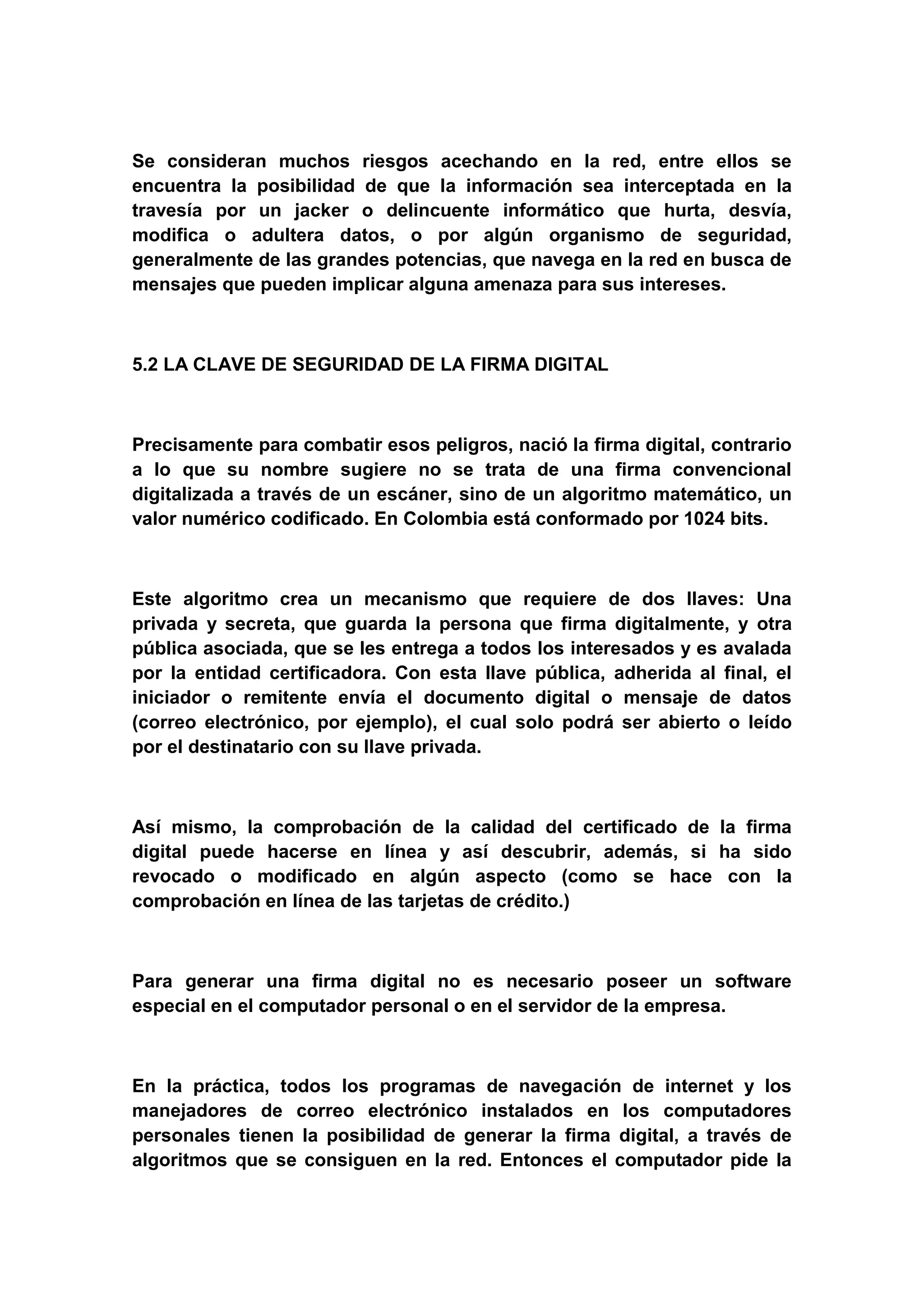 Se consideran muchos riesgos acechando en la red, entre ellos se
encuentra la posibilidad de que la información sea interceptada en la
travesía por un jacker o delincuente informático que hurta, desvía,
modifica o adultera datos, o por algún organismo de seguridad,
generalmente de las grandes potencias, que navega en la red en busca de
mensajes que pueden implicar alguna amenaza para sus intereses.



5.2 LA CLAVE DE SEGURIDAD DE LA FIRMA DIGITAL



Precisamente para combatir esos peligros, nació la firma digital, contrario
a lo que su nombre sugiere no se trata de una firma convencional
digitalizada a través de un escáner, sino de un algoritmo matemático, un
valor numérico codificado. En Colombia está conformado por 1024 bits.



Este algoritmo crea un mecanismo que requiere de dos llaves: Una
privada y secreta, que guarda la persona que firma digitalmente, y otra
pública asociada, que se les entrega a todos los interesados y es avalada
por la entidad certificadora. Con esta llave pública, adherida al final, el
iniciador o remitente envía el documento digital o mensaje de datos
(correo electrónico, por ejemplo), el cual solo podrá ser abierto o leído
por el destinatario con su llave privada.



Así mismo, la comprobación de la calidad del certificado de la firma
digital puede hacerse en línea y así descubrir, además, si ha sido
revocado o modificado en algún aspecto (como se hace con la
comprobación en línea de las tarjetas de crédito.)



Para generar una firma digital no es necesario poseer un software
especial en el computador personal o en el servidor de la empresa.



En la práctica, todos los programas de navegación de internet y los
manejadores de correo electrónico instalados en los computadores
personales tienen la posibilidad de generar la firma digital, a través de
algoritmos que se consiguen en la red. Entonces el computador pide la
 