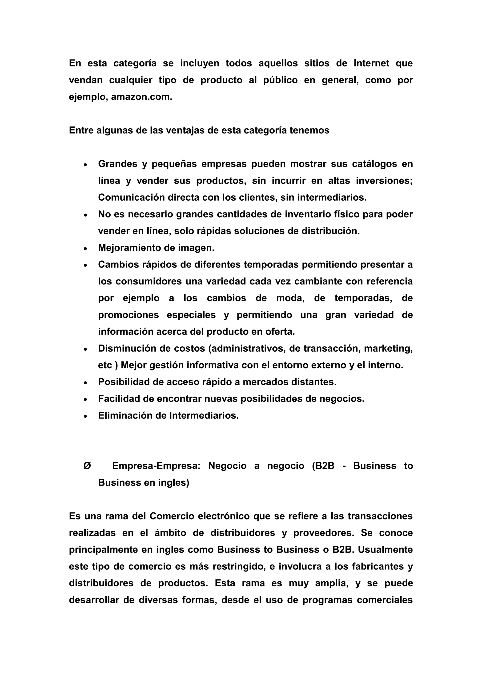 En esta categoría se incluyen todos aquellos sitios de Internet que
vendan cualquier tipo de producto al público en general, como por
ejemplo, amazon.com.


Entre algunas de las ventajas de esta categoría tenemos


       Grandes y pequeñas empresas pueden mostrar sus catálogos en
       línea y vender sus productos, sin incurrir en altas inversiones;
       Comunicación directa con los clientes, sin intermediarios.
       No es necesario grandes cantidades de inventario físico para poder
       vender en línea, solo rápidas soluciones de distribución.
       Mejoramiento de imagen.
       Cambios rápidos de diferentes temporadas permitiendo presentar a
       los consumidores una variedad cada vez cambiante con referencia
       por ejemplo a los cambios de moda, de temporadas, de
       promociones especiales y permitiendo una gran variedad de
       información acerca del producto en oferta.
       Disminución de costos (administrativos, de transacción, marketing,
       etc ) Mejor gestión informativa con el entorno externo y el interno.
       Posibilidad de acceso rápido a mercados distantes.
       Facilidad de encontrar nuevas posibilidades de negocios.
       Eliminación de Intermediarios.




   Ø      Empresa-Empresa: Negocio a negocio (B2B - Business to
       Business en ingles)


Es una rama del Comercio electrónico que se refiere a las transacciones
realizadas en el ámbito de distribuidores y proveedores. Se conoce
principalmente en ingles como Business to Business o B2B. Usualmente
este tipo de comercio es más restringido, e involucra a los fabricantes y
distribuidores de productos. Esta rama es muy amplia, y se puede
desarrollar de diversas formas, desde el uso de programas comerciales
 