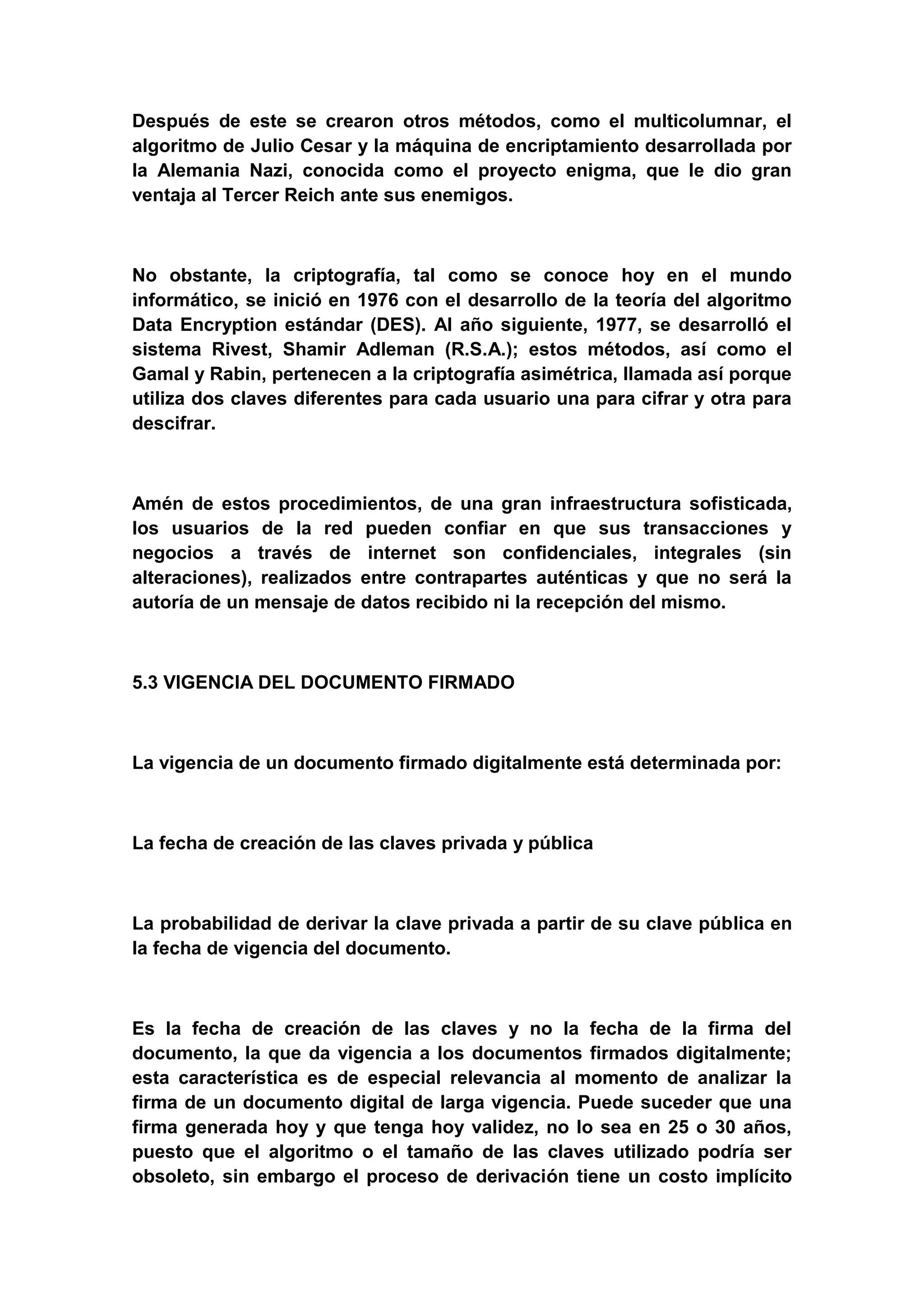 Después de este se crearon otros métodos, como el multicolumnar, el
algoritmo de Julio Cesar y la máquina de encriptamiento desarrollada por
la Alemania Nazi, conocida como el proyecto enigma, que le dio gran
ventaja al Tercer Reich ante sus enemigos.



No obstante, la criptografía, tal como se conoce hoy en el mundo
informático, se inició en 1976 con el desarrollo de la teoría del algoritmo
Data Encryption estándar (DES). Al año siguiente, 1977, se desarrolló el
sistema Rivest, Shamir Adleman (R.S.A.); estos métodos, así como el
Gamal y Rabin, pertenecen a la criptografía asimétrica, llamada así porque
utiliza dos claves diferentes para cada usuario una para cifrar y otra para
descifrar.



Amén de estos procedimientos, de una gran infraestructura sofisticada,
los usuarios de la red pueden confiar en que sus transacciones y
negocios a través de internet son confidenciales, integrales (sin
alteraciones), realizados entre contrapartes auténticas y que no será la
autoría de un mensaje de datos recibido ni la recepción del mismo.



5.3 VIGENCIA DEL DOCUMENTO FIRMADO



La vigencia de un documento firmado digitalmente está determinada por:



La fecha de creación de las claves privada y pública



La probabilidad de derivar la clave privada a partir de su clave pública en
la fecha de vigencia del documento.



Es la fecha de creación de las claves y no la fecha de la firma del
documento, la que da vigencia a los documentos firmados digitalmente;
esta característica es de especial relevancia al momento de analizar la
firma de un documento digital de larga vigencia. Puede suceder que una
firma generada hoy y que tenga hoy validez, no lo sea en 25 o 30 años,
puesto que el algoritmo o el tamaño de las claves utilizado podría ser
obsoleto, sin embargo el proceso de derivación tiene un costo implícito
 