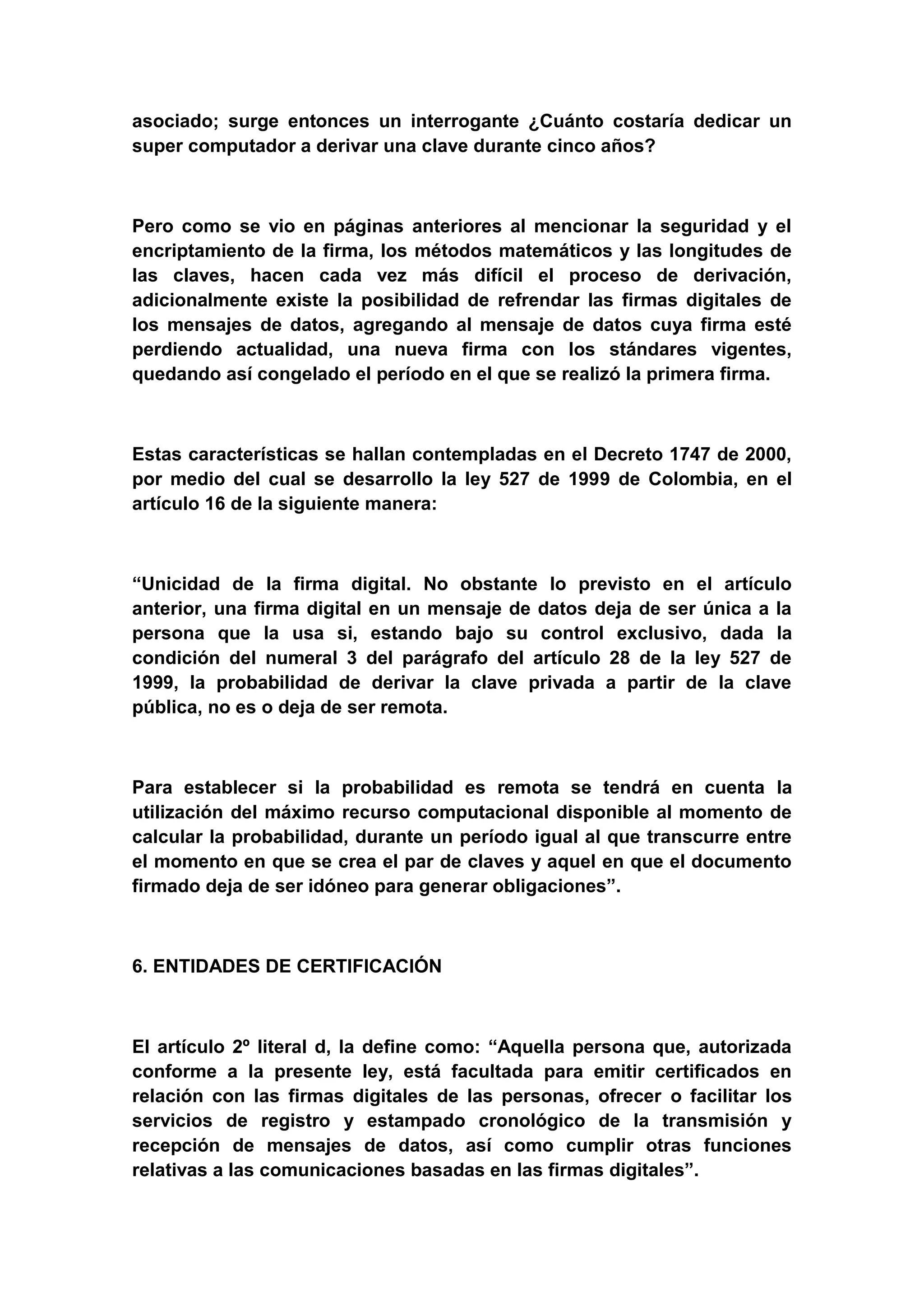 asociado; surge entonces un interrogante ¿Cuánto costaría dedicar un
super computador a derivar una clave durante cinco años?



Pero como se vio en páginas anteriores al mencionar la seguridad y el
encriptamiento de la firma, los métodos matemáticos y las longitudes de
las claves, hacen cada vez más difícil el proceso de derivación,
adicionalmente existe la posibilidad de refrendar las firmas digitales de
los mensajes de datos, agregando al mensaje de datos cuya firma esté
perdiendo actualidad, una nueva firma con los stándares vigentes,
quedando así congelado el período en el que se realizó la primera firma.



Estas características se hallan contempladas en el Decreto 1747 de 2000,
por medio del cual se desarrollo la ley 527 de 1999 de Colombia, en el
artículo 16 de la siguiente manera:



“Unicidad de la firma digital. No obstante lo previsto en el artículo
anterior, una firma digital en un mensaje de datos deja de ser única a la
persona que la usa si, estando bajo su control exclusivo, dada la
condición del numeral 3 del parágrafo del artículo 28 de la ley 527 de
1999, la probabilidad de derivar la clave privada a partir de la clave
pública, no es o deja de ser remota.



Para establecer si la probabilidad es remota se tendrá en cuenta la
utilización del máximo recurso computacional disponible al momento de
calcular la probabilidad, durante un período igual al que transcurre entre
el momento en que se crea el par de claves y aquel en que el documento
firmado deja de ser idóneo para generar obligaciones”.



6. ENTIDADES DE CERTIFICACIÓN



El artículo 2º literal d, la define como: “Aquella persona que, autorizada
conforme a la presente ley, está facultada para emitir certificados en
relación con las firmas digitales de las personas, ofrecer o facilitar los
servicios de registro y estampado cronológico de la transmisión y
recepción de mensajes de datos, así como cumplir otras funciones
relativas a las comunicaciones basadas en las firmas digitales”.
 