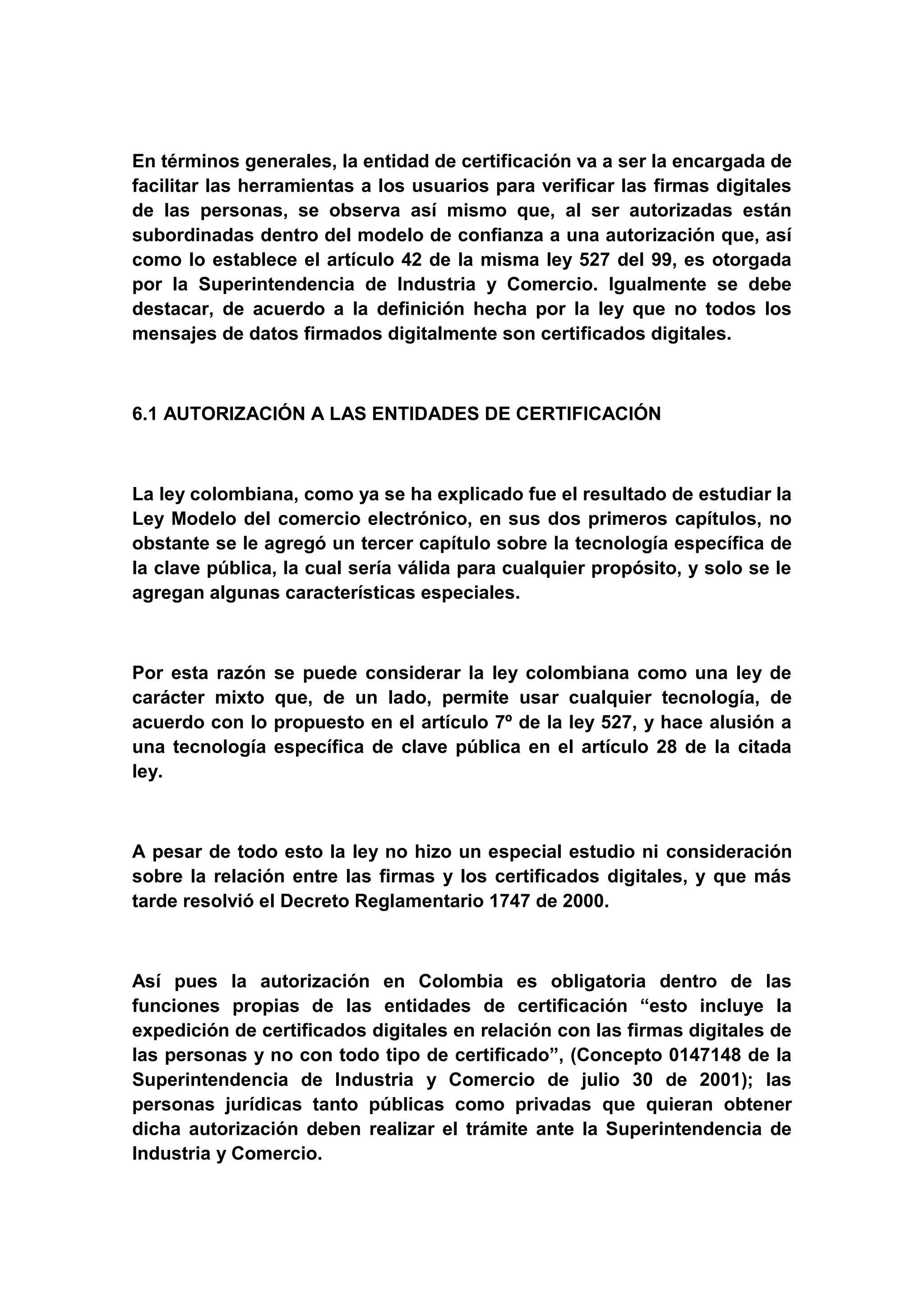 En términos generales, la entidad de certificación va a ser la encargada de
facilitar las herramientas a los usuarios para verificar las firmas digitales
de las personas, se observa así mismo que, al ser autorizadas están
subordinadas dentro del modelo de confianza a una autorización que, así
como lo establece el artículo 42 de la misma ley 527 del 99, es otorgada
por la Superintendencia de Industria y Comercio. Igualmente se debe
destacar, de acuerdo a la definición hecha por la ley que no todos los
mensajes de datos firmados digitalmente son certificados digitales.



6.1 AUTORIZACIÓN A LAS ENTIDADES DE CERTIFICACIÓN



La ley colombiana, como ya se ha explicado fue el resultado de estudiar la
Ley Modelo del comercio electrónico, en sus dos primeros capítulos, no
obstante se le agregó un tercer capítulo sobre la tecnología específica de
la clave pública, la cual sería válida para cualquier propósito, y solo se le
agregan algunas características especiales.



Por esta razón   se puede considerar la ley colombiana como una ley de
carácter mixto   que, de un lado, permite usar cualquier tecnología, de
acuerdo con lo   propuesto en el artículo 7º de la ley 527, y hace alusión a
una tecnología   específica de clave pública en el artículo 28 de la citada
ley.



A pesar de todo esto la ley no hizo un especial estudio ni consideración
sobre la relación entre las firmas y los certificados digitales, y que más
tarde resolvió el Decreto Reglamentario 1747 de 2000.



Así pues la autorización en Colombia es obligatoria dentro de las
funciones propias de las entidades de certificación “esto incluye la
expedición de certificados digitales en relación con las firmas digitales de
las personas y no con todo tipo de certificado”, (Concepto 0147148 de la
Superintendencia de Industria y Comercio de julio 30 de 2001); las
personas jurídicas tanto públicas como privadas que quieran obtener
dicha autorización deben realizar el trámite ante la Superintendencia de
Industria y Comercio.
 
