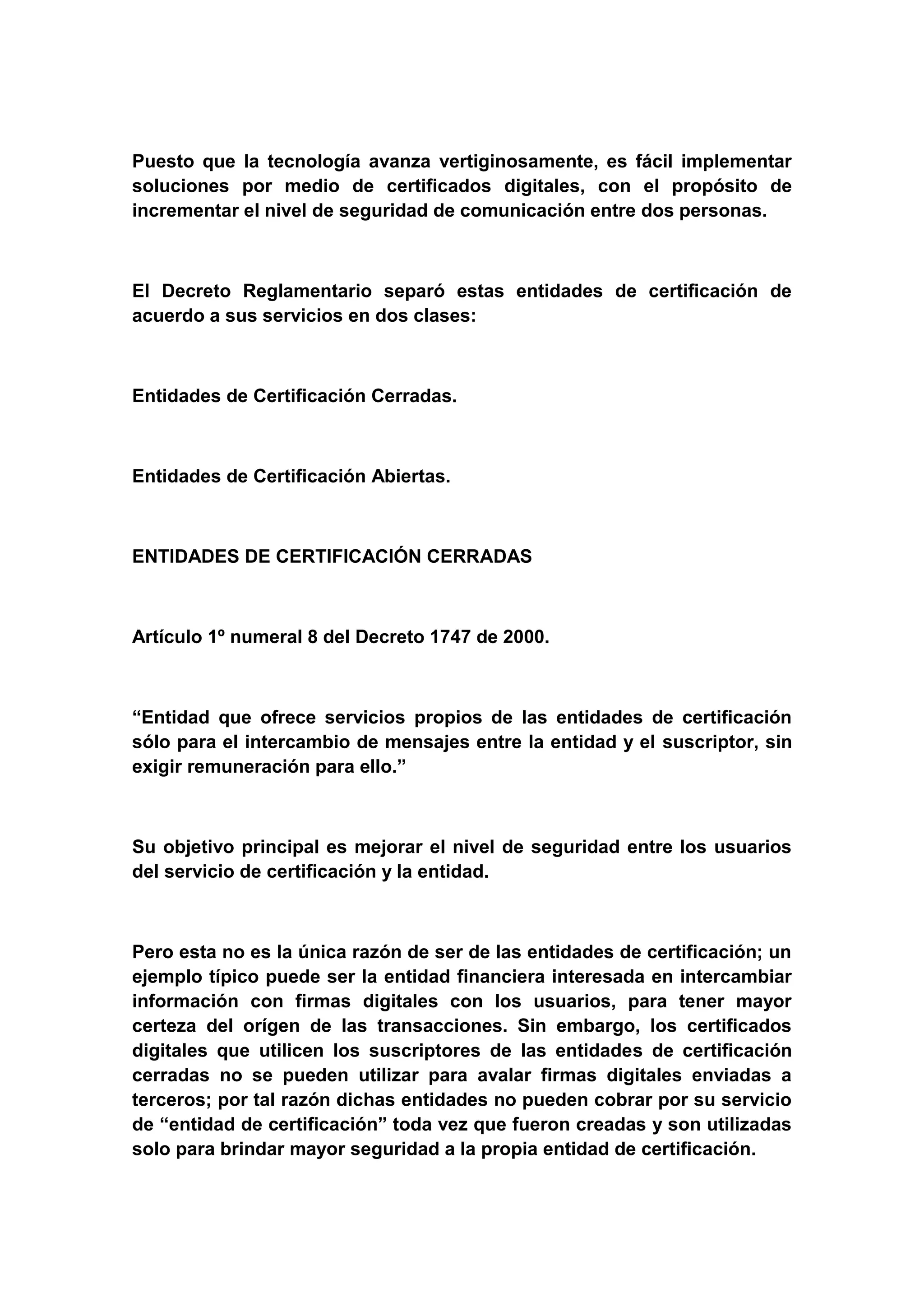 Puesto que la tecnología avanza vertiginosamente, es fácil implementar
soluciones por medio de certificados digitales, con el propósito de
incrementar el nivel de seguridad de comunicación entre dos personas.



El Decreto Reglamentario separó estas entidades de certificación de
acuerdo a sus servicios en dos clases:



Entidades de Certificación Cerradas.



Entidades de Certificación Abiertas.



ENTIDADES DE CERTIFICACIÓN CERRADAS



Artículo 1º numeral 8 del Decreto 1747 de 2000.



“Entidad que ofrece servicios propios de las entidades de certificación
sólo para el intercambio de mensajes entre la entidad y el suscriptor, sin
exigir remuneración para ello.”



Su objetivo principal es mejorar el nivel de seguridad entre los usuarios
del servicio de certificación y la entidad.



Pero esta no es la única razón de ser de las entidades de certificación; un
ejemplo típico puede ser la entidad financiera interesada en intercambiar
información con firmas digitales con los usuarios, para tener mayor
certeza del orígen de las transacciones. Sin embargo, los certificados
digitales que utilicen los suscriptores de las entidades de certificación
cerradas no se pueden utilizar para avalar firmas digitales enviadas a
terceros; por tal razón dichas entidades no pueden cobrar por su servicio
de “entidad de certificación” toda vez que fueron creadas y son utilizadas
solo para brindar mayor seguridad a la propia entidad de certificación.
 