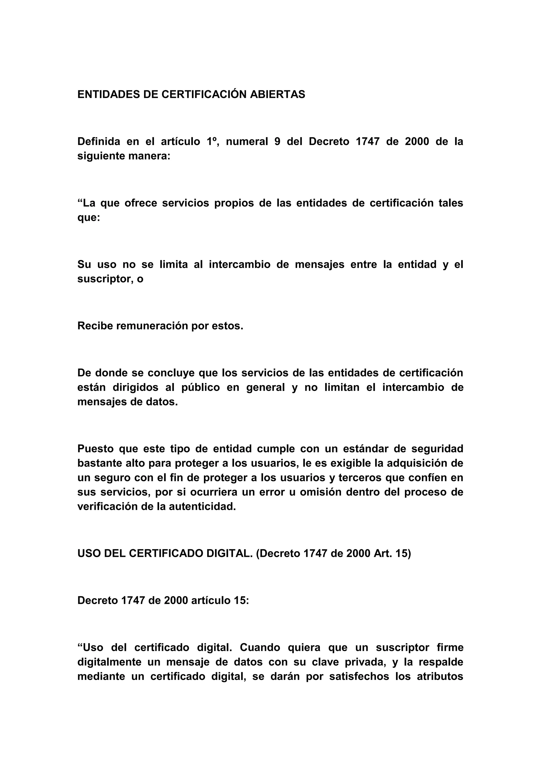 ENTIDADES DE CERTIFICACIÓN ABIERTAS



Definida en el artículo 1º, numeral 9 del Decreto 1747 de 2000 de la
siguiente manera:



“La que ofrece servicios propios de las entidades de certificación tales
que:



Su uso no se limita al intercambio de mensajes entre la entidad y el
suscriptor, o



Recibe remuneración por estos.



De donde se concluye que los servicios de las entidades de certificación
están dirigidos al público en general y no limitan el intercambio de
mensajes de datos.



Puesto que este tipo de entidad cumple con un estándar de seguridad
bastante alto para proteger a los usuarios, le es exigible la adquisición de
un seguro con el fin de proteger a los usuarios y terceros que confíen en
sus servicios, por si ocurriera un error u omisión dentro del proceso de
verificación de la autenticidad.



USO DEL CERTIFICADO DIGITAL. (Decreto 1747 de 2000 Art. 15)



Decreto 1747 de 2000 artículo 15:



“Uso del certificado digital. Cuando quiera que un suscriptor firme
digitalmente un mensaje de datos con su clave privada, y la respalde
mediante un certificado digital, se darán por satisfechos los atributos
 