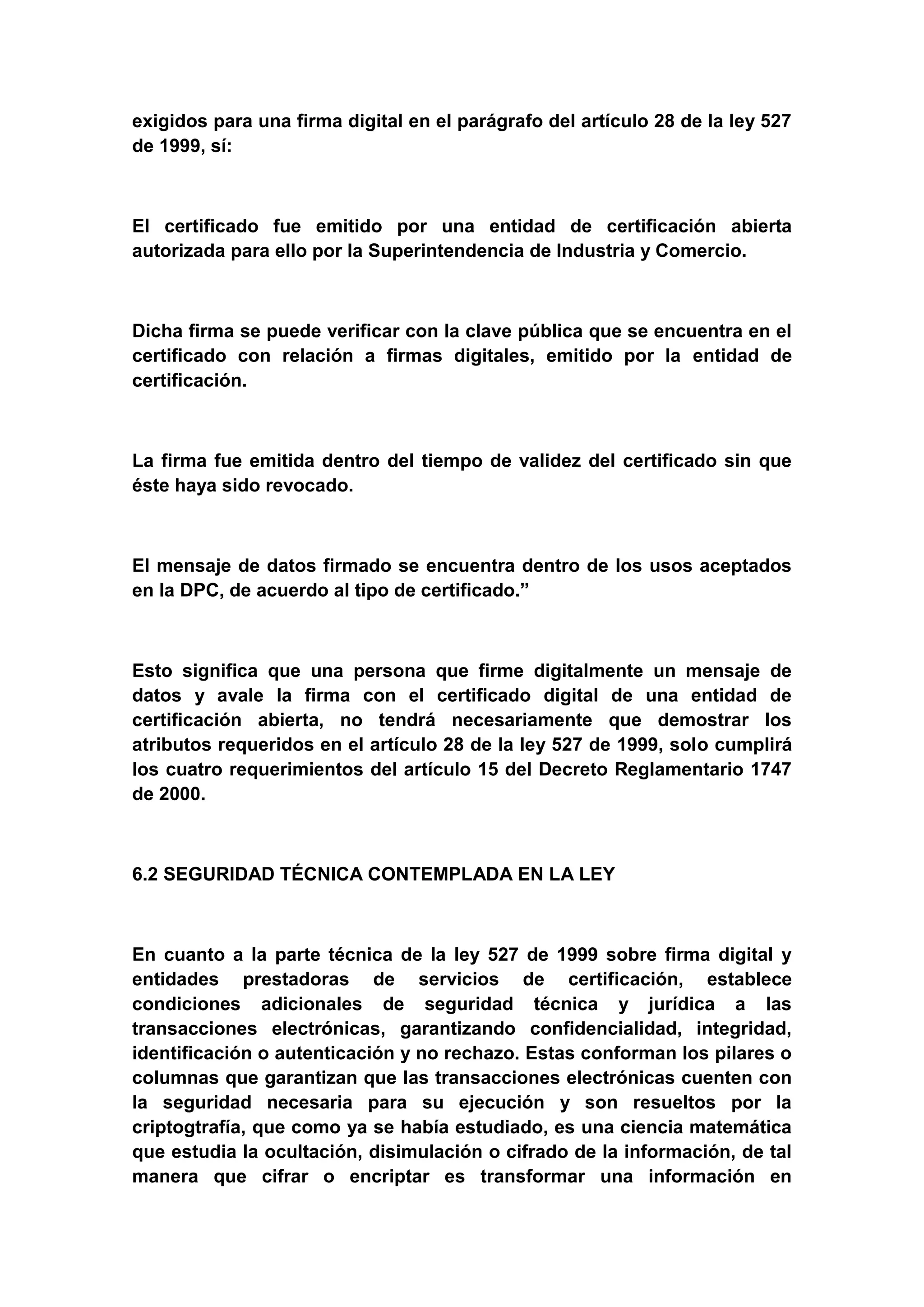 exigidos para una firma digital en el parágrafo del artículo 28 de la ley 527
de 1999, sí:



El certificado fue emitido por una entidad de certificación abierta
autorizada para ello por la Superintendencia de Industria y Comercio.



Dicha firma se puede verificar con la clave pública que se encuentra en el
certificado con relación a firmas digitales, emitido por la entidad de
certificación.



La firma fue emitida dentro del tiempo de validez del certificado sin que
éste haya sido revocado.



El mensaje de datos firmado se encuentra dentro de los usos aceptados
en la DPC, de acuerdo al tipo de certificado.”



Esto significa que una persona que firme digitalmente un mensaje de
datos y avale la firma con el certificado digital de una entidad de
certificación abierta, no tendrá necesariamente que demostrar los
atributos requeridos en el artículo 28 de la ley 527 de 1999, solo cumplirá
los cuatro requerimientos del artículo 15 del Decreto Reglamentario 1747
de 2000.



6.2 SEGURIDAD TÉCNICA CONTEMPLADA EN LA LEY



En cuanto a la parte técnica de la ley 527 de 1999 sobre firma digital y
entidades prestadoras de servicios de certificación, establece
condiciones adicionales de seguridad técnica y jurídica a las
transacciones electrónicas, garantizando confidencialidad, integridad,
identificación o autenticación y no rechazo. Estas conforman los pilares o
columnas que garantizan que las transacciones electrónicas cuenten con
la seguridad necesaria para su ejecución y son resueltos por la
criptogtrafía, que como ya se había estudiado, es una ciencia matemática
que estudia la ocultación, disimulación o cifrado de la información, de tal
manera que cifrar o encriptar es transformar una información en
 