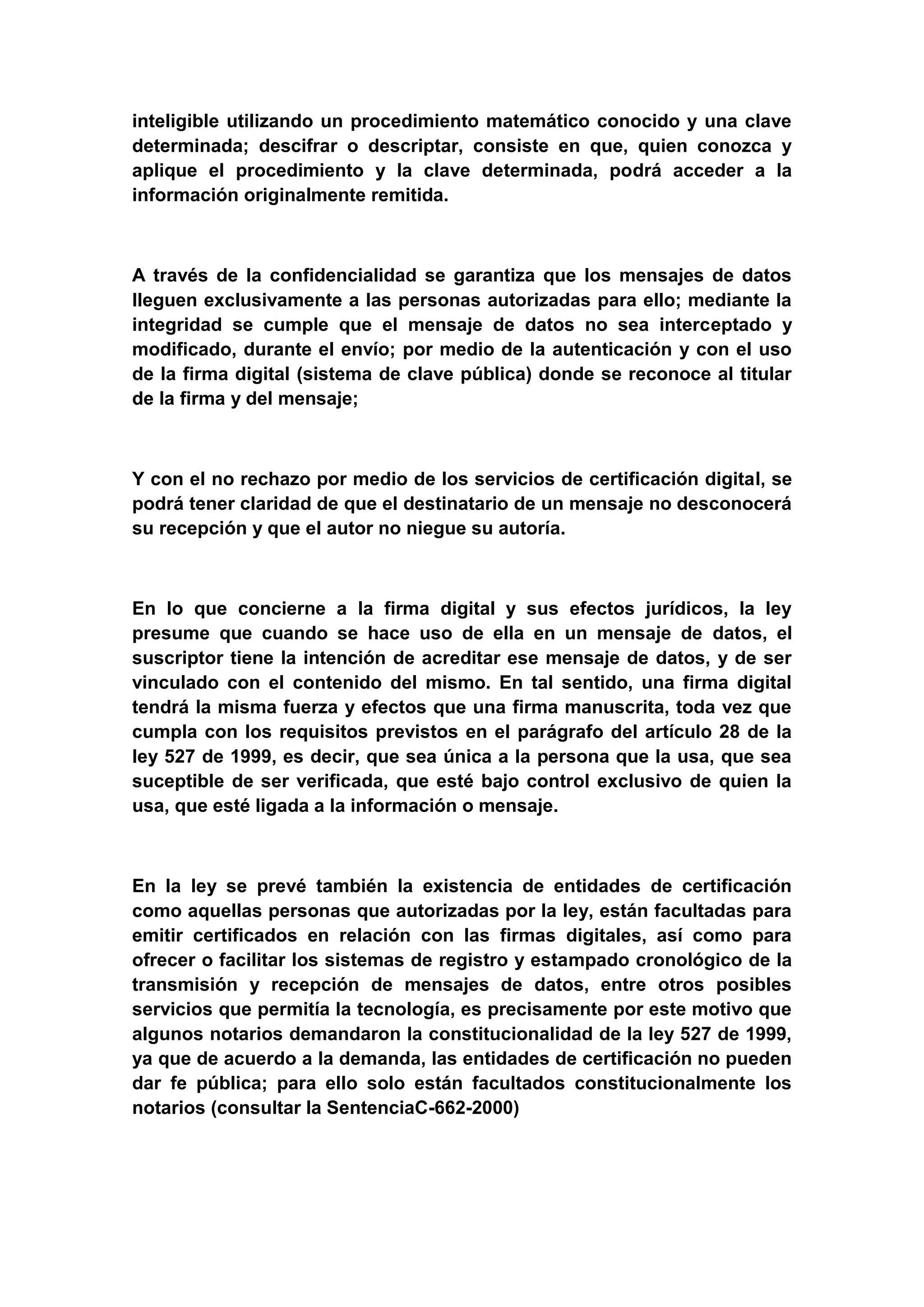 inteligible utilizando un procedimiento matemático conocido y una clave
determinada; descifrar o descriptar, consiste en que, quien conozca y
aplique el procedimiento y la clave determinada, podrá acceder a la
información originalmente remitida.



A través de la confidencialidad se garantiza que los mensajes de datos
lleguen exclusivamente a las personas autorizadas para ello; mediante la
integridad se cumple que el mensaje de datos no sea interceptado y
modificado, durante el envío; por medio de la autenticación y con el uso
de la firma digital (sistema de clave pública) donde se reconoce al titular
de la firma y del mensaje;



Y con el no rechazo por medio de los servicios de certificación digital, se
podrá tener claridad de que el destinatario de un mensaje no desconocerá
su recepción y que el autor no niegue su autoría.



En lo que concierne a la firma digital y sus efectos jurídicos, la ley
presume que cuando se hace uso de ella en un mensaje de datos, el
suscriptor tiene la intención de acreditar ese mensaje de datos, y de ser
vinculado con el contenido del mismo. En tal sentido, una firma digital
tendrá la misma fuerza y efectos que una firma manuscrita, toda vez que
cumpla con los requisitos previstos en el parágrafo del artículo 28 de la
ley 527 de 1999, es decir, que sea única a la persona que la usa, que sea
suceptible de ser verificada, que esté bajo control exclusivo de quien la
usa, que esté ligada a la información o mensaje.



En la ley se prevé también la existencia de entidades de certificación
como aquellas personas que autorizadas por la ley, están facultadas para
emitir certificados en relación con las firmas digitales, así como para
ofrecer o facilitar los sistemas de registro y estampado cronológico de la
transmisión y recepción de mensajes de datos, entre otros posibles
servicios que permitía la tecnología, es precisamente por este motivo que
algunos notarios demandaron la constitucionalidad de la ley 527 de 1999,
ya que de acuerdo a la demanda, las entidades de certificación no pueden
dar fe pública; para ello solo están facultados constitucionalmente los
notarios (consultar la SentenciaC-662-2000)
 