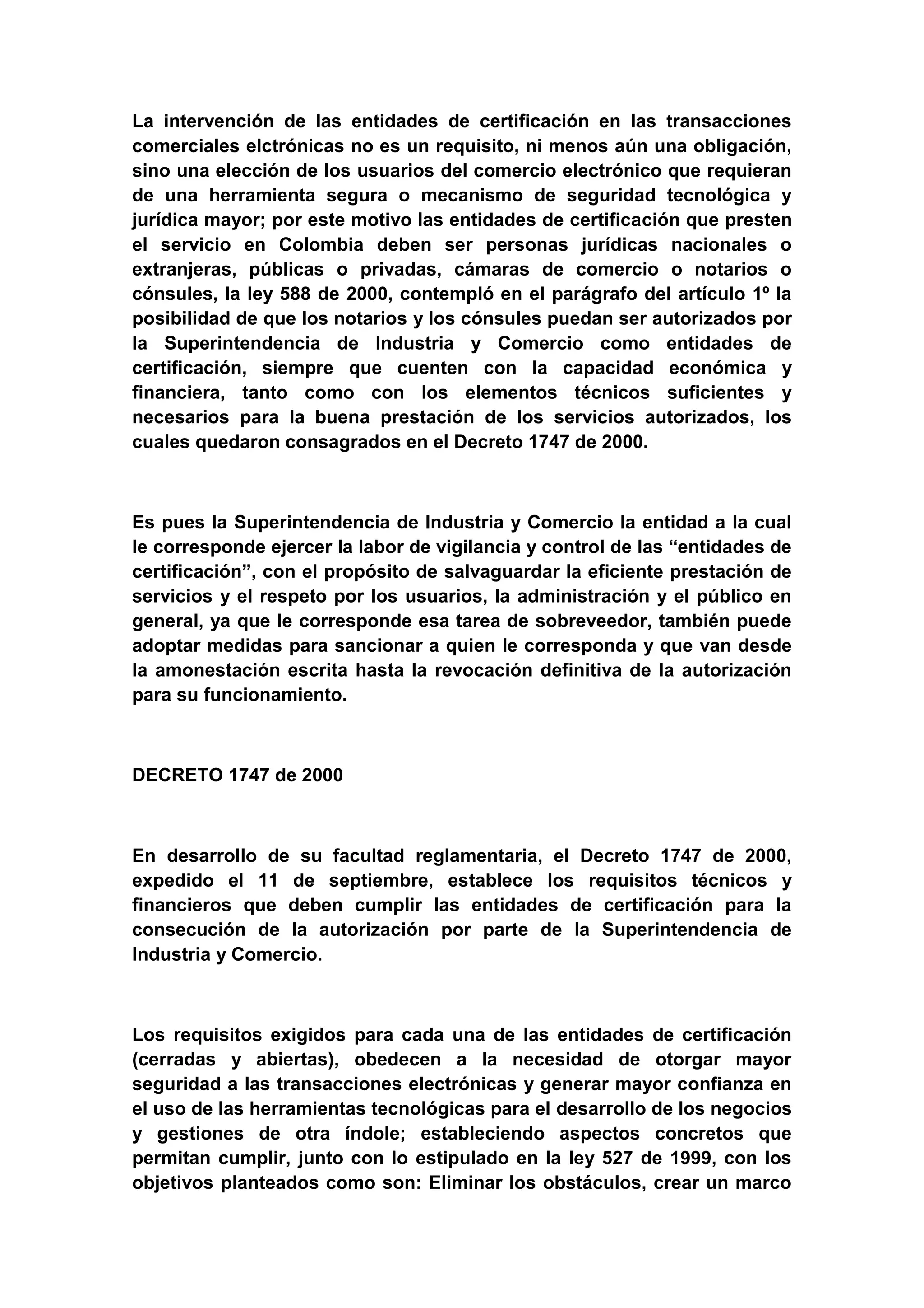 La intervención de las entidades de certificación en las transacciones
comerciales elctrónicas no es un requisito, ni menos aún una obligación,
sino una elección de los usuarios del comercio electrónico que requieran
de una herramienta segura o mecanismo de seguridad tecnológica y
jurídica mayor; por este motivo las entidades de certificación que presten
el servicio en Colombia deben ser personas jurídicas nacionales o
extranjeras, públicas o privadas, cámaras de comercio o notarios o
cónsules, la ley 588 de 2000, contempló en el parágrafo del artículo 1º la
posibilidad de que los notarios y los cónsules puedan ser autorizados por
la Superintendencia de Industria y Comercio como entidades de
certificación, siempre que cuenten con la capacidad económica y
financiera, tanto como con los elementos técnicos suficientes y
necesarios para la buena prestación de los servicios autorizados, los
cuales quedaron consagrados en el Decreto 1747 de 2000.



Es pues la Superintendencia de Industria y Comercio la entidad a la cual
le corresponde ejercer la labor de vigilancia y control de las “entidades de
certificación”, con el propósito de salvaguardar la eficiente prestación de
servicios y el respeto por los usuarios, la administración y el público en
general, ya que le corresponde esa tarea de sobreveedor, también puede
adoptar medidas para sancionar a quien le corresponda y que van desde
la amonestación escrita hasta la revocación definitiva de la autorización
para su funcionamiento.



DECRETO 1747 de 2000



En desarrollo de su facultad reglamentaria, el Decreto 1747 de 2000,
expedido el 11 de septiembre, establece los requisitos técnicos y
financieros que deben cumplir las entidades de certificación para la
consecución de la autorización por parte de la Superintendencia de
Industria y Comercio.



Los requisitos exigidos para cada una de las entidades de certificación
(cerradas y abiertas), obedecen a la necesidad de otorgar mayor
seguridad a las transacciones electrónicas y generar mayor confianza en
el uso de las herramientas tecnológicas para el desarrollo de los negocios
y gestiones de otra índole; estableciendo aspectos concretos que
permitan cumplir, junto con lo estipulado en la ley 527 de 1999, con los
objetivos planteados como son: Eliminar los obstáculos, crear un marco
 