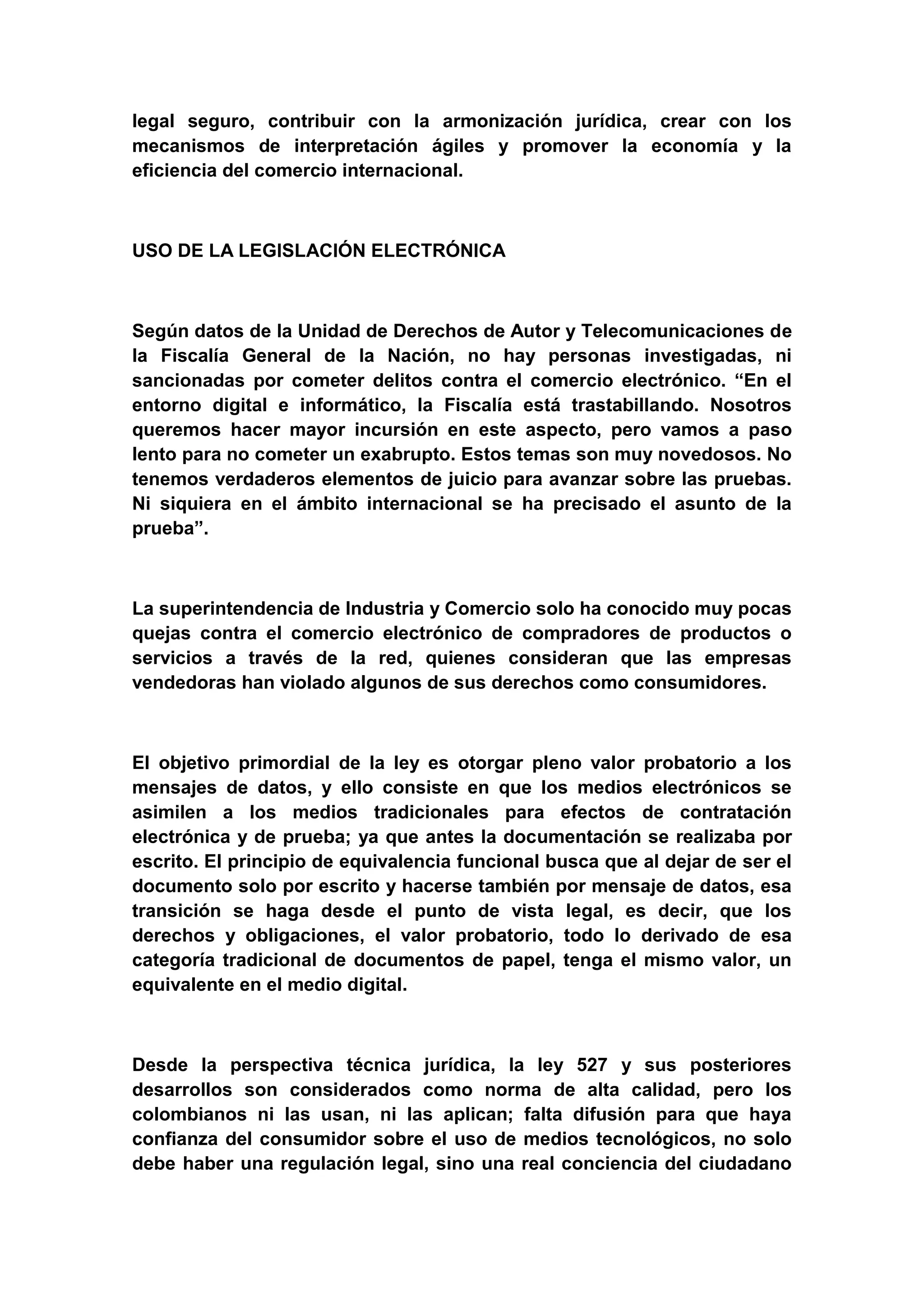 legal seguro, contribuir con la armonización jurídica, crear con los
mecanismos de interpretación ágiles y promover la economía y la
eficiencia del comercio internacional.



USO DE LA LEGISLACIÓN ELECTRÓNICA



Según datos de la Unidad de Derechos de Autor y Telecomunicaciones de
la Fiscalía General de la Nación, no hay personas investigadas, ni
sancionadas por cometer delitos contra el comercio electrónico. “En el
entorno digital e informático, la Fiscalía está trastabillando. Nosotros
queremos hacer mayor incursión en este aspecto, pero vamos a paso
lento para no cometer un exabrupto. Estos temas son muy novedosos. No
tenemos verdaderos elementos de juicio para avanzar sobre las pruebas.
Ni siquiera en el ámbito internacional se ha precisado el asunto de la
prueba”.



La superintendencia de Industria y Comercio solo ha conocido muy pocas
quejas contra el comercio electrónico de compradores de productos o
servicios a través de la red, quienes consideran que las empresas
vendedoras han violado algunos de sus derechos como consumidores.



El objetivo primordial de la ley es otorgar pleno valor probatorio a los
mensajes de datos, y ello consiste en que los medios electrónicos se
asimilen a los medios tradicionales para efectos de contratación
electrónica y de prueba; ya que antes la documentación se realizaba por
escrito. El principio de equivalencia funcional busca que al dejar de ser el
documento solo por escrito y hacerse también por mensaje de datos, esa
transición se haga desde el punto de vista legal, es decir, que los
derechos y obligaciones, el valor probatorio, todo lo derivado de esa
categoría tradicional de documentos de papel, tenga el mismo valor, un
equivalente en el medio digital.



Desde la perspectiva técnica jurídica, la ley 527 y sus posteriores
desarrollos son considerados como norma de alta calidad, pero los
colombianos ni las usan, ni las aplican; falta difusión para que haya
confianza del consumidor sobre el uso de medios tecnológicos, no solo
debe haber una regulación legal, sino una real conciencia del ciudadano
 