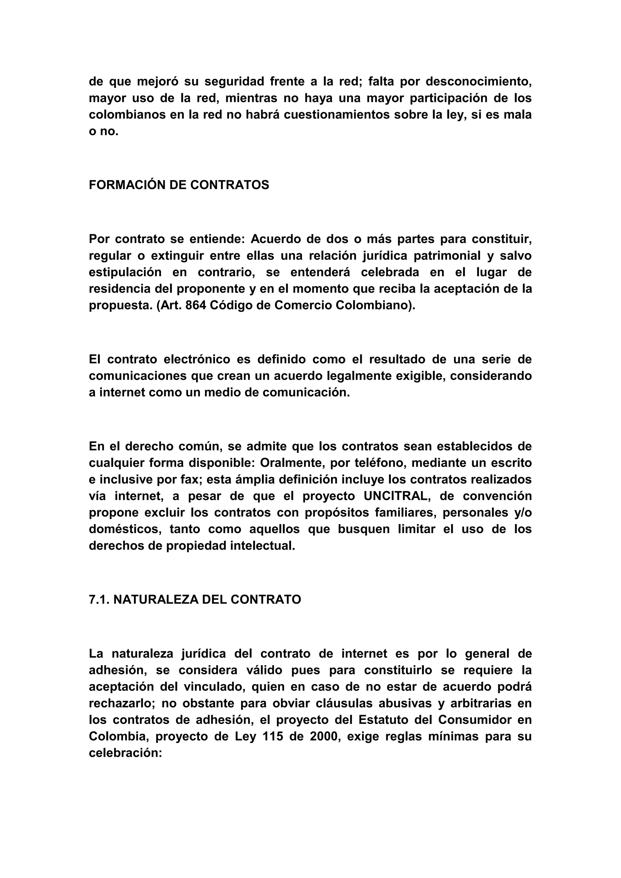 de que mejoró su seguridad frente a la red; falta por desconocimiento,
mayor uso de la red, mientras no haya una mayor participación de los
colombianos en la red no habrá cuestionamientos sobre la ley, si es mala
o no.



FORMACIÓN DE CONTRATOS



Por contrato se entiende: Acuerdo de dos o más partes para constituir,
regular o extinguir entre ellas una relación jurídica patrimonial y salvo
estipulación en contrario, se entenderá celebrada en el lugar de
residencia del proponente y en el momento que reciba la aceptación de la
propuesta. (Art. 864 Código de Comercio Colombiano).



El contrato electrónico es definido como el resultado de una serie de
comunicaciones que crean un acuerdo legalmente exigible, considerando
a internet como un medio de comunicación.



En el derecho común, se admite que los contratos sean establecidos de
cualquier forma disponible: Oralmente, por teléfono, mediante un escrito
e inclusive por fax; esta ámplia definición incluye los contratos realizados
vía internet, a pesar de que el proyecto UNCITRAL, de convención
propone excluir los contratos con propósitos familiares, personales y/o
domésticos, tanto como aquellos que busquen limitar el uso de los
derechos de propiedad intelectual.



7.1. NATURALEZA DEL CONTRATO



La naturaleza jurídica del contrato de internet es por lo general de
adhesión, se considera válido pues para constituirlo se requiere la
aceptación del vinculado, quien en caso de no estar de acuerdo podrá
rechazarlo; no obstante para obviar cláusulas abusivas y arbitrarias en
los contratos de adhesión, el proyecto del Estatuto del Consumidor en
Colombia, proyecto de Ley 115 de 2000, exige reglas mínimas para su
celebración:
 