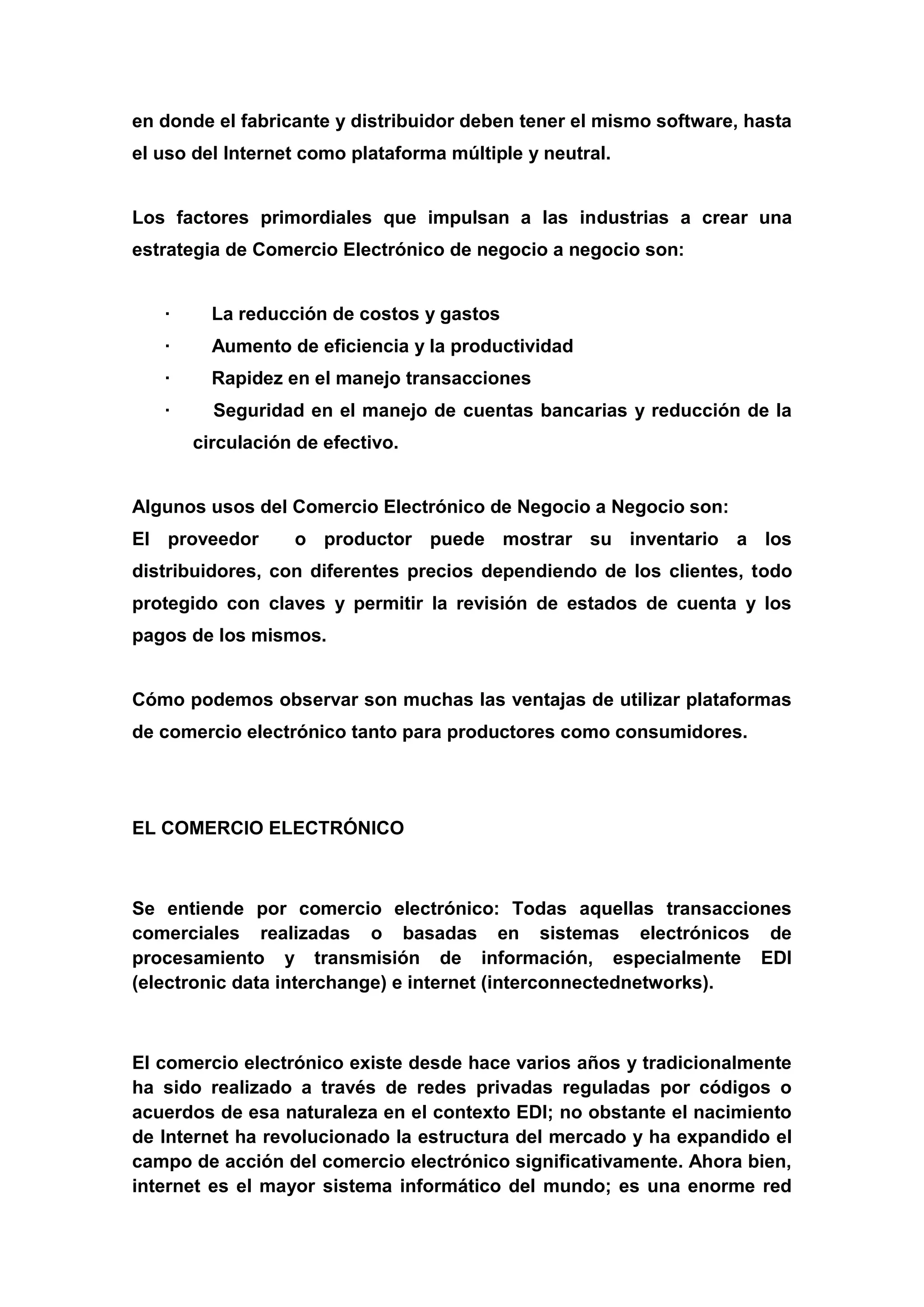 en donde el fabricante y distribuidor deben tener el mismo software, hasta
el uso del Internet como plataforma múltiple y neutral.


Los factores primordiales que impulsan a las industrias a crear una
estrategia de Comercio Electrónico de negocio a negocio son:


   ·     La reducción de costos y gastos
   ·     Aumento de eficiencia y la productividad
   ·     Rapidez en el manejo transacciones
   ·     Seguridad en el manejo de cuentas bancarias y reducción de la
       circulación de efectivo.


Algunos usos del Comercio Electrónico de Negocio a Negocio son:
El proveedor      o productor puede mostrar su inventario a los
distribuidores, con diferentes precios dependiendo de los clientes, todo
protegido con claves y permitir la revisión de estados de cuenta y los
pagos de los mismos.


Cómo podemos observar son muchas las ventajas de utilizar plataformas
de comercio electrónico tanto para productores como consumidores.




EL COMERCIO ELECTRÓNICO



Se entiende por comercio electrónico: Todas aquellas transacciones
comerciales realizadas o basadas en sistemas electrónicos de
procesamiento y transmisión de información, especialmente EDI
(electronic data interchange) e internet (interconnectednetworks).



El comercio electrónico existe desde hace varios años y tradicionalmente
ha sido realizado a través de redes privadas reguladas por códigos o
acuerdos de esa naturaleza en el contexto EDI; no obstante el nacimiento
de Internet ha revolucionado la estructura del mercado y ha expandido el
campo de acción del comercio electrónico significativamente. Ahora bien,
internet es el mayor sistema informático del mundo; es una enorme red
 