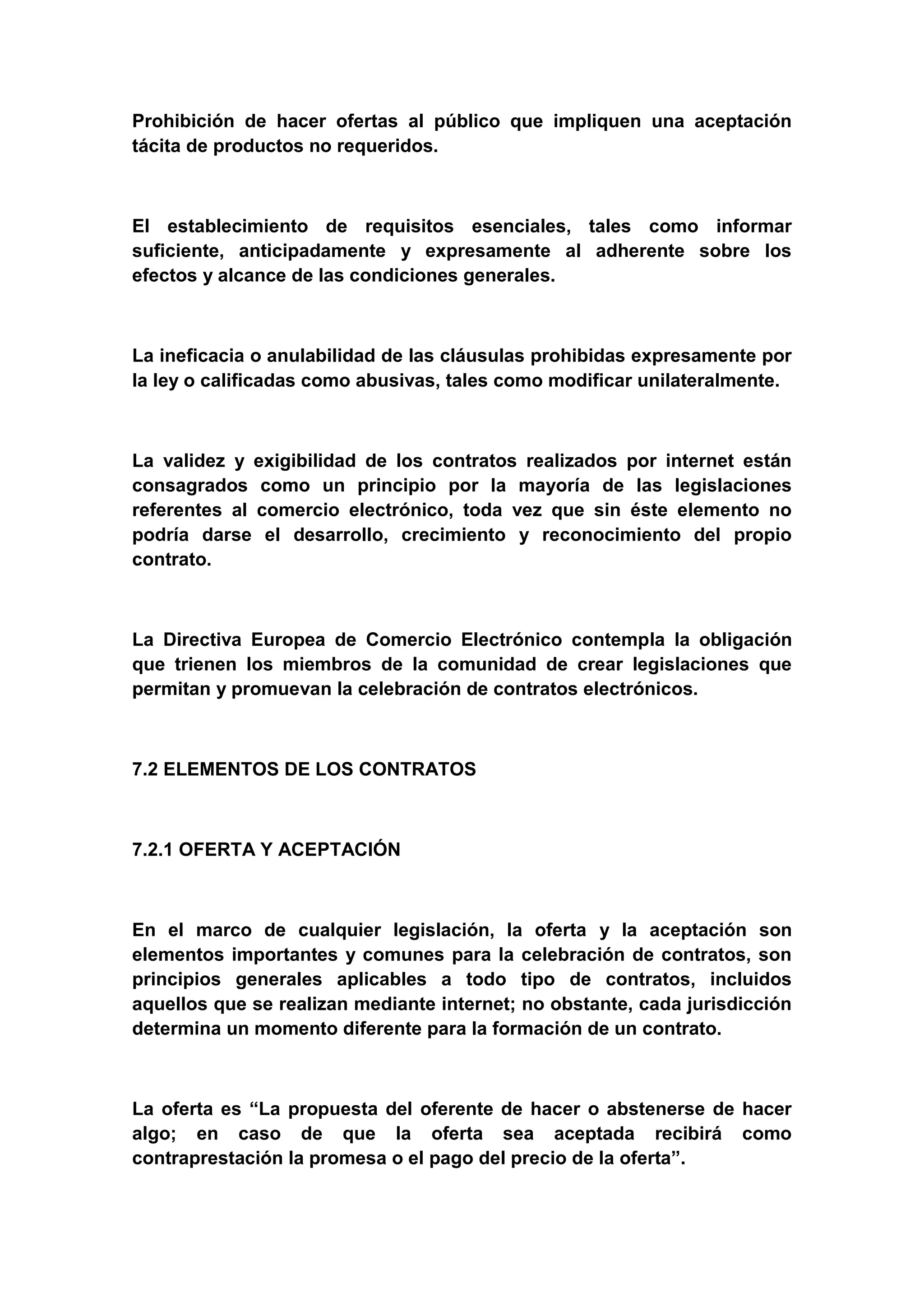 Prohibición de hacer ofertas al público que impliquen una aceptación
tácita de productos no requeridos.



El establecimiento de requisitos esenciales, tales como informar
suficiente, anticipadamente y expresamente al adherente sobre los
efectos y alcance de las condiciones generales.



La ineficacia o anulabilidad de las cláusulas prohibidas expresamente por
la ley o calificadas como abusivas, tales como modificar unilateralmente.



La validez y exigibilidad de los contratos realizados por internet están
consagrados como un principio por la mayoría de las legislaciones
referentes al comercio electrónico, toda vez que sin éste elemento no
podría darse el desarrollo, crecimiento y reconocimiento del propio
contrato.



La Directiva Europea de Comercio Electrónico contempla la obligación
que trienen los miembros de la comunidad de crear legislaciones que
permitan y promuevan la celebración de contratos electrónicos.



7.2 ELEMENTOS DE LOS CONTRATOS



7.2.1 OFERTA Y ACEPTACIÓN



En el marco de cualquier legislación, la oferta y la aceptación son
elementos importantes y comunes para la celebración de contratos, son
principios generales aplicables a todo tipo de contratos, incluidos
aquellos que se realizan mediante internet; no obstante, cada jurisdicción
determina un momento diferente para la formación de un contrato.



La oferta es “La propuesta del oferente de hacer o abstenerse de hacer
algo; en caso de que la oferta sea aceptada recibirá como
contraprestación la promesa o el pago del precio de la oferta”.
 