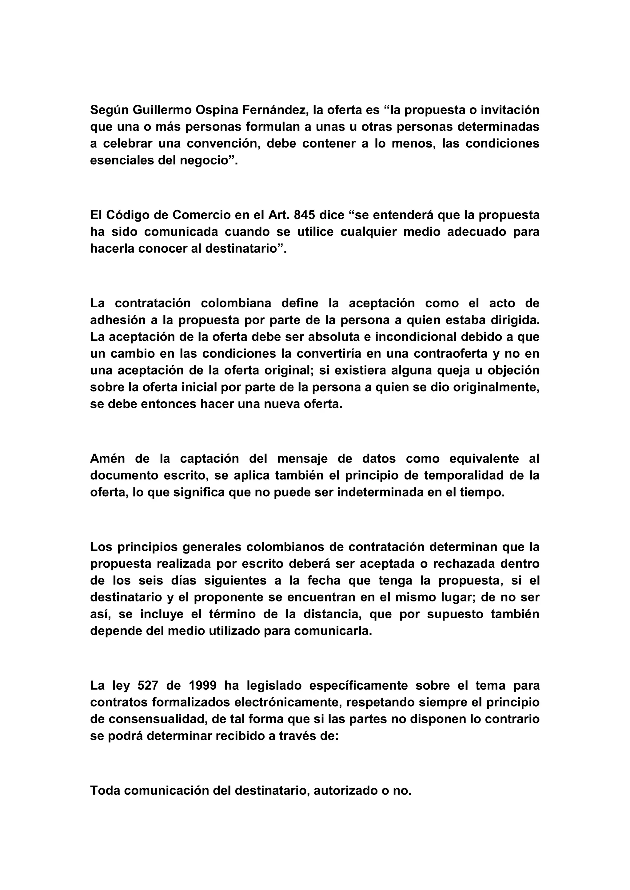Según Guillermo Ospina Fernández, la oferta es “la propuesta o invitación
que una o más personas formulan a unas u otras personas determinadas
a celebrar una convención, debe contener a lo menos, las condiciones
esenciales del negocio”.



El Código de Comercio en el Art. 845 dice “se entenderá que la propuesta
ha sido comunicada cuando se utilice cualquier medio adecuado para
hacerla conocer al destinatario”.



La contratación colombiana define la aceptación como el acto de
adhesión a la propuesta por parte de la persona a quien estaba dirigida.
La aceptación de la oferta debe ser absoluta e incondicional debido a que
un cambio en las condiciones la convertiría en una contraoferta y no en
una aceptación de la oferta original; si existiera alguna queja u objeción
sobre la oferta inicial por parte de la persona a quien se dio originalmente,
se debe entonces hacer una nueva oferta.



Amén de la captación del mensaje de datos como equivalente al
documento escrito, se aplica también el principio de temporalidad de la
oferta, lo que significa que no puede ser indeterminada en el tiempo.



Los principios generales colombianos de contratación determinan que la
propuesta realizada por escrito deberá ser aceptada o rechazada dentro
de los seis días siguientes a la fecha que tenga la propuesta, si el
destinatario y el proponente se encuentran en el mismo lugar; de no ser
así, se incluye el término de la distancia, que por supuesto también
depende del medio utilizado para comunicarla.



La ley 527 de 1999 ha legislado específicamente sobre el tema para
contratos formalizados electrónicamente, respetando siempre el principio
de consensualidad, de tal forma que si las partes no disponen lo contrario
se podrá determinar recibido a través de:



Toda comunicación del destinatario, autorizado o no.
 