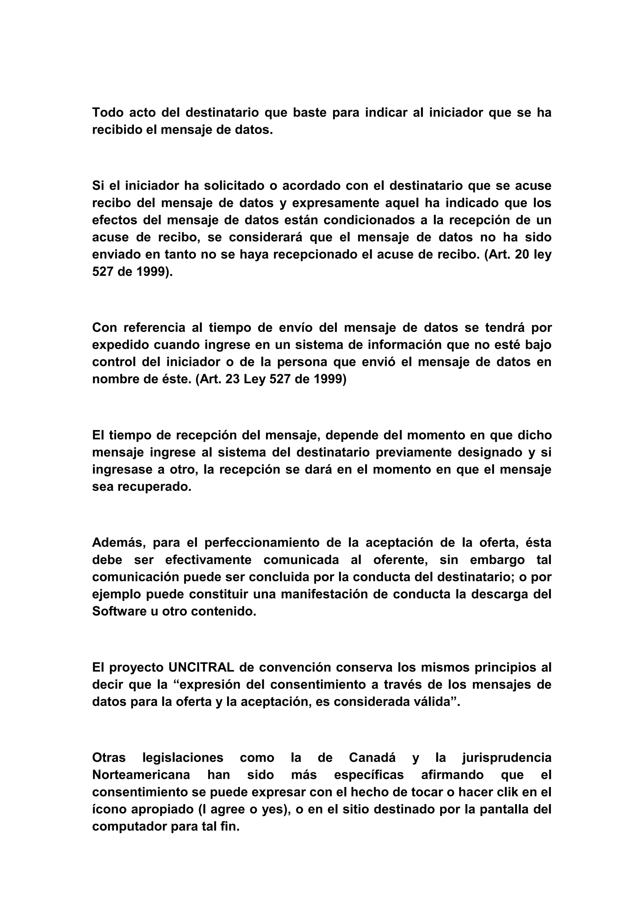 Todo acto del destinatario que baste para indicar al iniciador que se ha
recibido el mensaje de datos.



Si el iniciador ha solicitado o acordado con el destinatario que se acuse
recibo del mensaje de datos y expresamente aquel ha indicado que los
efectos del mensaje de datos están condicionados a la recepción de un
acuse de recibo, se considerará que el mensaje de datos no ha sido
enviado en tanto no se haya recepcionado el acuse de recibo. (Art. 20 ley
527 de 1999).



Con referencia al tiempo de envío del mensaje de datos se tendrá por
expedido cuando ingrese en un sistema de información que no esté bajo
control del iniciador o de la persona que envió el mensaje de datos en
nombre de éste. (Art. 23 Ley 527 de 1999)



El tiempo de recepción del mensaje, depende del momento en que dicho
mensaje ingrese al sistema del destinatario previamente designado y si
ingresase a otro, la recepción se dará en el momento en que el mensaje
sea recuperado.



Además, para el perfeccionamiento de la aceptación de la oferta, ésta
debe ser efectivamente comunicada al oferente, sin embargo tal
comunicación puede ser concluida por la conducta del destinatario; o por
ejemplo puede constituir una manifestación de conducta la descarga del
Software u otro contenido.



El proyecto UNCITRAL de convención conserva los mismos principios al
decir que la “expresión del consentimiento a través de los mensajes de
datos para la oferta y la aceptación, es considerada válida”.



Otras legislaciones como la de Canadá y la jurisprudencia
Norteamericana han sido más específicas afirmando que el
consentimiento se puede expresar con el hecho de tocar o hacer clik en el
ícono apropiado (I agree o yes), o en el sitio destinado por la pantalla del
computador para tal fin.
 