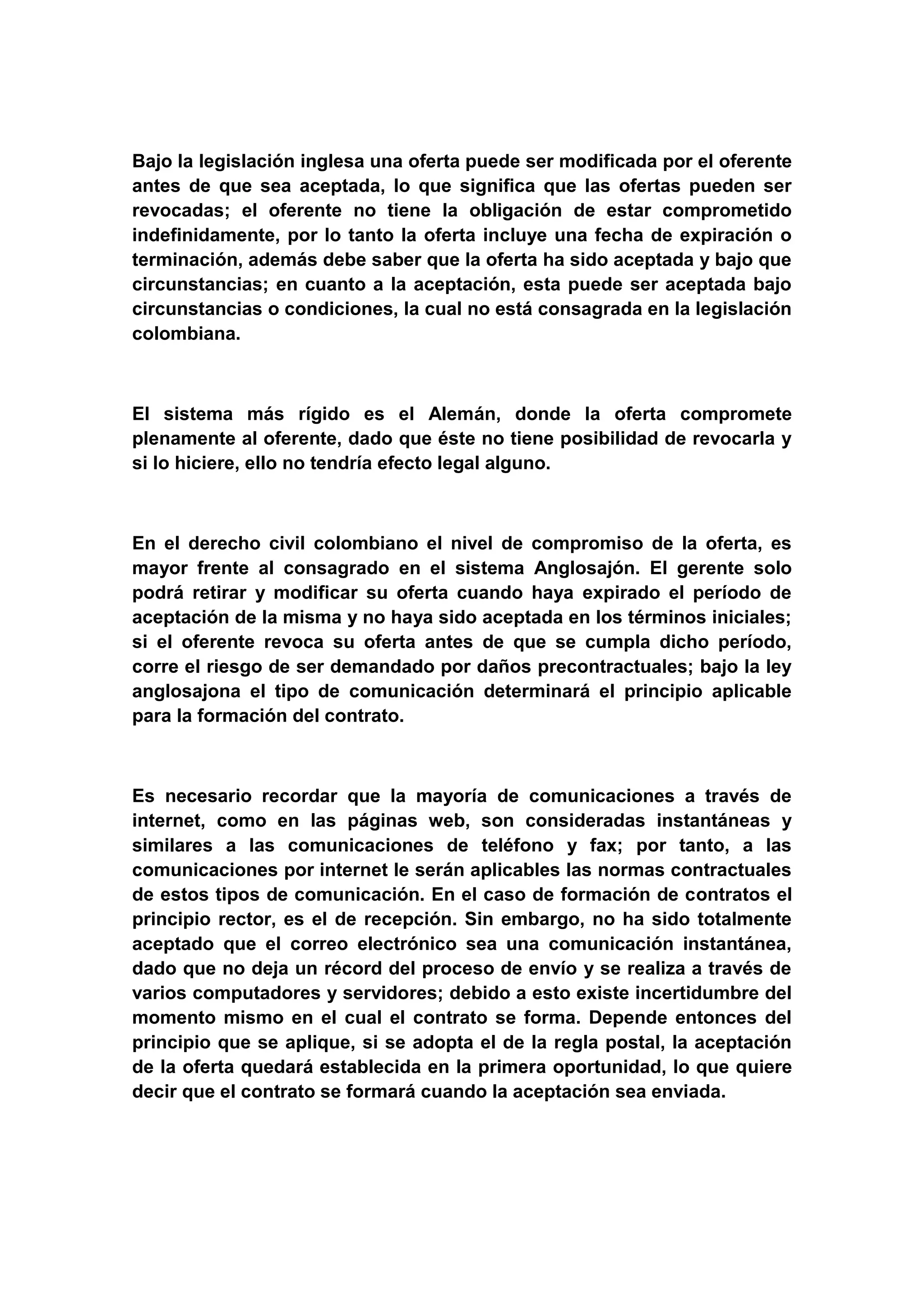 Bajo la legislación inglesa una oferta puede ser modificada por el oferente
antes de que sea aceptada, lo que significa que las ofertas pueden ser
revocadas; el oferente no tiene la obligación de estar comprometido
indefinidamente, por lo tanto la oferta incluye una fecha de expiración o
terminación, además debe saber que la oferta ha sido aceptada y bajo que
circunstancias; en cuanto a la aceptación, esta puede ser aceptada bajo
circunstancias o condiciones, la cual no está consagrada en la legislación
colombiana.



El sistema más rígido es el Alemán, donde la oferta compromete
plenamente al oferente, dado que éste no tiene posibilidad de revocarla y
si lo hiciere, ello no tendría efecto legal alguno.



En el derecho civil colombiano el nivel de compromiso de la oferta, es
mayor frente al consagrado en el sistema Anglosajón. El gerente solo
podrá retirar y modificar su oferta cuando haya expirado el período de
aceptación de la misma y no haya sido aceptada en los términos iniciales;
si el oferente revoca su oferta antes de que se cumpla dicho período,
corre el riesgo de ser demandado por daños precontractuales; bajo la ley
anglosajona el tipo de comunicación determinará el principio aplicable
para la formación del contrato.



Es necesario recordar que la mayoría de comunicaciones a través de
internet, como en las páginas web, son consideradas instantáneas y
similares a las comunicaciones de teléfono y fax; por tanto, a las
comunicaciones por internet le serán aplicables las normas contractuales
de estos tipos de comunicación. En el caso de formación de contratos el
principio rector, es el de recepción. Sin embargo, no ha sido totalmente
aceptado que el correo electrónico sea una comunicación instantánea,
dado que no deja un récord del proceso de envío y se realiza a través de
varios computadores y servidores; debido a esto existe incertidumbre del
momento mismo en el cual el contrato se forma. Depende entonces del
principio que se aplique, si se adopta el de la regla postal, la aceptación
de la oferta quedará establecida en la primera oportunidad, lo que quiere
decir que el contrato se formará cuando la aceptación sea enviada.
 