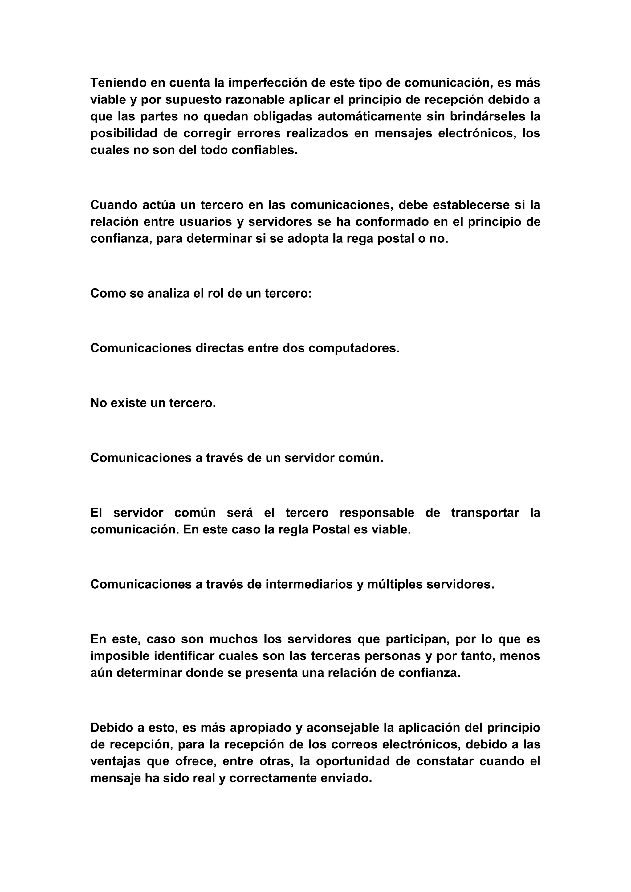 Teniendo en cuenta la imperfección de este tipo de comunicación, es más
viable y por supuesto razonable aplicar el principio de recepción debido a
que las partes no quedan obligadas automáticamente sin brindárseles la
posibilidad de corregir errores realizados en mensajes electrónicos, los
cuales no son del todo confiables.



Cuando actúa un tercero en las comunicaciones, debe establecerse si la
relación entre usuarios y servidores se ha conformado en el principio de
confianza, para determinar si se adopta la rega postal o no.



Como se analiza el rol de un tercero:



Comunicaciones directas entre dos computadores.



No existe un tercero.



Comunicaciones a través de un servidor común.



El servidor común será el tercero responsable de transportar la
comunicación. En este caso la regla Postal es viable.



Comunicaciones a través de intermediarios y múltiples servidores.



En este, caso son muchos los servidores que participan, por lo que es
imposible identificar cuales son las terceras personas y por tanto, menos
aún determinar donde se presenta una relación de confianza.



Debido a esto, es más apropiado y aconsejable la aplicación del principio
de recepción, para la recepción de los correos electrónicos, debido a las
ventajas que ofrece, entre otras, la oportunidad de constatar cuando el
mensaje ha sido real y correctamente enviado.
 