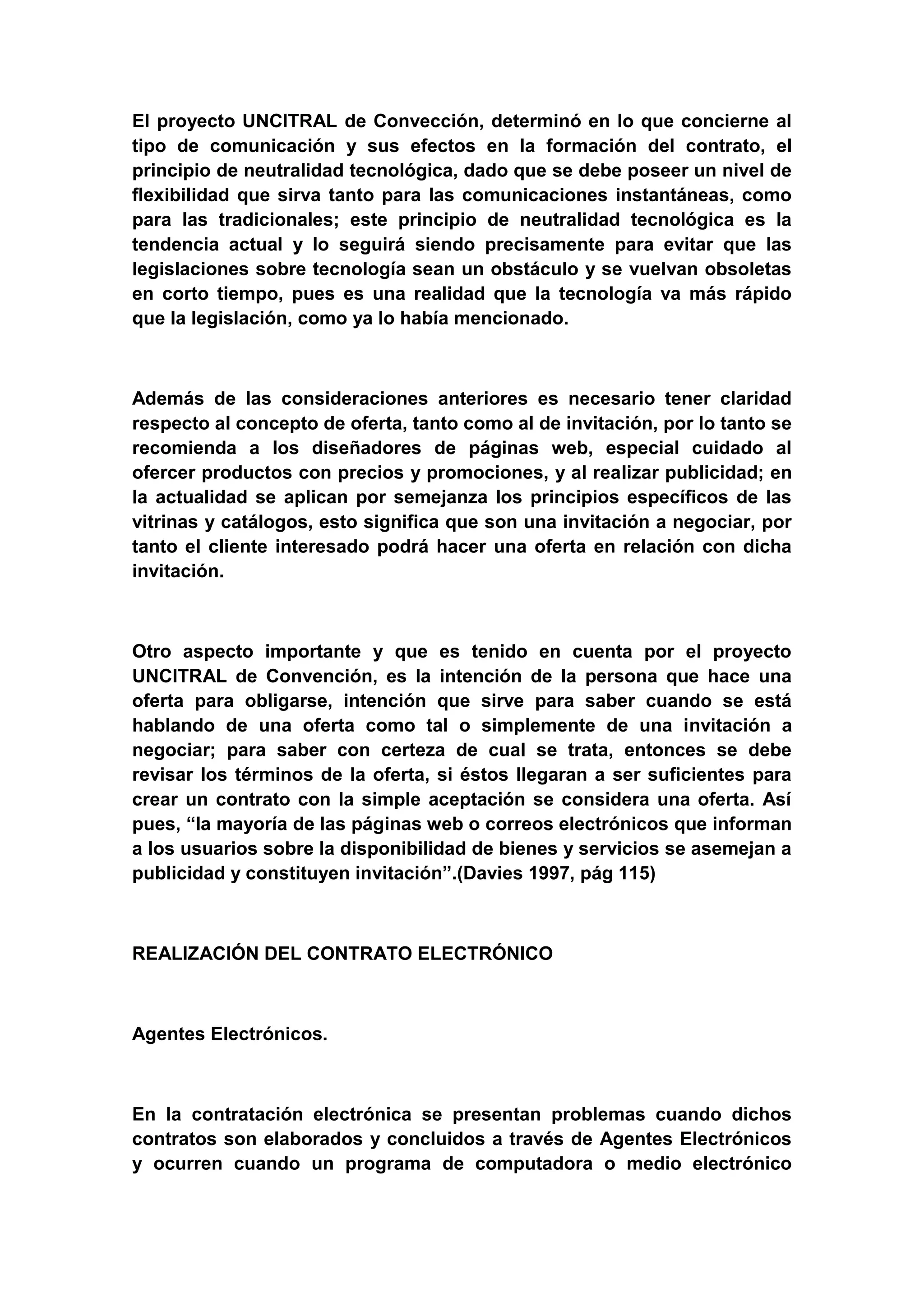 El proyecto UNCITRAL de Convección, determinó en lo que concierne al
tipo de comunicación y sus efectos en la formación del contrato, el
principio de neutralidad tecnológica, dado que se debe poseer un nivel de
flexibilidad que sirva tanto para las comunicaciones instantáneas, como
para las tradicionales; este principio de neutralidad tecnológica es la
tendencia actual y lo seguirá siendo precisamente para evitar que las
legislaciones sobre tecnología sean un obstáculo y se vuelvan obsoletas
en corto tiempo, pues es una realidad que la tecnología va más rápido
que la legislación, como ya lo había mencionado.



Además de las consideraciones anteriores es necesario tener claridad
respecto al concepto de oferta, tanto como al de invitación, por lo tanto se
recomienda a los diseñadores de páginas web, especial cuidado al
ofercer productos con precios y promociones, y al realizar publicidad; en
la actualidad se aplican por semejanza los principios específicos de las
vitrinas y catálogos, esto significa que son una invitación a negociar, por
tanto el cliente interesado podrá hacer una oferta en relación con dicha
invitación.



Otro aspecto importante y que es tenido en cuenta por el proyecto
UNCITRAL de Convención, es la intención de la persona que hace una
oferta para obligarse, intención que sirve para saber cuando se está
hablando de una oferta como tal o simplemente de una invitación a
negociar; para saber con certeza de cual se trata, entonces se debe
revisar los términos de la oferta, si éstos llegaran a ser suficientes para
crear un contrato con la simple aceptación se considera una oferta. Así
pues, “la mayoría de las páginas web o correos electrónicos que informan
a los usuarios sobre la disponibilidad de bienes y servicios se asemejan a
publicidad y constituyen invitación”.(Davies 1997, pág 115)



REALIZACIÓN DEL CONTRATO ELECTRÓNICO



Agentes Electrónicos.



En la contratación electrónica se presentan problemas cuando dichos
contratos son elaborados y concluidos a través de Agentes Electrónicos
y ocurren cuando un programa de computadora o medio electrónico
 
