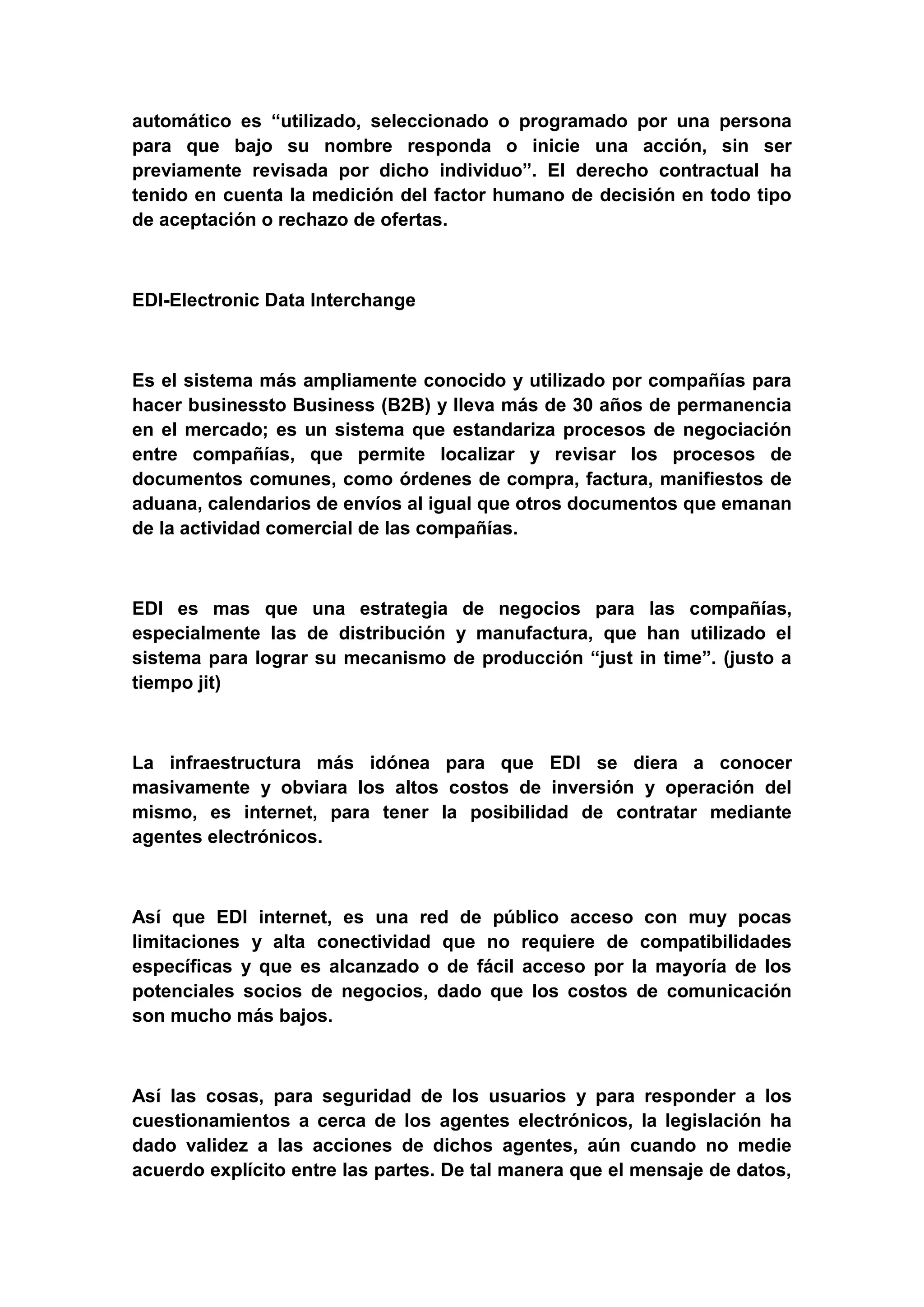 automático es “utilizado, seleccionado o programado por una persona
para que bajo su nombre responda o inicie una acción, sin ser
previamente revisada por dicho individuo”. El derecho contractual ha
tenido en cuenta la medición del factor humano de decisión en todo tipo
de aceptación o rechazo de ofertas.



EDI-Electronic Data Interchange



Es el sistema más ampliamente conocido y utilizado por compañías para
hacer businessto Business (B2B) y lleva más de 30 años de permanencia
en el mercado; es un sistema que estandariza procesos de negociación
entre compañías, que permite localizar y revisar los procesos de
documentos comunes, como órdenes de compra, factura, manifiestos de
aduana, calendarios de envíos al igual que otros documentos que emanan
de la actividad comercial de las compañías.



EDI es mas que una estrategia de negocios para las compañías,
especialmente las de distribución y manufactura, que han utilizado el
sistema para lograr su mecanismo de producción “just in time”. (justo a
tiempo jit)



La infraestructura más idónea para que EDI se diera a conocer
masivamente y obviara los altos costos de inversión y operación del
mismo, es internet, para tener la posibilidad de contratar mediante
agentes electrónicos.



Así que EDI internet, es una red de público acceso con muy pocas
limitaciones y alta conectividad que no requiere de compatibilidades
específicas y que es alcanzado o de fácil acceso por la mayoría de los
potenciales socios de negocios, dado que los costos de comunicación
son mucho más bajos.



Así las cosas, para seguridad de los usuarios y para responder a los
cuestionamientos a cerca de los agentes electrónicos, la legislación ha
dado validez a las acciones de dichos agentes, aún cuando no medie
acuerdo explícito entre las partes. De tal manera que el mensaje de datos,
 