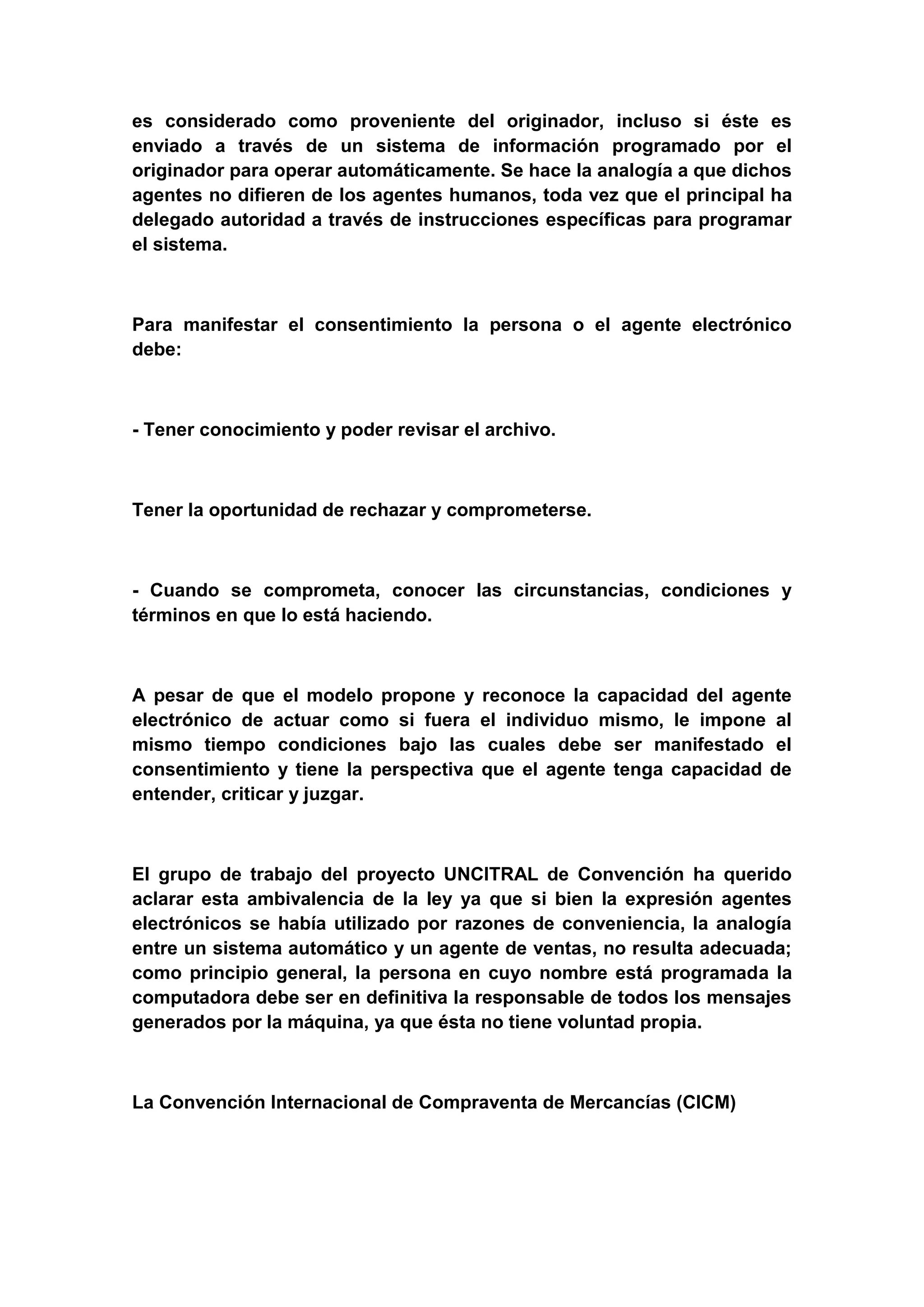 es considerado como proveniente del originador, incluso si éste es
enviado a través de un sistema de información programado por el
originador para operar automáticamente. Se hace la analogía a que dichos
agentes no difieren de los agentes humanos, toda vez que el principal ha
delegado autoridad a través de instrucciones específicas para programar
el sistema.



Para manifestar el consentimiento la persona o el agente electrónico
debe:



- Tener conocimiento y poder revisar el archivo.



Tener la oportunidad de rechazar y comprometerse.



- Cuando se comprometa, conocer las circunstancias, condiciones y
términos en que lo está haciendo.



A pesar de que el modelo propone y reconoce la capacidad del agente
electrónico de actuar como si fuera el individuo mismo, le impone al
mismo tiempo condiciones bajo las cuales debe ser manifestado el
consentimiento y tiene la perspectiva que el agente tenga capacidad de
entender, criticar y juzgar.



El grupo de trabajo del proyecto UNCITRAL de Convención ha querido
aclarar esta ambivalencia de la ley ya que si bien la expresión agentes
electrónicos se había utilizado por razones de conveniencia, la analogía
entre un sistema automático y un agente de ventas, no resulta adecuada;
como principio general, la persona en cuyo nombre está programada la
computadora debe ser en definitiva la responsable de todos los mensajes
generados por la máquina, ya que ésta no tiene voluntad propia.



La Convención Internacional de Compraventa de Mercancías (CICM)
 