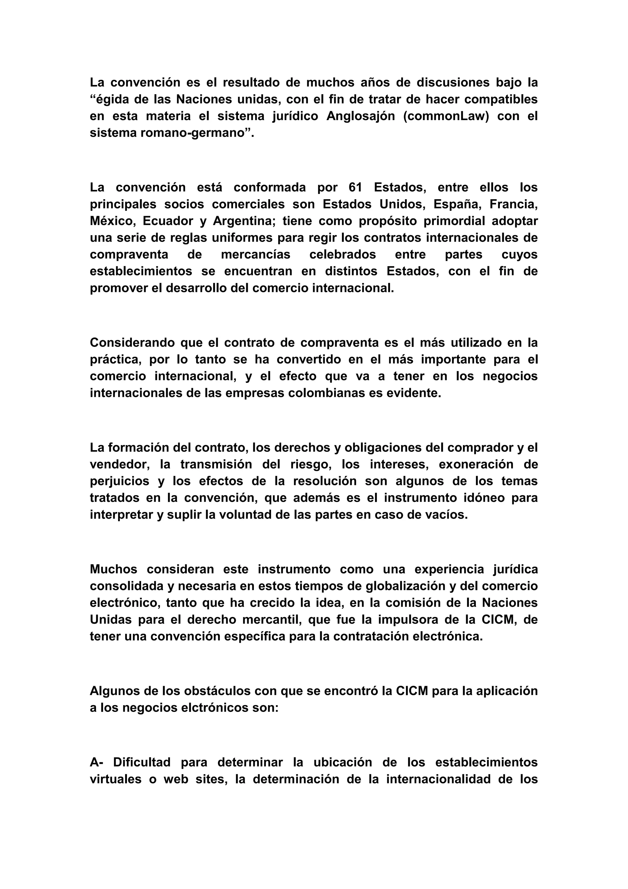 La convención es el resultado de muchos años de discusiones bajo la
“égida de las Naciones unidas, con el fin de tratar de hacer compatibles
en esta materia el sistema jurídico Anglosajón (commonLaw) con el
sistema romano-germano”.



La convención está conformada por 61 Estados, entre ellos los
principales socios comerciales son Estados Unidos, España, Francia,
México, Ecuador y Argentina; tiene como propósito primordial adoptar
una serie de reglas uniformes para regir los contratos internacionales de
compraventa de mercancías celebrados entre partes cuyos
establecimientos se encuentran en distintos Estados, con el fin de
promover el desarrollo del comercio internacional.



Considerando que el contrato de compraventa es el más utilizado en la
práctica, por lo tanto se ha convertido en el más importante para el
comercio internacional, y el efecto que va a tener en los negocios
internacionales de las empresas colombianas es evidente.



La formación del contrato, los derechos y obligaciones del comprador y el
vendedor, la transmisión del riesgo, los intereses, exoneración de
perjuicios y los efectos de la resolución son algunos de los temas
tratados en la convención, que además es el instrumento idóneo para
interpretar y suplir la voluntad de las partes en caso de vacíos.



Muchos consideran este instrumento como una experiencia jurídica
consolidada y necesaria en estos tiempos de globalización y del comercio
electrónico, tanto que ha crecido la idea, en la comisión de la Naciones
Unidas para el derecho mercantil, que fue la impulsora de la CICM, de
tener una convención específica para la contratación electrónica.



Algunos de los obstáculos con que se encontró la CICM para la aplicación
a los negocios elctrónicos son:



A- Dificultad para determinar la ubicación de los establecimientos
virtuales o web sites, la determinación de la internacionalidad de los
 