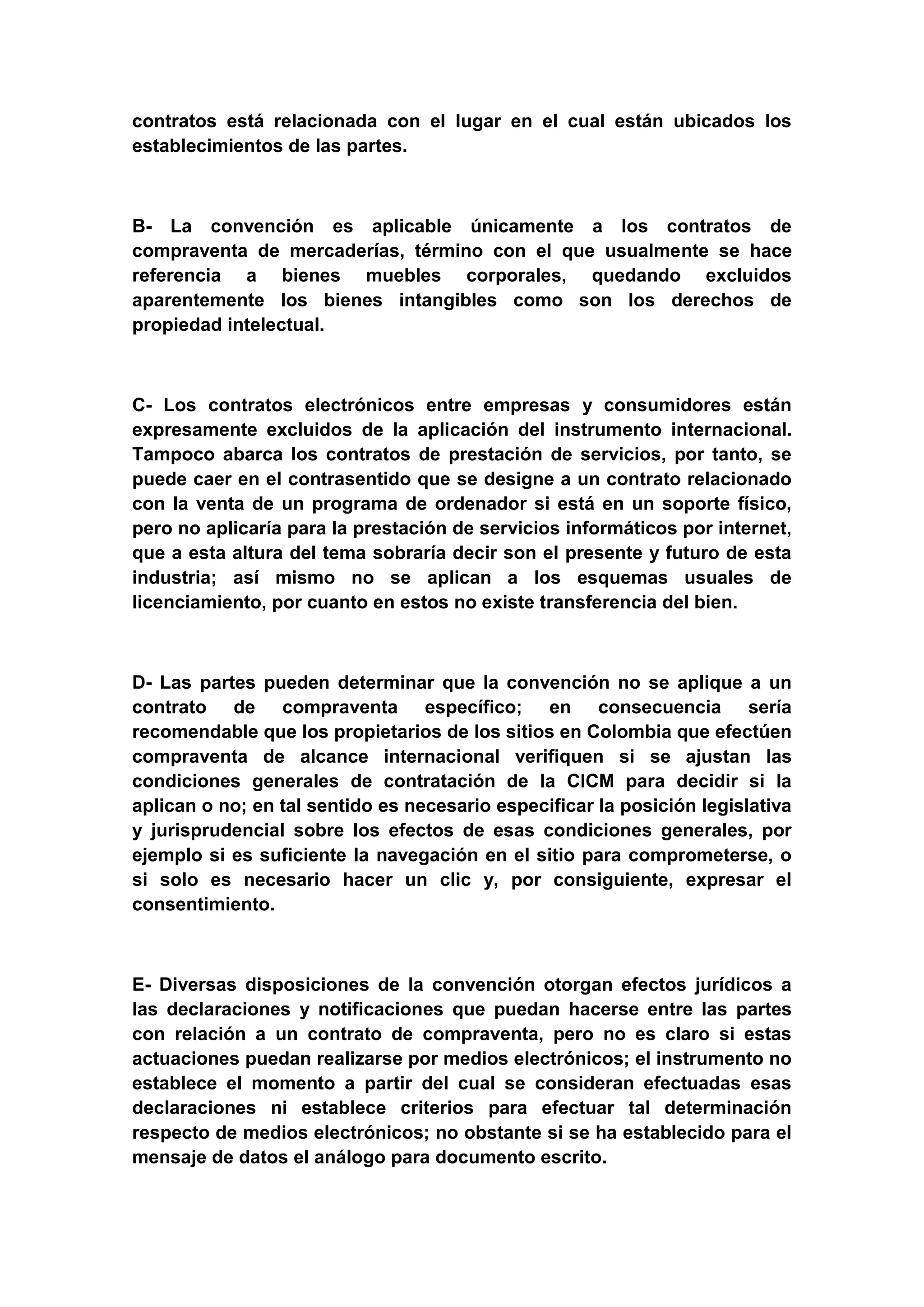contratos está relacionada con el lugar en el cual están ubicados los
establecimientos de las partes.



B- La convención es aplicable únicamente a los contratos de
compraventa de mercaderías, término con el que usualmente se hace
referencia a bienes muebles corporales, quedando excluidos
aparentemente los bienes intangibles como son los derechos de
propiedad intelectual.



C- Los contratos electrónicos entre empresas y consumidores están
expresamente excluidos de la aplicación del instrumento internacional.
Tampoco abarca los contratos de prestación de servicios, por tanto, se
puede caer en el contrasentido que se designe a un contrato relacionado
con la venta de un programa de ordenador si está en un soporte físico,
pero no aplicaría para la prestación de servicios informáticos por internet,
que a esta altura del tema sobraría decir son el presente y futuro de esta
industria; así mismo no se aplican a los esquemas usuales de
licenciamiento, por cuanto en estos no existe transferencia del bien.



D- Las partes pueden determinar que la convención no se aplique a un
contrato de compraventa específico; en consecuencia sería
recomendable que los propietarios de los sitios en Colombia que efectúen
compraventa de alcance internacional verifiquen si se ajustan las
condiciones generales de contratación de la CICM para decidir si la
aplican o no; en tal sentido es necesario especificar la posición legislativa
y jurisprudencial sobre los efectos de esas condiciones generales, por
ejemplo si es suficiente la navegación en el sitio para comprometerse, o
si solo es necesario hacer un clic y, por consiguiente, expresar el
consentimiento.



E- Diversas disposiciones de la convención otorgan efectos jurídicos a
las declaraciones y notificaciones que puedan hacerse entre las partes
con relación a un contrato de compraventa, pero no es claro si estas
actuaciones puedan realizarse por medios electrónicos; el instrumento no
establece el momento a partir del cual se consideran efectuadas esas
declaraciones ni establece criterios para efectuar tal determinación
respecto de medios electrónicos; no obstante si se ha establecido para el
mensaje de datos el análogo para documento escrito.
 