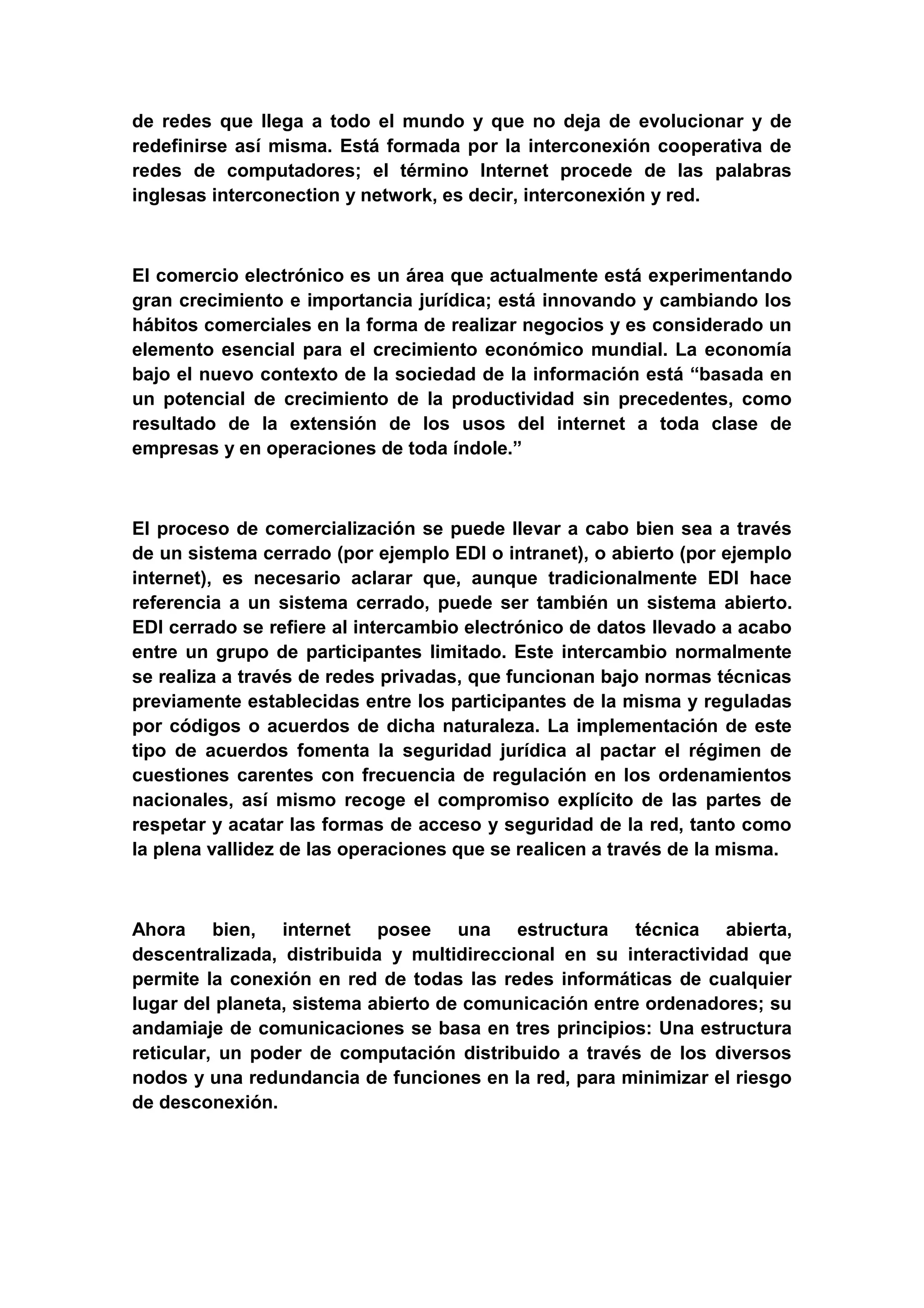 de redes que llega a todo el mundo y que no deja de evolucionar y de
redefinirse así misma. Está formada por la interconexión cooperativa de
redes de computadores; el término Internet procede de las palabras
inglesas interconection y network, es decir, interconexión y red.



El comercio electrónico es un área que actualmente está experimentando
gran crecimiento e importancia jurídica; está innovando y cambiando los
hábitos comerciales en la forma de realizar negocios y es considerado un
elemento esencial para el crecimiento económico mundial. La economía
bajo el nuevo contexto de la sociedad de la información está “basada en
un potencial de crecimiento de la productividad sin precedentes, como
resultado de la extensión de los usos del internet a toda clase de
empresas y en operaciones de toda índole.”



El proceso de comercialización se puede llevar a cabo bien sea a través
de un sistema cerrado (por ejemplo EDI o intranet), o abierto (por ejemplo
internet), es necesario aclarar que, aunque tradicionalmente EDI hace
referencia a un sistema cerrado, puede ser también un sistema abierto.
EDI cerrado se refiere al intercambio electrónico de datos llevado a acabo
entre un grupo de participantes limitado. Este intercambio normalmente
se realiza a través de redes privadas, que funcionan bajo normas técnicas
previamente establecidas entre los participantes de la misma y reguladas
por códigos o acuerdos de dicha naturaleza. La implementación de este
tipo de acuerdos fomenta la seguridad jurídica al pactar el régimen de
cuestiones carentes con frecuencia de regulación en los ordenamientos
nacionales, así mismo recoge el compromiso explícito de las partes de
respetar y acatar las formas de acceso y seguridad de la red, tanto como
la plena vallidez de las operaciones que se realicen a través de la misma.



Ahora bien, internet posee una estructura técnica abierta,
descentralizada, distribuida y multidireccional en su interactividad que
permite la conexión en red de todas las redes informáticas de cualquier
lugar del planeta, sistema abierto de comunicación entre ordenadores; su
andamiaje de comunicaciones se basa en tres principios: Una estructura
reticular, un poder de computación distribuido a través de los diversos
nodos y una redundancia de funciones en la red, para minimizar el riesgo
de desconexión.
 
