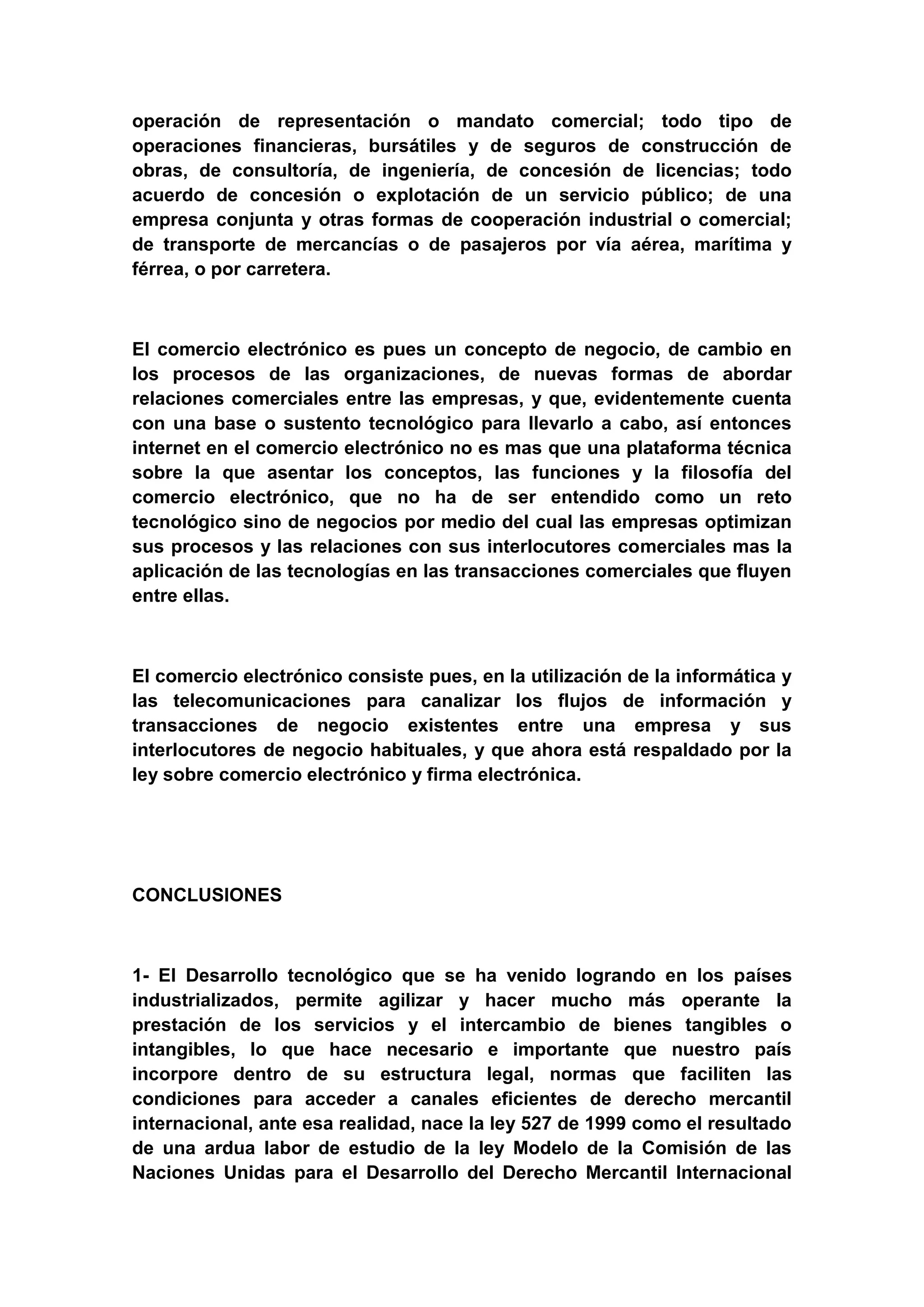 operación de representación o mandato comercial; todo tipo de
operaciones financieras, bursátiles y de seguros de construcción de
obras, de consultoría, de ingeniería, de concesión de licencias; todo
acuerdo de concesión o explotación de un servicio público; de una
empresa conjunta y otras formas de cooperación industrial o comercial;
de transporte de mercancías o de pasajeros por vía aérea, marítima y
férrea, o por carretera.



El comercio electrónico es pues un concepto de negocio, de cambio en
los procesos de las organizaciones, de nuevas formas de abordar
relaciones comerciales entre las empresas, y que, evidentemente cuenta
con una base o sustento tecnológico para llevarlo a cabo, así entonces
internet en el comercio electrónico no es mas que una plataforma técnica
sobre la que asentar los conceptos, las funciones y la filosofía del
comercio electrónico, que no ha de ser entendido como un reto
tecnológico sino de negocios por medio del cual las empresas optimizan
sus procesos y las relaciones con sus interlocutores comerciales mas la
aplicación de las tecnologías en las transacciones comerciales que fluyen
entre ellas.



El comercio electrónico consiste pues, en la utilización de la informática y
las telecomunicaciones para canalizar los flujos de información y
transacciones de negocio existentes entre una empresa y sus
interlocutores de negocio habituales, y que ahora está respaldado por la
ley sobre comercio electrónico y firma electrónica.




CONCLUSIONES



1- El Desarrollo tecnológico que se ha venido logrando en los países
industrializados, permite agilizar y hacer mucho más operante la
prestación de los servicios y el intercambio de bienes tangibles o
intangibles, lo que hace necesario e importante que nuestro país
incorpore dentro de su estructura legal, normas que faciliten las
condiciones para acceder a canales eficientes de derecho mercantil
internacional, ante esa realidad, nace la ley 527 de 1999 como el resultado
de una ardua labor de estudio de la ley Modelo de la Comisión de las
Naciones Unidas para el Desarrollo del Derecho Mercantil Internacional
 