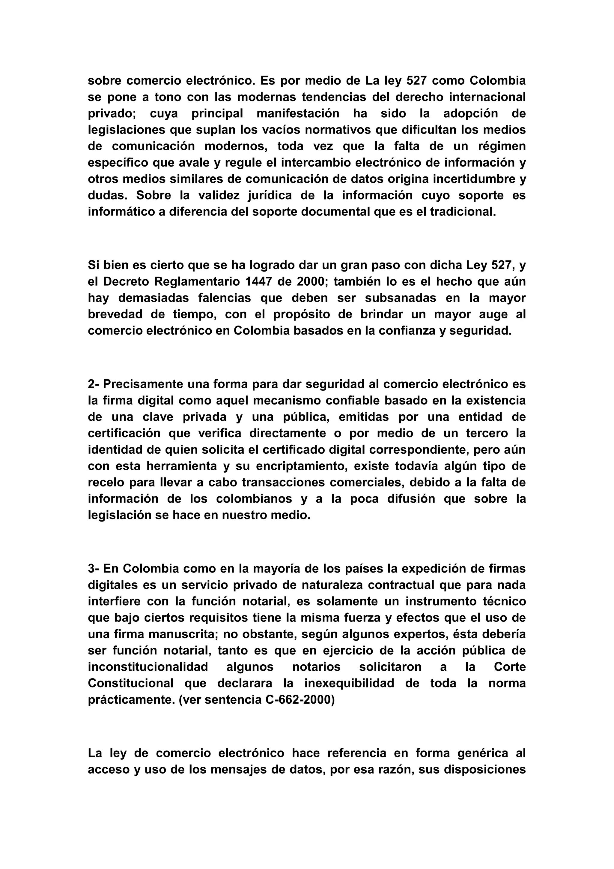 sobre comercio electrónico. Es por medio de La ley 527 como Colombia
se pone a tono con las modernas tendencias del derecho internacional
privado; cuya principal manifestación ha sido la adopción de
legislaciones que suplan los vacíos normativos que dificultan los medios
de comunicación modernos, toda vez que la falta de un régimen
específico que avale y regule el intercambio electrónico de información y
otros medios similares de comunicación de datos origina incertidumbre y
dudas. Sobre la validez jurídica de la información cuyo soporte es
informático a diferencia del soporte documental que es el tradicional.



Si bien es cierto que se ha logrado dar un gran paso con dicha Ley 527, y
el Decreto Reglamentario 1447 de 2000; también lo es el hecho que aún
hay demasiadas falencias que deben ser subsanadas en la mayor
brevedad de tiempo, con el propósito de brindar un mayor auge al
comercio electrónico en Colombia basados en la confianza y seguridad.



2- Precisamente una forma para dar seguridad al comercio electrónico es
la firma digital como aquel mecanismo confiable basado en la existencia
de una clave privada y una pública, emitidas por una entidad de
certificación que verifica directamente o por medio de un tercero la
identidad de quien solicita el certificado digital correspondiente, pero aún
con esta herramienta y su encriptamiento, existe todavía algún tipo de
recelo para llevar a cabo transacciones comerciales, debido a la falta de
información de los colombianos y a la poca difusión que sobre la
legislación se hace en nuestro medio.



3- En Colombia como en la mayoría de los países la expedición de firmas
digitales es un servicio privado de naturaleza contractual que para nada
interfiere con la función notarial, es solamente un instrumento técnico
que bajo ciertos requisitos tiene la misma fuerza y efectos que el uso de
una firma manuscrita; no obstante, según algunos expertos, ésta debería
ser función notarial, tanto es que en ejercicio de la acción pública de
inconstitucionalidad algunos notarios solicitaron a la Corte
Constitucional que declarara la inexequibilidad de toda la norma
prácticamente. (ver sentencia C-662-2000)



La ley de comercio electrónico hace referencia en forma genérica al
acceso y uso de los mensajes de datos, por esa razón, sus disposiciones
 